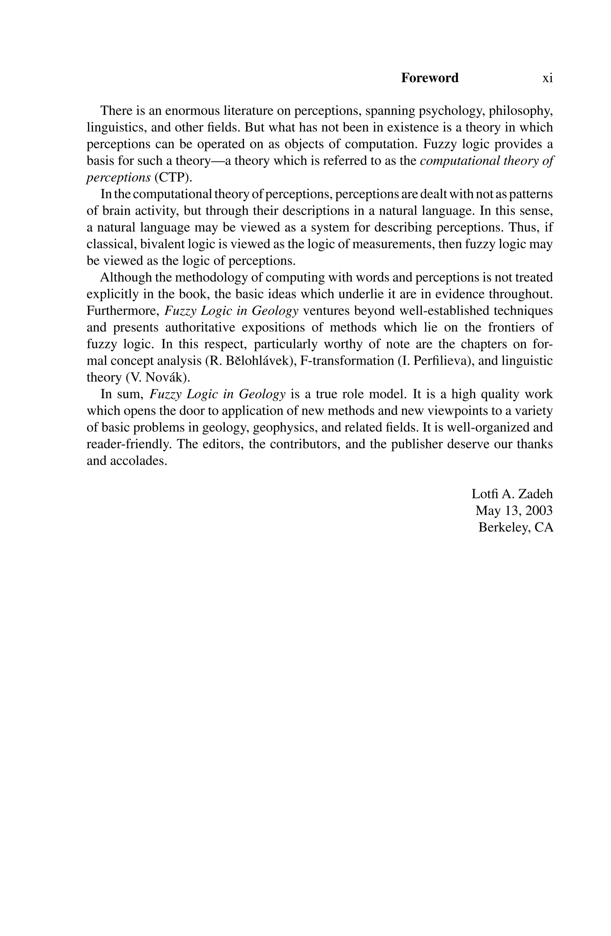 Foreword xi
There is an enormous literature on perceptions, spanning psychology, philosophy,
linguistics, and other ﬁelds. But what has not been in existence is a theory in which
perceptions can be operated on as objects of computation. Fuzzy logic provides a
basis for such a theory—a theory which is referred to as the computational theory of
perceptions (CTP).
Inthecomputationaltheoryofperceptions, perceptionsaredealtwithnotaspatterns
of brain activity, but through their descriptions in a natural language. In this sense,
a natural language may be viewed as a system for describing perceptions. Thus, if
classical, bivalent logic is viewed as the logic of measurements, then fuzzy logic may
be viewed as the logic of perceptions.
Although the methodology of computing with words and perceptions is not treated
explicitly in the book, the basic ideas which underlie it are in evidence throughout.
Furthermore, Fuzzy Logic in Geology ventures beyond well-established techniques
and presents authoritative expositions of methods which lie on the frontiers of
fuzzy logic. In this respect, particularly worthy of note are the chapters on for-
mal concept analysis (R. Bělohlávek), F-transformation (I. Perﬁlieva), and linguistic
theory (V. Novák).
In sum, Fuzzy Logic in Geology is a true role model. It is a high quality work
which opens the door to application of new methods and new viewpoints to a variety
of basic problems in geology, geophysics, and related ﬁelds. It is well-organized and
reader-friendly. The editors, the contributors, and the publisher deserve our thanks
and accolades.
Lotﬁ A. Zadeh
May 13, 2003
Berkeley, CA
 