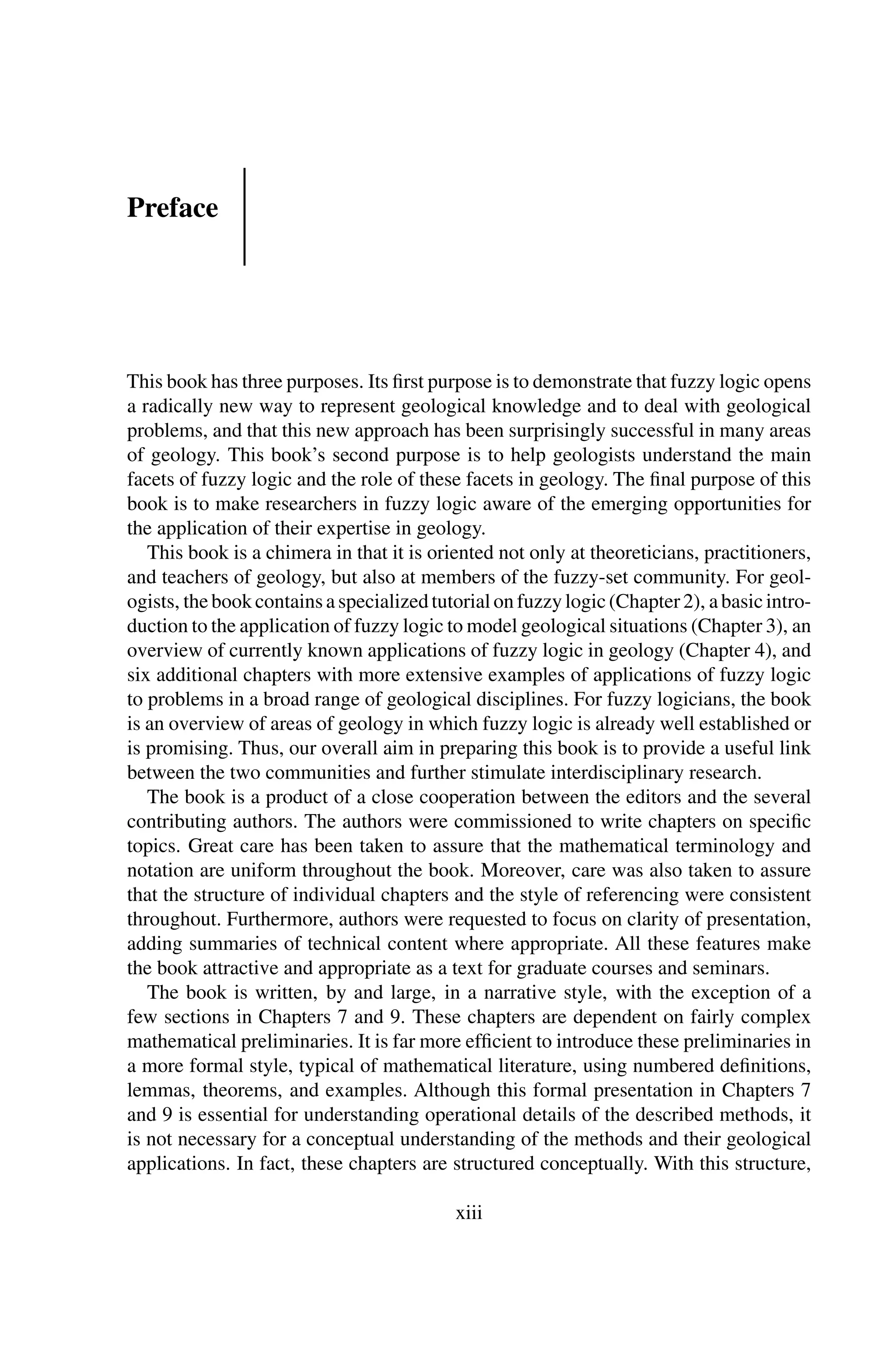 Preface
This book has three purposes. Its ﬁrst purpose is to demonstrate that fuzzy logic opens
a radically new way to represent geological knowledge and to deal with geological
problems, and that this new approach has been surprisingly successful in many areas
of geology. This book’s second purpose is to help geologists understand the main
facets of fuzzy logic and the role of these facets in geology. The ﬁnal purpose of this
book is to make researchers in fuzzy logic aware of the emerging opportunities for
the application of their expertise in geology.
This book is a chimera in that it is oriented not only at theoreticians, practitioners,
and teachers of geology, but also at members of the fuzzy-set community. For geol-
ogists, thebookcontainsaspecializedtutorialonfuzzylogic(Chapter2), abasicintro-
duction to the application of fuzzy logic to model geological situations (Chapter 3), an
overview of currently known applications of fuzzy logic in geology (Chapter 4), and
six additional chapters with more extensive examples of applications of fuzzy logic
to problems in a broad range of geological disciplines. For fuzzy logicians, the book
is an overview of areas of geology in which fuzzy logic is already well established or
is promising. Thus, our overall aim in preparing this book is to provide a useful link
between the two communities and further stimulate interdisciplinary research.
The book is a product of a close cooperation between the editors and the several
contributing authors. The authors were commissioned to write chapters on speciﬁc
topics. Great care has been taken to assure that the mathematical terminology and
notation are uniform throughout the book. Moreover, care was also taken to assure
that the structure of individual chapters and the style of referencing were consistent
throughout. Furthermore, authors were requested to focus on clarity of presentation,
adding summaries of technical content where appropriate. All these features make
the book attractive and appropriate as a text for graduate courses and seminars.
The book is written, by and large, in a narrative style, with the exception of a
few sections in Chapters 7 and 9. These chapters are dependent on fairly complex
mathematical preliminaries. It is far more efﬁcient to introduce these preliminaries in
a more formal style, typical of mathematical literature, using numbered deﬁnitions,
lemmas, theorems, and examples. Although this formal presentation in Chapters 7
and 9 is essential for understanding operational details of the described methods, it
is not necessary for a conceptual understanding of the methods and their geological
applications. In fact, these chapters are structured conceptually. With this structure,
xiii
 