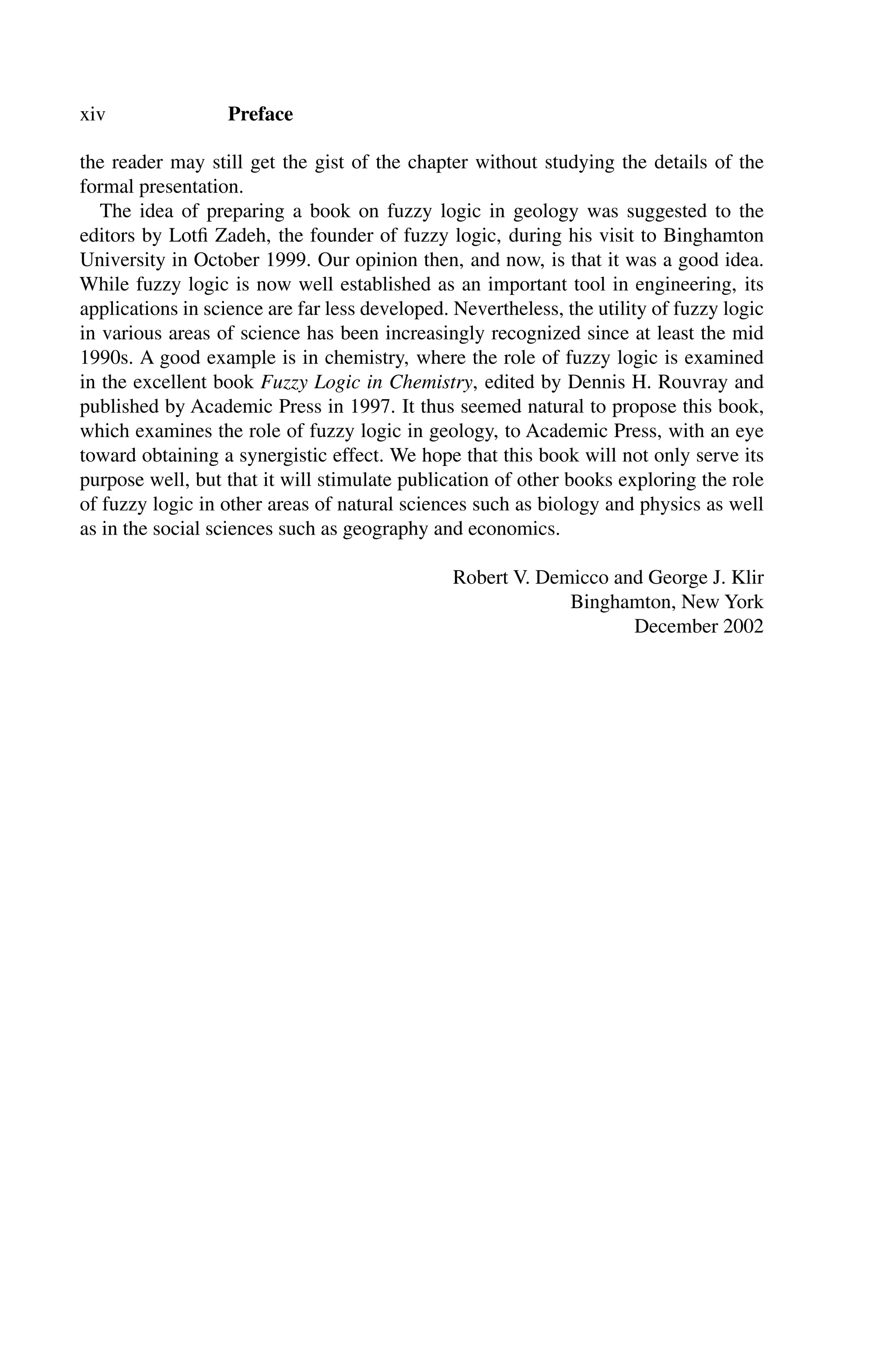 xiv Preface
the reader may still get the gist of the chapter without studying the details of the
formal presentation.
The idea of preparing a book on fuzzy logic in geology was suggested to the
editors by Lotﬁ Zadeh, the founder of fuzzy logic, during his visit to Binghamton
University in October 1999. Our opinion then, and now, is that it was a good idea.
While fuzzy logic is now well established as an important tool in engineering, its
applications in science are far less developed. Nevertheless, the utility of fuzzy logic
in various areas of science has been increasingly recognized since at least the mid
1990s. A good example is in chemistry, where the role of fuzzy logic is examined
in the excellent book Fuzzy Logic in Chemistry, edited by Dennis H. Rouvray and
published by Academic Press in 1997. It thus seemed natural to propose this book,
which examines the role of fuzzy logic in geology, to Academic Press, with an eye
toward obtaining a synergistic effect. We hope that this book will not only serve its
purpose well, but that it will stimulate publication of other books exploring the role
of fuzzy logic in other areas of natural sciences such as biology and physics as well
as in the social sciences such as geography and economics.
Robert V. Demicco and George J. Klir
Binghamton, New York
December 2002
 