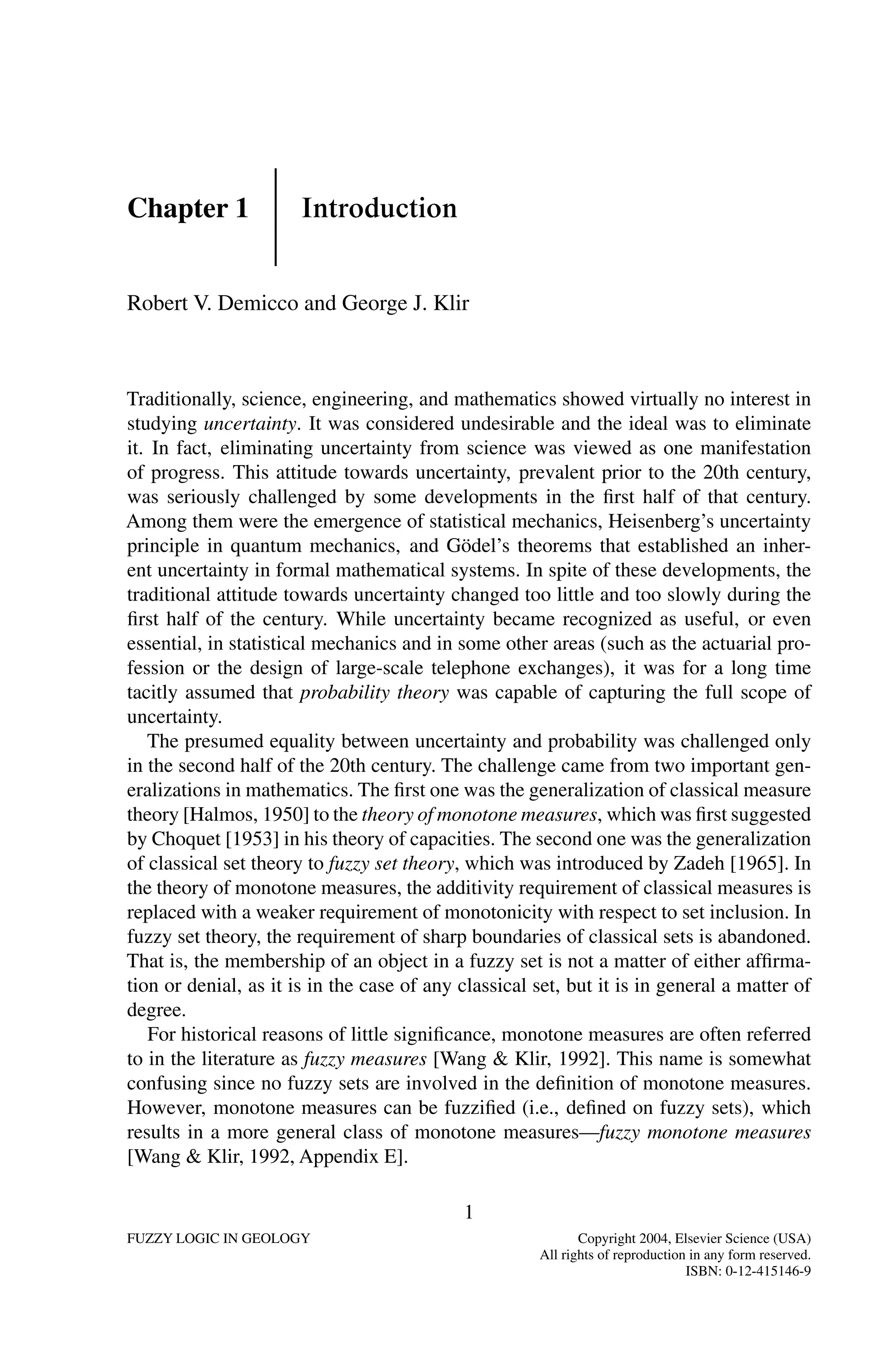 Chapter 1 Introduction
Robert V. Demicco and George J. Klir
Traditionally, science, engineering, and mathematics showed virtually no interest in
studying uncertainty. It was considered undesirable and the ideal was to eliminate
it. In fact, eliminating uncertainty from science was viewed as one manifestation
of progress. This attitude towards uncertainty, prevalent prior to the 20th century,
was seriously challenged by some developments in the ﬁrst half of that century.
Among them were the emergence of statistical mechanics, Heisenberg’s uncertainty
principle in quantum mechanics, and Gödel’s theorems that established an inher-
ent uncertainty in formal mathematical systems. In spite of these developments, the
traditional attitude towards uncertainty changed too little and too slowly during the
ﬁrst half of the century. While uncertainty became recognized as useful, or even
essential, in statistical mechanics and in some other areas (such as the actuarial pro-
fession or the design of large-scale telephone exchanges), it was for a long time
tacitly assumed that probability theory was capable of capturing the full scope of
uncertainty.
The presumed equality between uncertainty and probability was challenged only
in the second half of the 20th century. The challenge came from two important gen-
eralizations in mathematics. The ﬁrst one was the generalization of classical measure
theory [Halmos, 1950] to the theory of monotone measures, which was ﬁrst suggested
by Choquet [1953] in his theory of capacities. The second one was the generalization
of classical set theory to fuzzy set theory, which was introduced by Zadeh [1965]. In
the theory of monotone measures, the additivity requirement of classical measures is
replaced with a weaker requirement of monotonicity with respect to set inclusion. In
fuzzy set theory, the requirement of sharp boundaries of classical sets is abandoned.
That is, the membership of an object in a fuzzy set is not a matter of either afﬁrma-
tion or denial, as it is in the case of any classical set, but it is in general a matter of
degree.
For historical reasons of little signiﬁcance, monotone measures are often referred
to in the literature as fuzzy measures [Wang  Klir, 1992]. This name is somewhat
confusing since no fuzzy sets are involved in the deﬁnition of monotone measures.
However, monotone measures can be fuzziﬁed (i.e., deﬁned on fuzzy sets), which
results in a more general class of monotone measures—fuzzy monotone measures
[Wang  Klir, 1992, Appendix E].
1
FUZZY LOGIC IN GEOLOGY Copyright 2004, Elsevier Science (USA)
All rights of reproduction in any form reserved.
ISBN: 0-12-415146-9
 