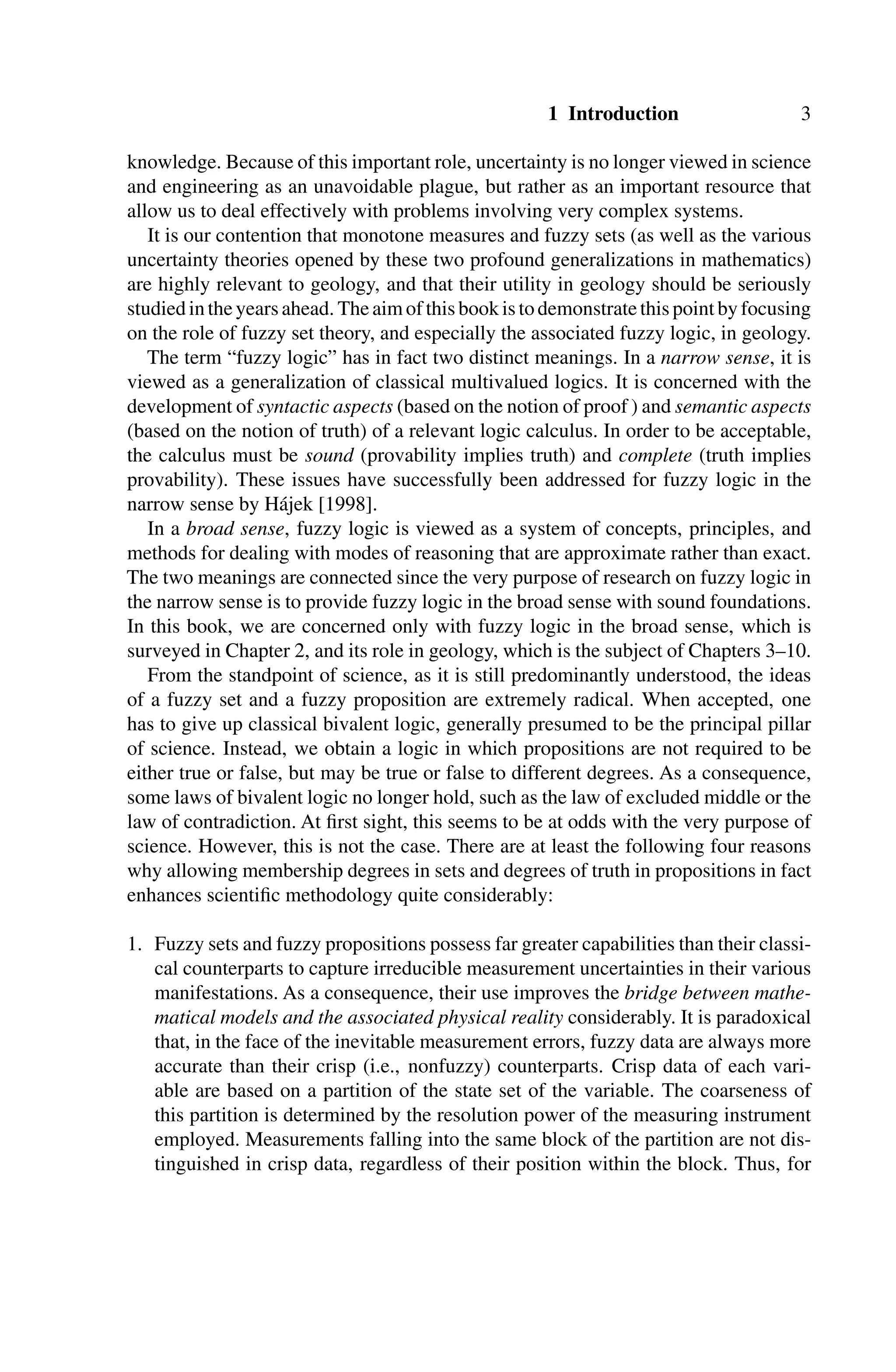 1 Introduction 3
knowledge. Because of this important role, uncertainty is no longer viewed in science
and engineering as an unavoidable plague, but rather as an important resource that
allow us to deal effectively with problems involving very complex systems.
It is our contention that monotone measures and fuzzy sets (as well as the various
uncertainty theories opened by these two profound generalizations in mathematics)
are highly relevant to geology, and that their utility in geology should be seriously
studiedintheyearsahead. Theaimofthisbookistodemonstratethispointbyfocusing
on the role of fuzzy set theory, and especially the associated fuzzy logic, in geology.
The term “fuzzy logic” has in fact two distinct meanings. In a narrow sense, it is
viewed as a generalization of classical multivalued logics. It is concerned with the
development of syntactic aspects (based on the notion of proof ) and semantic aspects
(based on the notion of truth) of a relevant logic calculus. In order to be acceptable,
the calculus must be sound (provability implies truth) and complete (truth implies
provability). These issues have successfully been addressed for fuzzy logic in the
narrow sense by Hájek [1998].
In a broad sense, fuzzy logic is viewed as a system of concepts, principles, and
methods for dealing with modes of reasoning that are approximate rather than exact.
The two meanings are connected since the very purpose of research on fuzzy logic in
the narrow sense is to provide fuzzy logic in the broad sense with sound foundations.
In this book, we are concerned only with fuzzy logic in the broad sense, which is
surveyed in Chapter 2, and its role in geology, which is the subject of Chapters 3–10.
From the standpoint of science, as it is still predominantly understood, the ideas
of a fuzzy set and a fuzzy proposition are extremely radical. When accepted, one
has to give up classical bivalent logic, generally presumed to be the principal pillar
of science. Instead, we obtain a logic in which propositions are not required to be
either true or false, but may be true or false to different degrees. As a consequence,
some laws of bivalent logic no longer hold, such as the law of excluded middle or the
law of contradiction. At ﬁrst sight, this seems to be at odds with the very purpose of
science. However, this is not the case. There are at least the following four reasons
why allowing membership degrees in sets and degrees of truth in propositions in fact
enhances scientiﬁc methodology quite considerably:
1. Fuzzy sets and fuzzy propositions possess far greater capabilities than their classi-
cal counterparts to capture irreducible measurement uncertainties in their various
manifestations. As a consequence, their use improves the bridge between mathe-
matical models and the associated physical reality considerably. It is paradoxical
that, in the face of the inevitable measurement errors, fuzzy data are always more
accurate than their crisp (i.e., nonfuzzy) counterparts. Crisp data of each vari-
able are based on a partition of the state set of the variable. The coarseness of
this partition is determined by the resolution power of the measuring instrument
employed. Measurements falling into the same block of the partition are not dis-
tinguished in crisp data, regardless of their position within the block. Thus, for
 