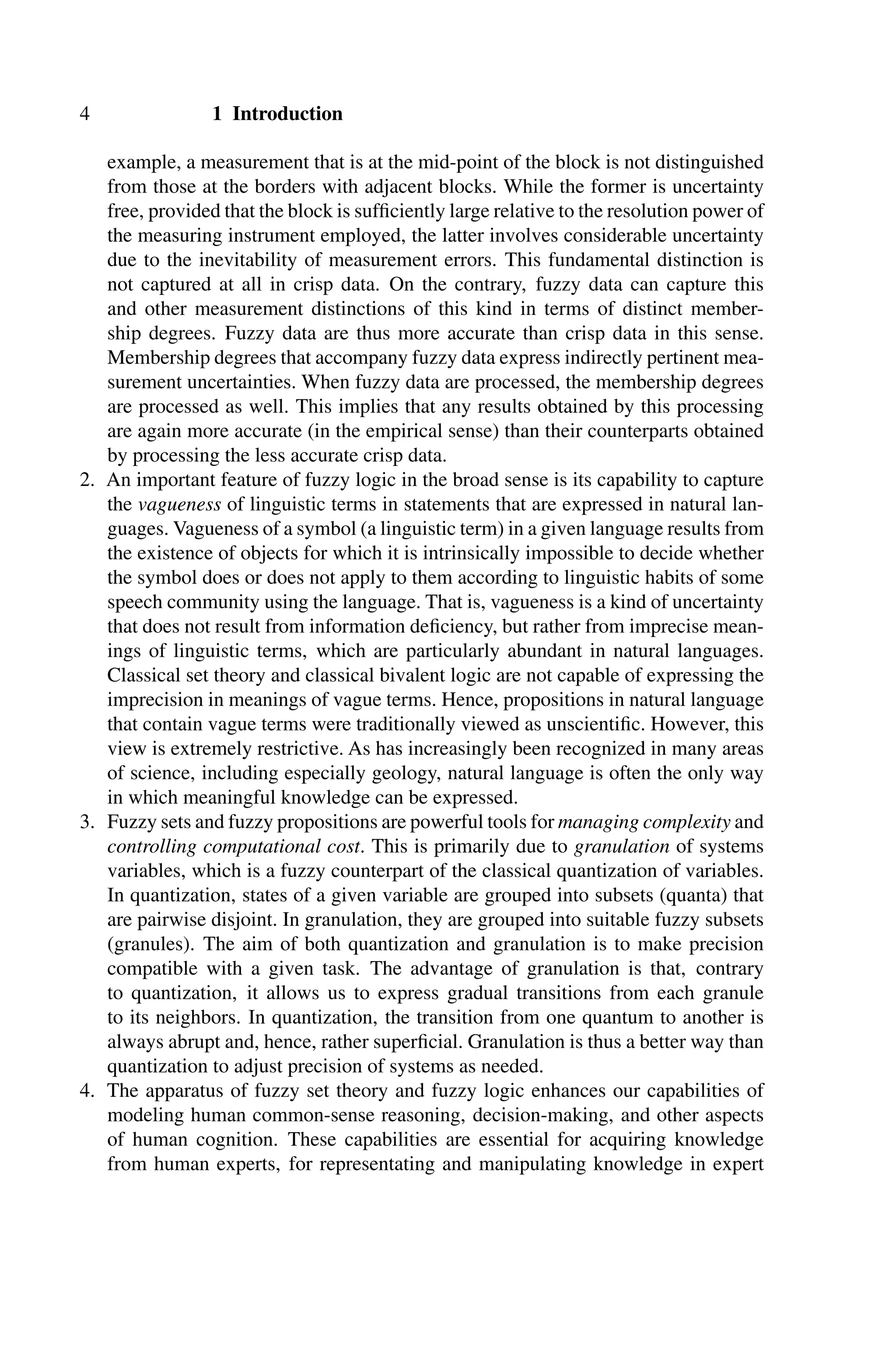 4 1 Introduction
example, a measurement that is at the mid-point of the block is not distinguished
from those at the borders with adjacent blocks. While the former is uncertainty
free, provided that the block is sufﬁciently large relative to the resolution power of
the measuring instrument employed, the latter involves considerable uncertainty
due to the inevitability of measurement errors. This fundamental distinction is
not captured at all in crisp data. On the contrary, fuzzy data can capture this
and other measurement distinctions of this kind in terms of distinct member-
ship degrees. Fuzzy data are thus more accurate than crisp data in this sense.
Membership degrees that accompany fuzzy data express indirectly pertinent mea-
surement uncertainties. When fuzzy data are processed, the membership degrees
are processed as well. This implies that any results obtained by this processing
are again more accurate (in the empirical sense) than their counterparts obtained
by processing the less accurate crisp data.
2. An important feature of fuzzy logic in the broad sense is its capability to capture
the vagueness of linguistic terms in statements that are expressed in natural lan-
guages. Vagueness of a symbol (a linguistic term) in a given language results from
the existence of objects for which it is intrinsically impossible to decide whether
the symbol does or does not apply to them according to linguistic habits of some
speech community using the language. That is, vagueness is a kind of uncertainty
that does not result from information deﬁciency, but rather from imprecise mean-
ings of linguistic terms, which are particularly abundant in natural languages.
Classical set theory and classical bivalent logic are not capable of expressing the
imprecision in meanings of vague terms. Hence, propositions in natural language
that contain vague terms were traditionally viewed as unscientiﬁc. However, this
view is extremely restrictive. As has increasingly been recognized in many areas
of science, including especially geology, natural language is often the only way
in which meaningful knowledge can be expressed.
3. Fuzzy sets and fuzzy propositions are powerful tools for managing complexity and
controlling computational cost. This is primarily due to granulation of systems
variables, which is a fuzzy counterpart of the classical quantization of variables.
In quantization, states of a given variable are grouped into subsets (quanta) that
are pairwise disjoint. In granulation, they are grouped into suitable fuzzy subsets
(granules). The aim of both quantization and granulation is to make precision
compatible with a given task. The advantage of granulation is that, contrary
to quantization, it allows us to express gradual transitions from each granule
to its neighbors. In quantization, the transition from one quantum to another is
always abrupt and, hence, rather superﬁcial. Granulation is thus a better way than
quantization to adjust precision of systems as needed.
4. The apparatus of fuzzy set theory and fuzzy logic enhances our capabilities of
modeling human common-sense reasoning, decision-making, and other aspects
of human cognition. These capabilities are essential for acquiring knowledge
from human experts, for representating and manipulating knowledge in expert
 