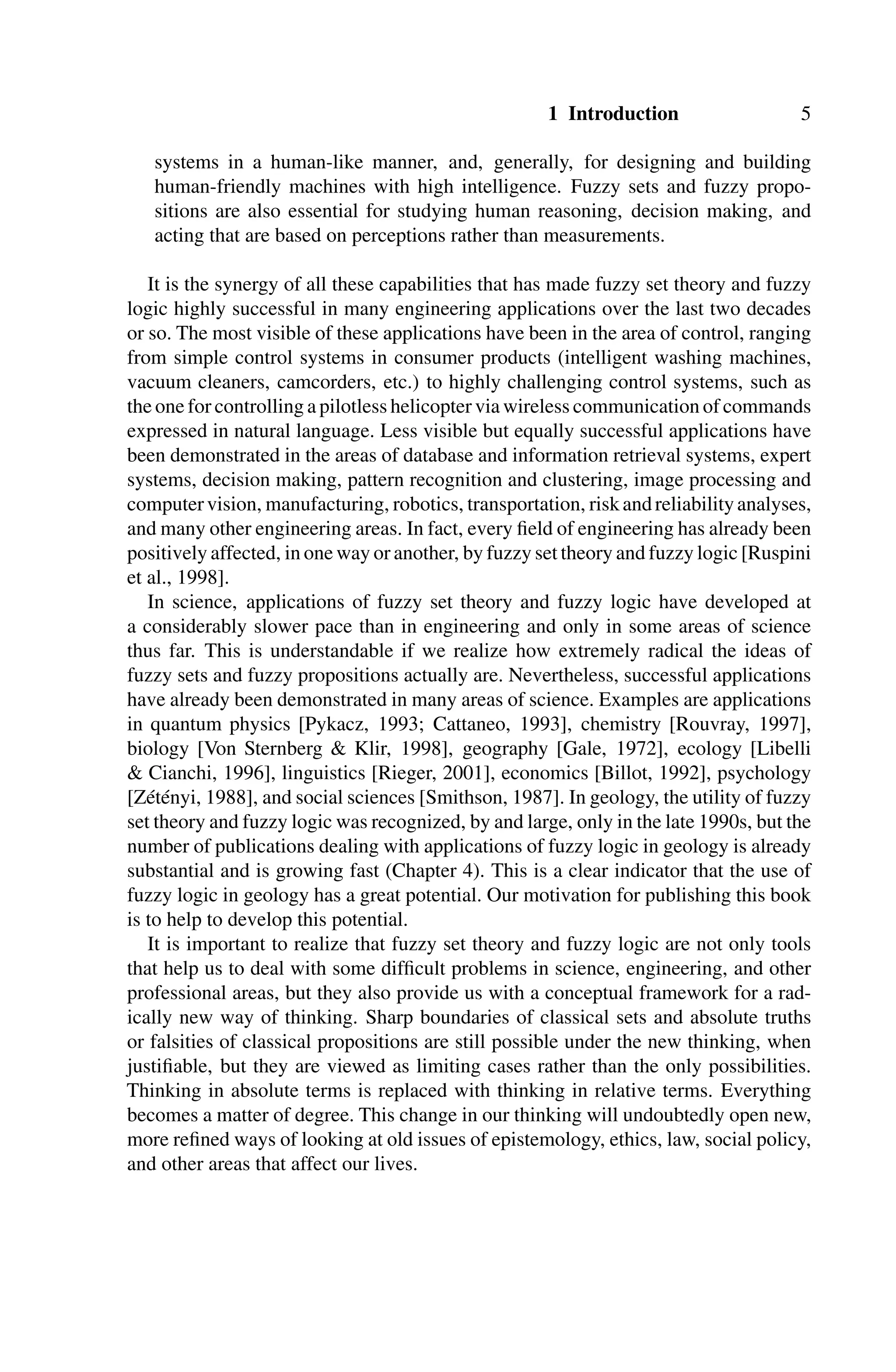 1 Introduction 5
systems in a human-like manner, and, generally, for designing and building
human-friendly machines with high intelligence. Fuzzy sets and fuzzy propo-
sitions are also essential for studying human reasoning, decision making, and
acting that are based on perceptions rather than measurements.
It is the synergy of all these capabilities that has made fuzzy set theory and fuzzy
logic highly successful in many engineering applications over the last two decades
or so. The most visible of these applications have been in the area of control, ranging
from simple control systems in consumer products (intelligent washing machines,
vacuum cleaners, camcorders, etc.) to highly challenging control systems, such as
the one for controlling a pilotless helicopter via wireless communication of commands
expressed in natural language. Less visible but equally successful applications have
been demonstrated in the areas of database and information retrieval systems, expert
systems, decision making, pattern recognition and clustering, image processing and
computervision, manufacturing, robotics, transportation, riskandreliabilityanalyses,
and many other engineering areas. In fact, every ﬁeld of engineering has already been
positively affected, in one way or another, by fuzzy set theory and fuzzy logic [Ruspini
et al., 1998].
In science, applications of fuzzy set theory and fuzzy logic have developed at
a considerably slower pace than in engineering and only in some areas of science
thus far. This is understandable if we realize how extremely radical the ideas of
fuzzy sets and fuzzy propositions actually are. Nevertheless, successful applications
have already been demonstrated in many areas of science. Examples are applications
in quantum physics [Pykacz, 1993; Cattaneo, 1993], chemistry [Rouvray, 1997],
biology [Von Sternberg  Klir, 1998], geography [Gale, 1972], ecology [Libelli
 Cianchi, 1996], linguistics [Rieger, 2001], economics [Billot, 1992], psychology
[Zétényi, 1988], and social sciences [Smithson, 1987]. In geology, the utility of fuzzy
set theory and fuzzy logic was recognized, by and large, only in the late 1990s, but the
number of publications dealing with applications of fuzzy logic in geology is already
substantial and is growing fast (Chapter 4). This is a clear indicator that the use of
fuzzy logic in geology has a great potential. Our motivation for publishing this book
is to help to develop this potential.
It is important to realize that fuzzy set theory and fuzzy logic are not only tools
that help us to deal with some difﬁcult problems in science, engineering, and other
professional areas, but they also provide us with a conceptual framework for a rad-
ically new way of thinking. Sharp boundaries of classical sets and absolute truths
or falsities of classical propositions are still possible under the new thinking, when
justiﬁable, but they are viewed as limiting cases rather than the only possibilities.
Thinking in absolute terms is replaced with thinking in relative terms. Everything
becomes a matter of degree. This change in our thinking will undoubtedly open new,
more reﬁned ways of looking at old issues of epistemology, ethics, law, social policy,
and other areas that affect our lives.
 