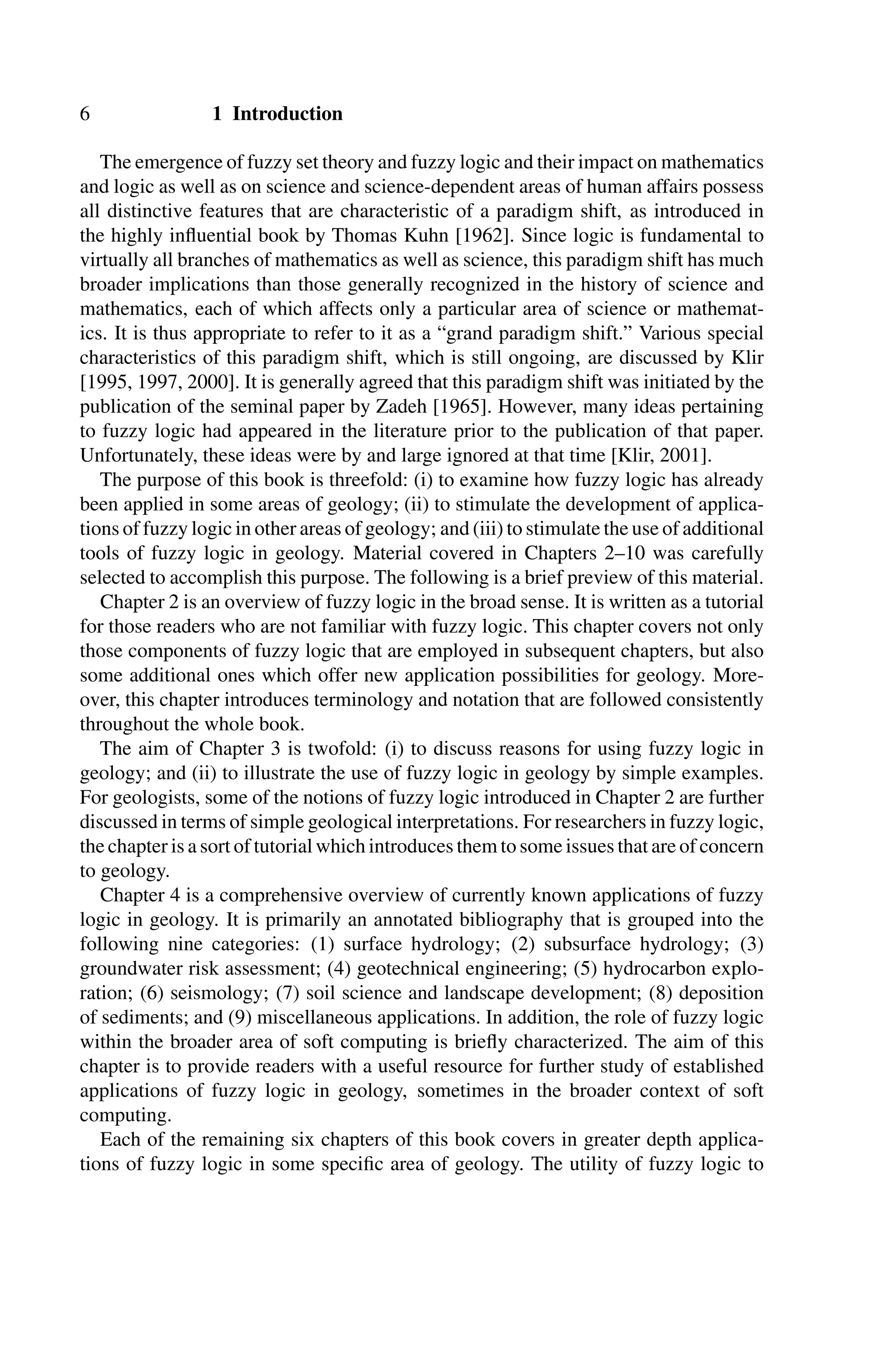 6 1 Introduction
The emergence of fuzzy set theory and fuzzy logic and their impact on mathematics
and logic as well as on science and science-dependent areas of human affairs possess
all distinctive features that are characteristic of a paradigm shift, as introduced in
the highly inﬂuential book by Thomas Kuhn [1962]. Since logic is fundamental to
virtually all branches of mathematics as well as science, this paradigm shift has much
broader implications than those generally recognized in the history of science and
mathematics, each of which affects only a particular area of science or mathemat-
ics. It is thus appropriate to refer to it as a “grand paradigm shift.” Various special
characteristics of this paradigm shift, which is still ongoing, are discussed by Klir
[1995, 1997, 2000]. It is generally agreed that this paradigm shift was initiated by the
publication of the seminal paper by Zadeh [1965]. However, many ideas pertaining
to fuzzy logic had appeared in the literature prior to the publication of that paper.
Unfortunately, these ideas were by and large ignored at that time [Klir, 2001].
The purpose of this book is threefold: (i) to examine how fuzzy logic has already
been applied in some areas of geology; (ii) to stimulate the development of applica-
tions of fuzzy logic in other areas of geology; and (iii) to stimulate the use of additional
tools of fuzzy logic in geology. Material covered in Chapters 2–10 was carefully
selected to accomplish this purpose. The following is a brief preview of this material.
Chapter 2 is an overview of fuzzy logic in the broad sense. It is written as a tutorial
for those readers who are not familiar with fuzzy logic. This chapter covers not only
those components of fuzzy logic that are employed in subsequent chapters, but also
some additional ones which offer new application possibilities for geology. More-
over, this chapter introduces terminology and notation that are followed consistently
throughout the whole book.
The aim of Chapter 3 is twofold: (i) to discuss reasons for using fuzzy logic in
geology; and (ii) to illustrate the use of fuzzy logic in geology by simple examples.
For geologists, some of the notions of fuzzy logic introduced in Chapter 2 are further
discussed in terms of simple geological interpretations. For researchers in fuzzy logic,
the chapter is a sort of tutorial which introduces them to some issues that are of concern
to geology.
Chapter 4 is a comprehensive overview of currently known applications of fuzzy
logic in geology. It is primarily an annotated bibliography that is grouped into the
following nine categories: (1) surface hydrology; (2) subsurface hydrology; (3)
groundwater risk assessment; (4) geotechnical engineering; (5) hydrocarbon explo-
ration; (6) seismology; (7) soil science and landscape development; (8) deposition
of sediments; and (9) miscellaneous applications. In addition, the role of fuzzy logic
within the broader area of soft computing is brieﬂy characterized. The aim of this
chapter is to provide readers with a useful resource for further study of established
applications of fuzzy logic in geology, sometimes in the broader context of soft
computing.
Each of the remaining six chapters of this book covers in greater depth applica-
tions of fuzzy logic in some speciﬁc area of geology. The utility of fuzzy logic to
 