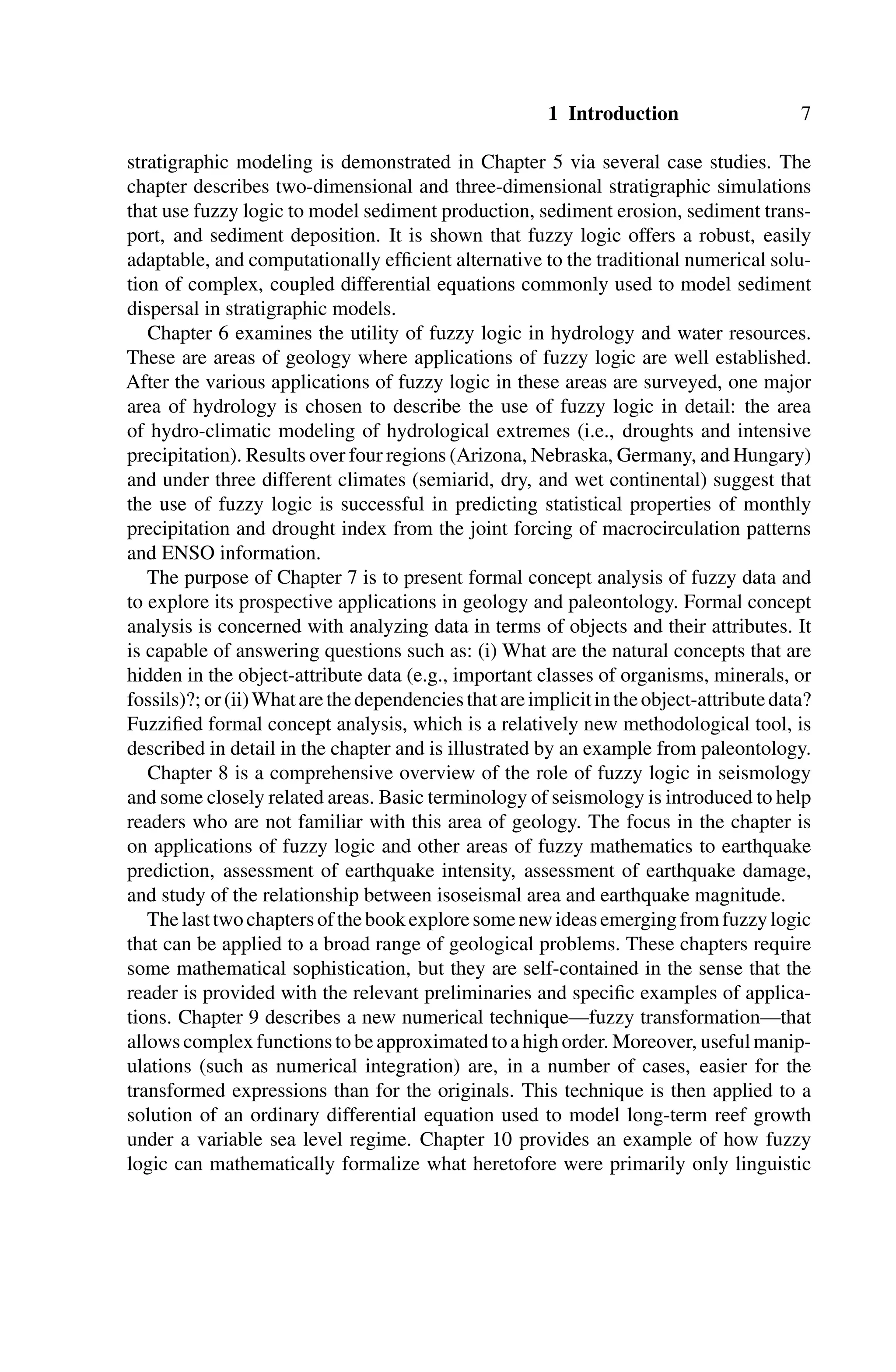 1 Introduction 7
stratigraphic modeling is demonstrated in Chapter 5 via several case studies. The
chapter describes two-dimensional and three-dimensional stratigraphic simulations
that use fuzzy logic to model sediment production, sediment erosion, sediment trans-
port, and sediment deposition. It is shown that fuzzy logic offers a robust, easily
adaptable, and computationally efﬁcient alternative to the traditional numerical solu-
tion of complex, coupled differential equations commonly used to model sediment
dispersal in stratigraphic models.
Chapter 6 examines the utility of fuzzy logic in hydrology and water resources.
These are areas of geology where applications of fuzzy logic are well established.
After the various applications of fuzzy logic in these areas are surveyed, one major
area of hydrology is chosen to describe the use of fuzzy logic in detail: the area
of hydro-climatic modeling of hydrological extremes (i.e., droughts and intensive
precipitation). Results over four regions (Arizona, Nebraska, Germany, and Hungary)
and under three different climates (semiarid, dry, and wet continental) suggest that
the use of fuzzy logic is successful in predicting statistical properties of monthly
precipitation and drought index from the joint forcing of macrocirculation patterns
and ENSO information.
The purpose of Chapter 7 is to present formal concept analysis of fuzzy data and
to explore its prospective applications in geology and paleontology. Formal concept
analysis is concerned with analyzing data in terms of objects and their attributes. It
is capable of answering questions such as: (i) What are the natural concepts that are
hidden in the object-attribute data (e.g., important classes of organisms, minerals, or
fossils)?; or(ii)Whatarethedependenciesthatareimplicitintheobject-attributedata?
Fuzziﬁed formal concept analysis, which is a relatively new methodological tool, is
described in detail in the chapter and is illustrated by an example from paleontology.
Chapter 8 is a comprehensive overview of the role of fuzzy logic in seismology
and some closely related areas. Basic terminology of seismology is introduced to help
readers who are not familiar with this area of geology. The focus in the chapter is
on applications of fuzzy logic and other areas of fuzzy mathematics to earthquake
prediction, assessment of earthquake intensity, assessment of earthquake damage,
and study of the relationship between isoseismal area and earthquake magnitude.
Thelasttwochaptersofthebookexploresomenewideasemergingfromfuzzylogic
that can be applied to a broad range of geological problems. These chapters require
some mathematical sophistication, but they are self-contained in the sense that the
reader is provided with the relevant preliminaries and speciﬁc examples of applica-
tions. Chapter 9 describes a new numerical technique—fuzzy transformation—that
allowscomplexfunctionstobeapproximatedtoahighorder. Moreover, usefulmanip-
ulations (such as numerical integration) are, in a number of cases, easier for the
transformed expressions than for the originals. This technique is then applied to a
solution of an ordinary differential equation used to model long-term reef growth
under a variable sea level regime. Chapter 10 provides an example of how fuzzy
logic can mathematically formalize what heretofore were primarily only linguistic
 