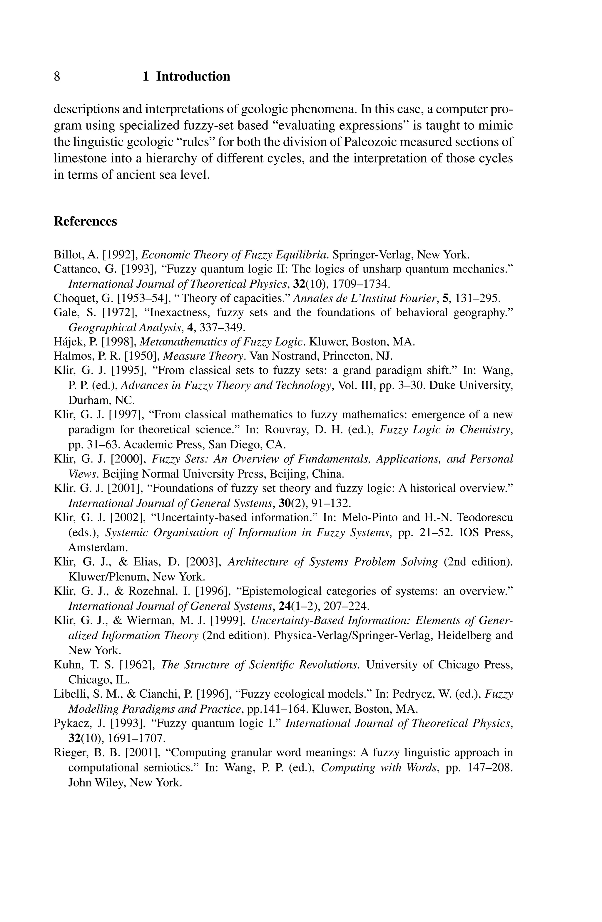 8 1 Introduction
descriptions and interpretations of geologic phenomena. In this case, a computer pro-
gram using specialized fuzzy-set based “evaluating expressions” is taught to mimic
the linguistic geologic “rules” for both the division of Paleozoic measured sections of
limestone into a hierarchy of different cycles, and the interpretation of those cycles
in terms of ancient sea level.
References
Billot, A. [1992], Economic Theory of Fuzzy Equilibria. Springer-Verlag, New York.
Cattaneo, G. [1993], “Fuzzy quantum logic II: The logics of unsharp quantum mechanics.”
International Journal of Theoretical Physics, 32(10), 1709–1734.
Choquet, G. [1953–54], “Theory of capacities.” Annales de L’Institut Fourier, 5, 131–295.
Gale, S. [1972], “Inexactness, fuzzy sets and the foundations of behavioral geography.”
Geographical Analysis, 4, 337–349.
Hájek, P. [1998], Metamathematics of Fuzzy Logic. Kluwer, Boston, MA.
Halmos, P. R. [1950], Measure Theory. Van Nostrand, Princeton, NJ.
Klir, G. J. [1995], “From classical sets to fuzzy sets: a grand paradigm shift.” In: Wang,
P. P. (ed.), Advances in Fuzzy Theory and Technology, Vol. III, pp. 3–30. Duke University,
Durham, NC.
Klir, G. J. [1997], “From classical mathematics to fuzzy mathematics: emergence of a new
paradigm for theoretical science.” In: Rouvray, D. H. (ed.), Fuzzy Logic in Chemistry,
pp. 31–63. Academic Press, San Diego, CA.
Klir, G. J. [2000], Fuzzy Sets: An Overview of Fundamentals, Applications, and Personal
Views. Beijing Normal University Press, Beijing, China.
Klir, G. J. [2001], “Foundations of fuzzy set theory and fuzzy logic: A historical overview.”
International Journal of General Systems, 30(2), 91–132.
Klir, G. J. [2002], “Uncertainty-based information.” In: Melo-Pinto and H.-N. Teodorescu
(eds.), Systemic Organisation of Information in Fuzzy Systems, pp. 21–52. IOS Press,
Amsterdam.
Klir, G. J.,  Elias, D. [2003], Architecture of Systems Problem Solving (2nd edition).
Kluwer/Plenum, New York.
Klir, G. J.,  Rozehnal, I. [1996], “Epistemological categories of systems: an overview.”
International Journal of General Systems, 24(1–2), 207–224.
Klir, G. J.,  Wierman, M. J. [1999], Uncertainty-Based Information: Elements of Gener-
alized Information Theory (2nd edition). Physica-Verlag/Springer-Verlag, Heidelberg and
New York.
Kuhn, T. S. [1962], The Structure of Scientiﬁc Revolutions. University of Chicago Press,
Chicago, IL.
Libelli, S. M.,  Cianchi, P. [1996], “Fuzzy ecological models.” In: Pedrycz, W. (ed.), Fuzzy
Modelling Paradigms and Practice, pp.141–164. Kluwer, Boston, MA.
Pykacz, J. [1993], “Fuzzy quantum logic I.” International Journal of Theoretical Physics,
32(10), 1691–1707.
Rieger, B. B. [2001], “Computing granular word meanings: A fuzzy linguistic approach in
computational semiotics.” In: Wang, P. P. (ed.), Computing with Words, pp. 147–208.
John Wiley, New York.
 