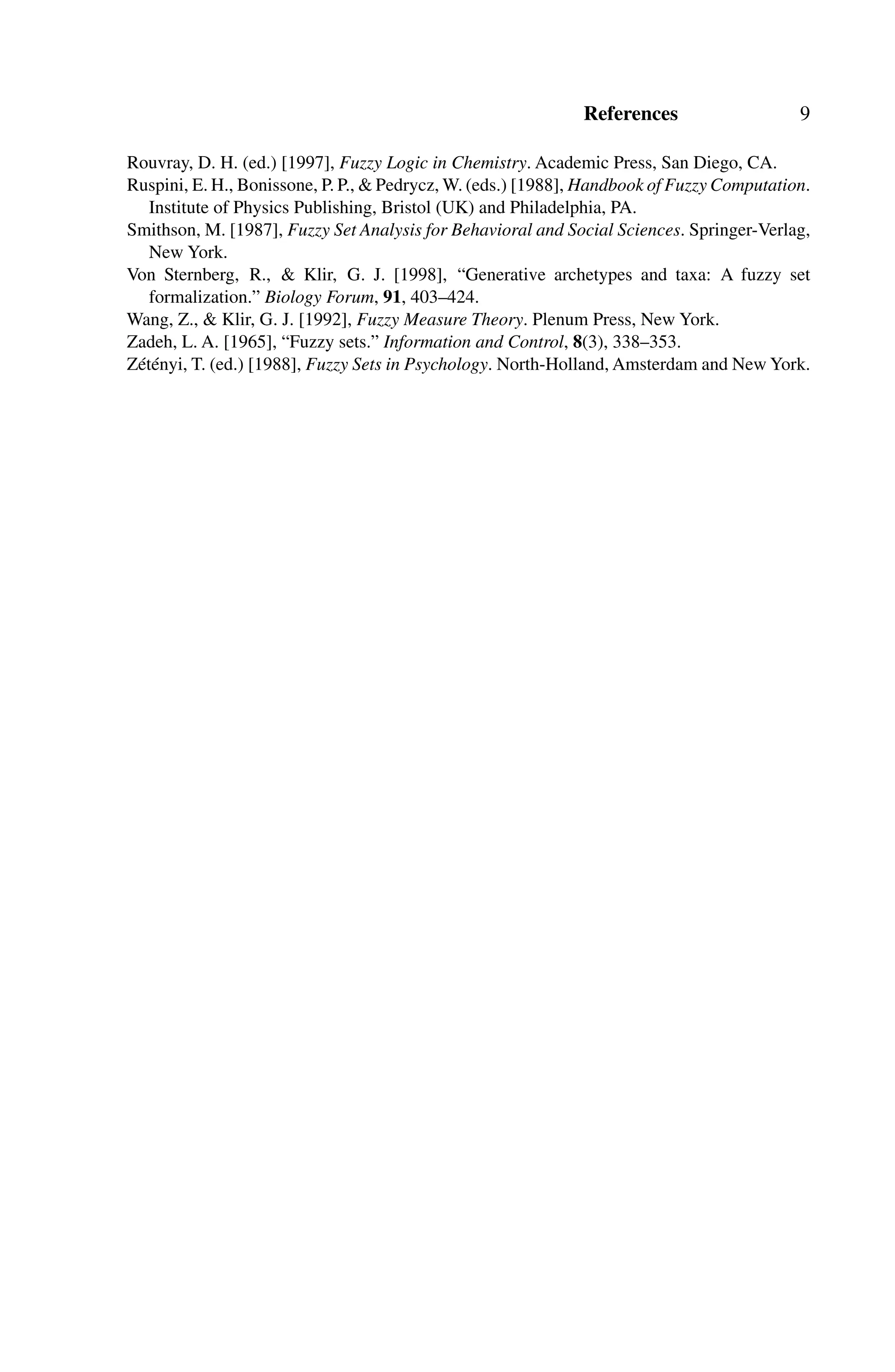 References 9
Rouvray, D. H. (ed.) [1997], Fuzzy Logic in Chemistry. Academic Press, San Diego, CA.
Ruspini, E. H., Bonissone, P. P.,  Pedrycz, W. (eds.) [1988], Handbook of Fuzzy Computation.
Institute of Physics Publishing, Bristol (UK) and Philadelphia, PA.
Smithson, M. [1987], Fuzzy Set Analysis for Behavioral and Social Sciences. Springer-Verlag,
New York.
Von Sternberg, R.,  Klir, G. J. [1998], “Generative archetypes and taxa: A fuzzy set
formalization.” Biology Forum, 91, 403–424.
Wang, Z.,  Klir, G. J. [1992], Fuzzy Measure Theory. Plenum Press, New York.
Zadeh, L. A. [1965], “Fuzzy sets.” Information and Control, 8(3), 338–353.
Zétényi, T. (ed.) [1988], Fuzzy Sets in Psychology. North-Holland, Amsterdam and New York.
 