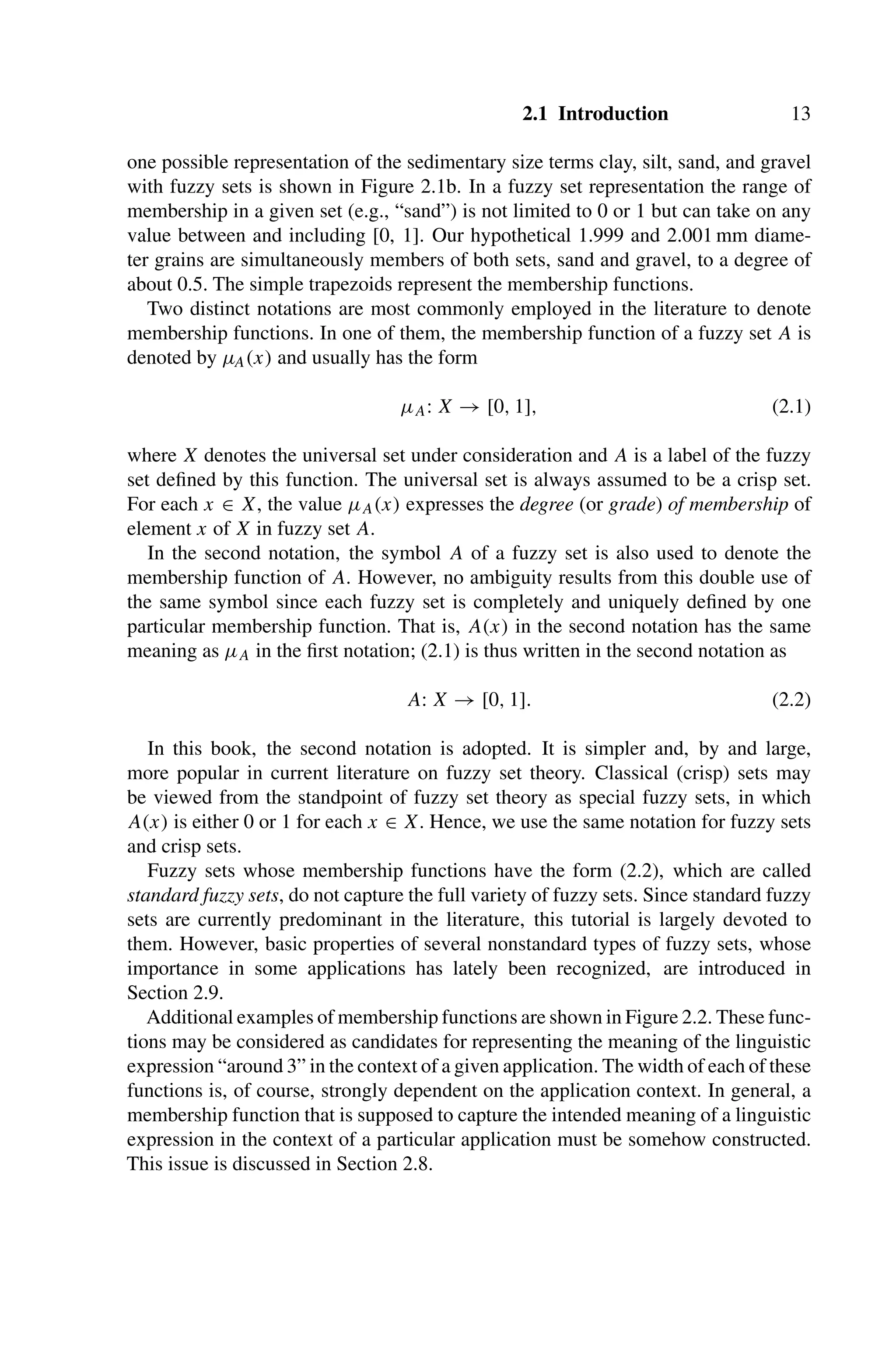 2.1 Introduction 13
one possible representation of the sedimentary size terms clay, silt, sand, and gravel
with fuzzy sets is shown in Figure 2.1b. In a fuzzy set representation the range of
membership in a given set (e.g., “sand”) is not limited to 0 or 1 but can take on any
value between and including [0, 1]. Our hypothetical 1.999 and 2.001 mm diame-
ter grains are simultaneously members of both sets, sand and gravel, to a degree of
about 0.5. The simple trapezoids represent the membership functions.
Two distinct notations are most commonly employed in the literature to denote
membership functions. In one of them, the membership function of a fuzzy set A is
denoted by μA(x) and usually has the form
μA: X → [0, 1], (2.1)
where X denotes the universal set under consideration and A is a label of the fuzzy
set deﬁned by this function. The universal set is always assumed to be a crisp set.
For each x ∈ X, the value μA(x) expresses the degree (or grade) of membership of
element x of X in fuzzy set A.
In the second notation, the symbol A of a fuzzy set is also used to denote the
membership function of A. However, no ambiguity results from this double use of
the same symbol since each fuzzy set is completely and uniquely deﬁned by one
particular membership function. That is, A(x) in the second notation has the same
meaning as μA in the ﬁrst notation; (2.1) is thus written in the second notation as
A: X → [0, 1]. (2.2)
In this book, the second notation is adopted. It is simpler and, by and large,
more popular in current literature on fuzzy set theory. Classical (crisp) sets may
be viewed from the standpoint of fuzzy set theory as special fuzzy sets, in which
A(x) is either 0 or 1 for each x ∈ X. Hence, we use the same notation for fuzzy sets
and crisp sets.
Fuzzy sets whose membership functions have the form (2.2), which are called
standard fuzzy sets, do not capture the full variety of fuzzy sets. Since standard fuzzy
sets are currently predominant in the literature, this tutorial is largely devoted to
them. However, basic properties of several nonstandard types of fuzzy sets, whose
importance in some applications has lately been recognized, are introduced in
Section 2.9.
Additional examples of membership functions are shown in Figure 2.2. These func-
tions may be considered as candidates for representing the meaning of the linguistic
expression “around 3” in the context of a given application. The width of each of these
functions is, of course, strongly dependent on the application context. In general, a
membership function that is supposed to capture the intended meaning of a linguistic
expression in the context of a particular application must be somehow constructed.
This issue is discussed in Section 2.8.
 