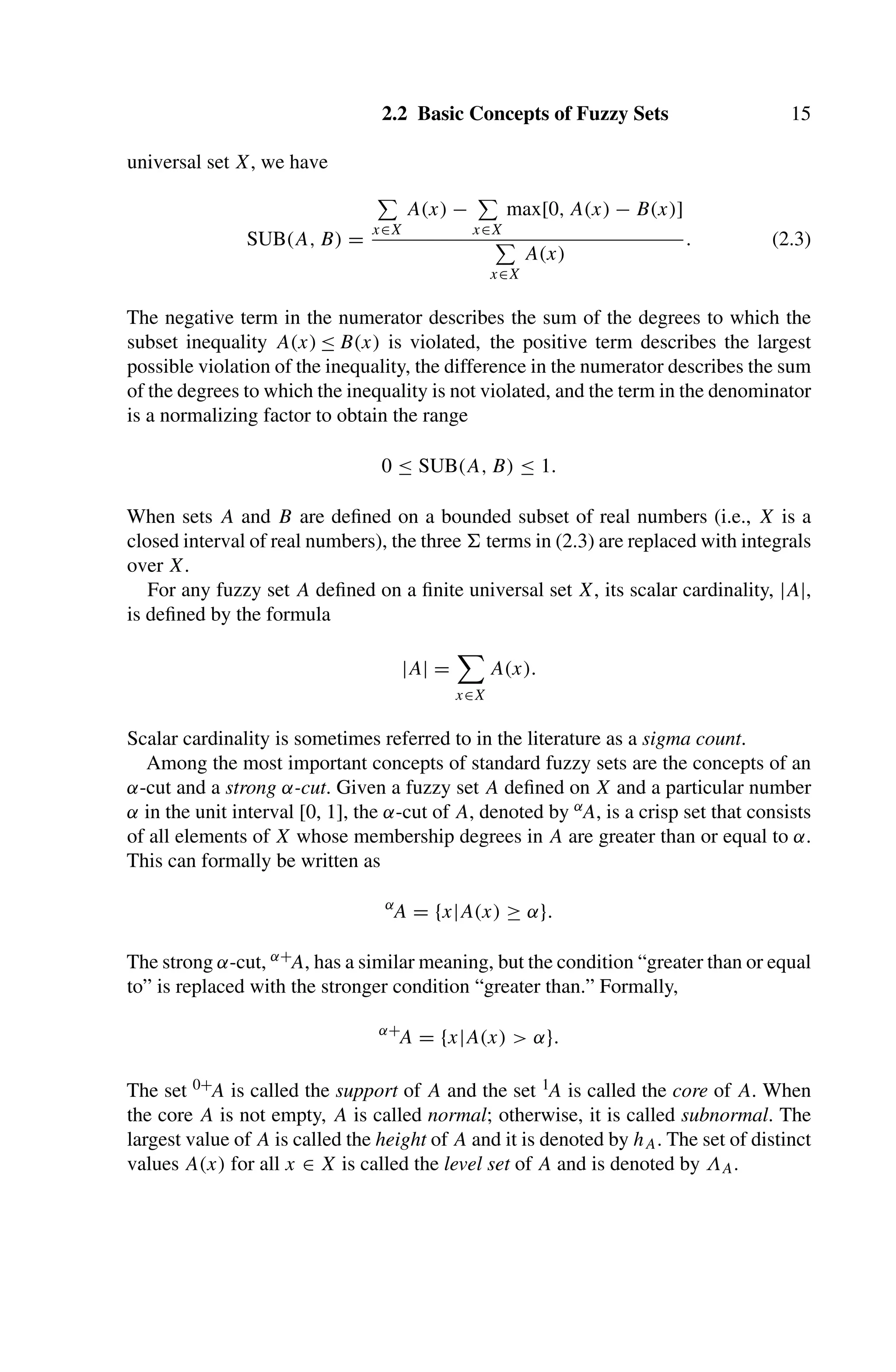 2.2 Basic Concepts of Fuzzy Sets 15
universal set X, we have
SUB(A, B) =

x∈X
A(x) −

x∈X
max[0, A(x) − B(x)]

x∈X
A(x)
. (2.3)
The negative term in the numerator describes the sum of the degrees to which the
subset inequality A(x) ≤ B(x) is violated, the positive term describes the largest
possible violation of the inequality, the difference in the numerator describes the sum
of the degrees to which the inequality is not violated, and the term in the denominator
is a normalizing factor to obtain the range
0 ≤ SUB(A, B) ≤ 1.
When sets A and B are deﬁned on a bounded subset of real numbers (i.e., X is a
closed interval of real numbers), the three  terms in (2.3) are replaced with integrals
over X.
For any fuzzy set A deﬁned on a ﬁnite universal set X, its scalar cardinality, |A|,
is deﬁned by the formula
|A| =

x∈X
A(x).
Scalar cardinality is sometimes referred to in the literature as a sigma count.
Among the most important concepts of standard fuzzy sets are the concepts of an
α-cut and a strong α-cut. Given a fuzzy set A deﬁned on X and a particular number
α in the unit interval [0, 1], the α-cut of A, denoted by αA, is a crisp set that consists
of all elements of X whose membership degrees in A are greater than or equal to α.
This can formally be written as
α
A = {x|A(x) ≥ α}.
The strong α-cut, α+A, has a similar meaning, but the condition “greater than or equal
to” is replaced with the stronger condition “greater than.” Formally,
α+
A = {x|A(x)  α}.
The set 0+A is called the support of A and the set 1A is called the core of A. When
the core A is not empty, A is called normal; otherwise, it is called subnormal. The
largest value of A is called the height of A and it is denoted by hA. The set of distinct
values A(x) for all x ∈ X is called the level set of A and is denoted by ΛA.
 