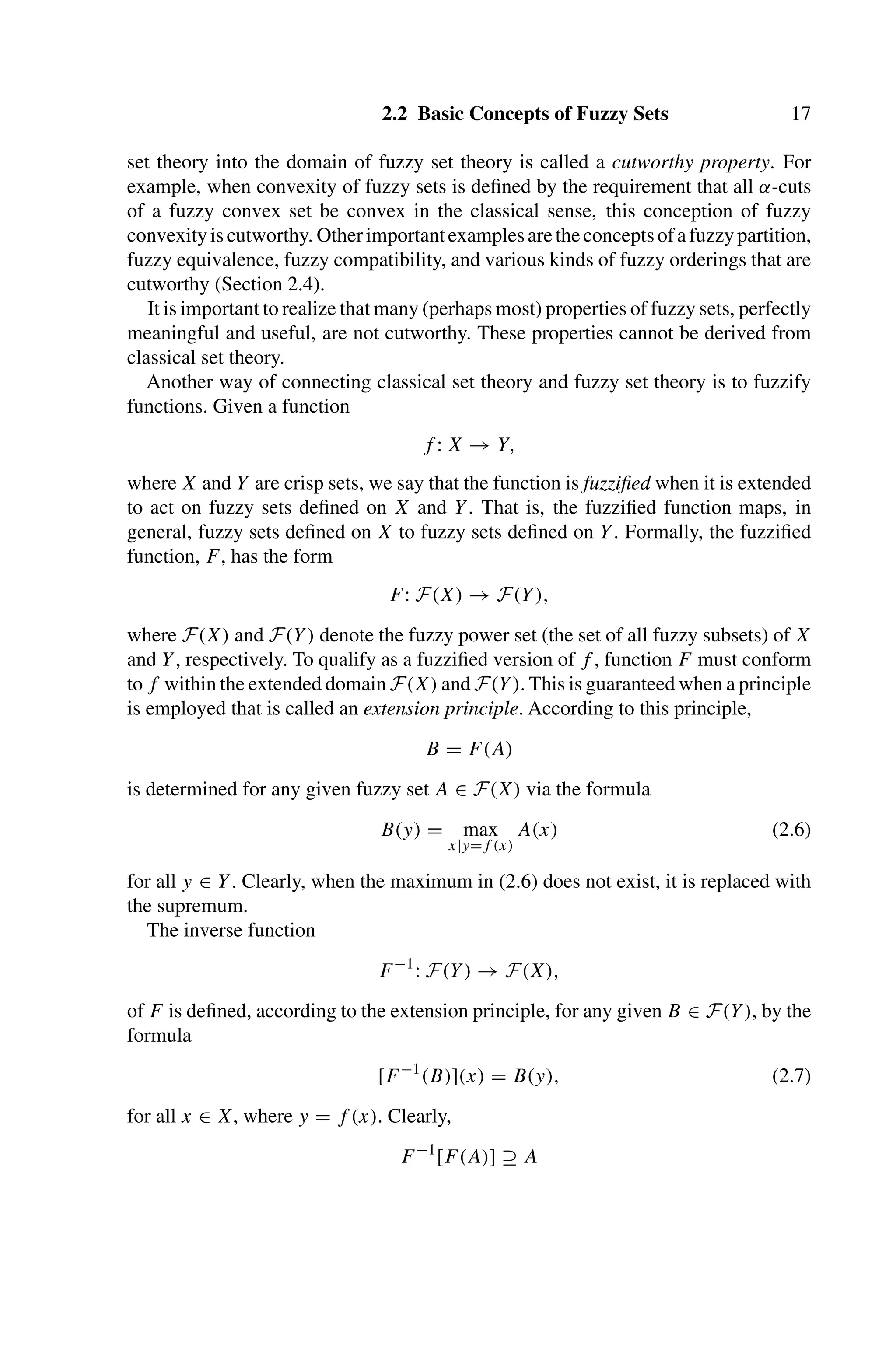2.2 Basic Concepts of Fuzzy Sets 17
set theory into the domain of fuzzy set theory is called a cutworthy property. For
example, when convexity of fuzzy sets is deﬁned by the requirement that all α-cuts
of a fuzzy convex set be convex in the classical sense, this conception of fuzzy
convexityiscutworthy. Otherimportantexamplesaretheconceptsofafuzzypartition,
fuzzy equivalence, fuzzy compatibility, and various kinds of fuzzy orderings that are
cutworthy (Section 2.4).
It is important to realize that many (perhaps most) properties of fuzzy sets, perfectly
meaningful and useful, are not cutworthy. These properties cannot be derived from
classical set theory.
Another way of connecting classical set theory and fuzzy set theory is to fuzzify
functions. Given a function
f : X → Y,
where X and Y are crisp sets, we say that the function is fuzziﬁed when it is extended
to act on fuzzy sets deﬁned on X and Y. That is, the fuzziﬁed function maps, in
general, fuzzy sets deﬁned on X to fuzzy sets deﬁned on Y. Formally, the fuzziﬁed
function, F, has the form
F: F(X) → F(Y),
where F(X) and F(Y) denote the fuzzy power set (the set of all fuzzy subsets) of X
and Y, respectively. To qualify as a fuzziﬁed version of f , function F must conform
to f within the extended domain F(X) and F(Y). This is guaranteed when a principle
is employed that is called an extension principle. According to this principle,
B = F(A)
is determined for any given fuzzy set A ∈ F(X) via the formula
B(y) = max
x|y=f (x)
A(x) (2.6)
for all y ∈ Y. Clearly, when the maximum in (2.6) does not exist, it is replaced with
the supremum.
The inverse function
F−1
: F(Y) → F(X),
of F is deﬁned, according to the extension principle, for any given B ∈ F(Y), by the
formula
[F−1
(B)](x) = B(y), (2.7)
for all x ∈ X, where y = f (x). Clearly,
F−1
[F(A)] ⊇ A
 