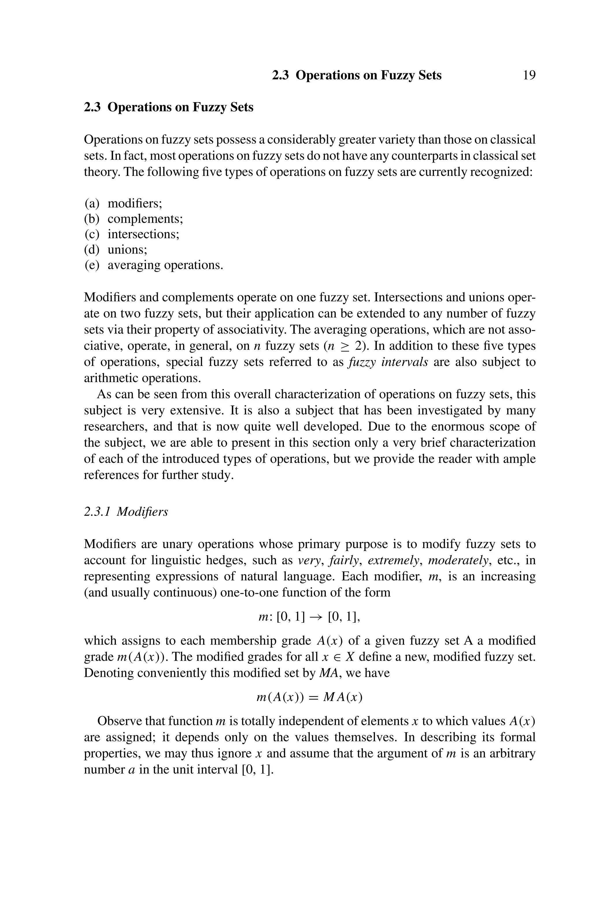 2.3 Operations on Fuzzy Sets 19
2.3 Operations on Fuzzy Sets
Operations on fuzzy sets possess a considerably greater variety than those on classical
sets. In fact, most operations on fuzzy sets do not have any counterparts in classical set
theory. The following ﬁve types of operations on fuzzy sets are currently recognized:
(a) modiﬁers;
(b) complements;
(c) intersections;
(d) unions;
(e) averaging operations.
Modiﬁers and complements operate on one fuzzy set. Intersections and unions oper-
ate on two fuzzy sets, but their application can be extended to any number of fuzzy
sets via their property of associativity. The averaging operations, which are not asso-
ciative, operate, in general, on n fuzzy sets (n ≥ 2). In addition to these ﬁve types
of operations, special fuzzy sets referred to as fuzzy intervals are also subject to
arithmetic operations.
As can be seen from this overall characterization of operations on fuzzy sets, this
subject is very extensive. It is also a subject that has been investigated by many
researchers, and that is now quite well developed. Due to the enormous scope of
the subject, we are able to present in this section only a very brief characterization
of each of the introduced types of operations, but we provide the reader with ample
references for further study.
2.3.1 Modiﬁers
Modiﬁers are unary operations whose primary purpose is to modify fuzzy sets to
account for linguistic hedges, such as very, fairly, extremely, moderately, etc., in
representing expressions of natural language. Each modiﬁer, m, is an increasing
(and usually continuous) one-to-one function of the form
m: [0, 1] → [0, 1],
which assigns to each membership grade A(x) of a given fuzzy set A a modiﬁed
grade m(A(x)). The modiﬁed grades for all x ∈ X deﬁne a new, modiﬁed fuzzy set.
Denoting conveniently this modiﬁed set by MA, we have
m(A(x)) = MA(x)
Observe that function m is totally independent of elements x to which values A(x)
are assigned; it depends only on the values themselves. In describing its formal
properties, we may thus ignore x and assume that the argument of m is an arbitrary
number a in the unit interval [0, 1].
 