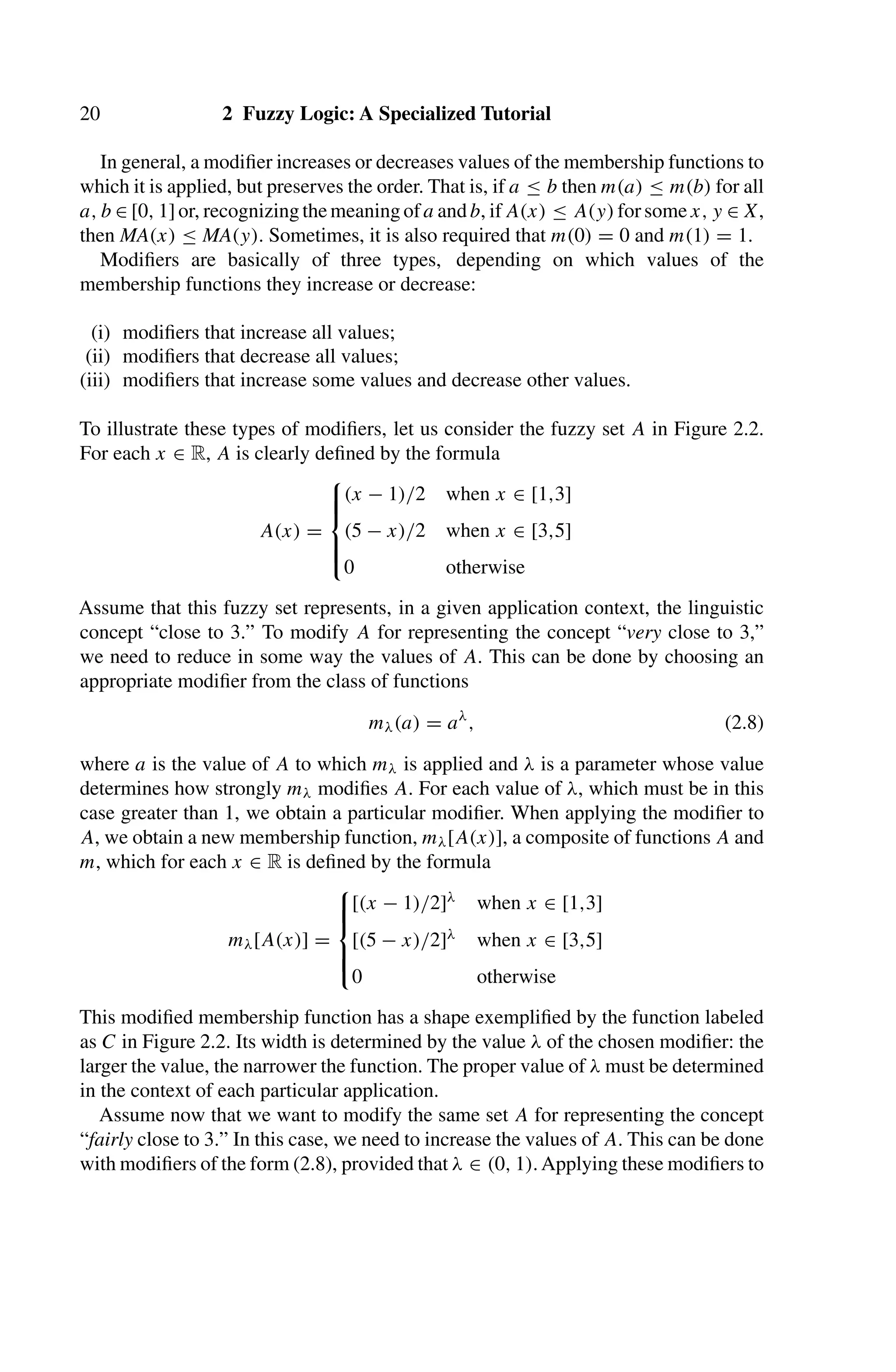 20 2 Fuzzy Logic: A Specialized Tutorial
In general, a modiﬁer increases or decreases values of the membership functions to
which it is applied, but preserves the order. That is, if a ≤ b then m(a) ≤ m(b) for all
a, b ∈ [0, 1]or, recognizingthemeaningofa andb, ifA(x) ≤ A(y)forsomex, y ∈ X,
then MA(x) ≤ MA(y). Sometimes, it is also required that m(0) = 0 and m(1) = 1.
Modiﬁers are basically of three types, depending on which values of the
membership functions they increase or decrease:
(i) modiﬁers that increase all values;
(ii) modiﬁers that decrease all values;
(iii) modiﬁers that increase some values and decrease other values.
To illustrate these types of modiﬁers, let us consider the fuzzy set A in Figure 2.2.
For each x ∈ R, A is clearly deﬁned by the formula
A(x) =
⎧
⎪
⎪
⎨
⎪
⎪
⎩
(x − 1)/2 when x ∈ [1,3]
(5 − x)/2 when x ∈ [3,5]
0 otherwise
Assume that this fuzzy set represents, in a given application context, the linguistic
concept “close to 3.” To modify A for representing the concept “very close to 3,”
we need to reduce in some way the values of A. This can be done by choosing an
appropriate modiﬁer from the class of functions
mλ(a) = aλ
, (2.8)
where a is the value of A to which mλ is applied and λ is a parameter whose value
determines how strongly mλ modiﬁes A. For each value of λ, which must be in this
case greater than 1, we obtain a particular modiﬁer. When applying the modiﬁer to
A, we obtain a new membership function, mλ[A(x)], a composite of functions A and
m, which for each x ∈ R is deﬁned by the formula
mλ[A(x)] =
⎧
⎪
⎪
⎨
⎪
⎪
⎩
[(x − 1)/2]λ when x ∈ [1,3]
[(5 − x)/2]λ when x ∈ [3,5]
0 otherwise
This modiﬁed membership function has a shape exempliﬁed by the function labeled
as C in Figure 2.2. Its width is determined by the value λ of the chosen modiﬁer: the
larger the value, the narrower the function. The proper value of λ must be determined
in the context of each particular application.
Assume now that we want to modify the same set A for representing the concept
“fairly close to 3.” In this case, we need to increase the values of A. This can be done
with modiﬁers of the form (2.8), provided that λ ∈ (0, 1). Applying these modiﬁers to
 