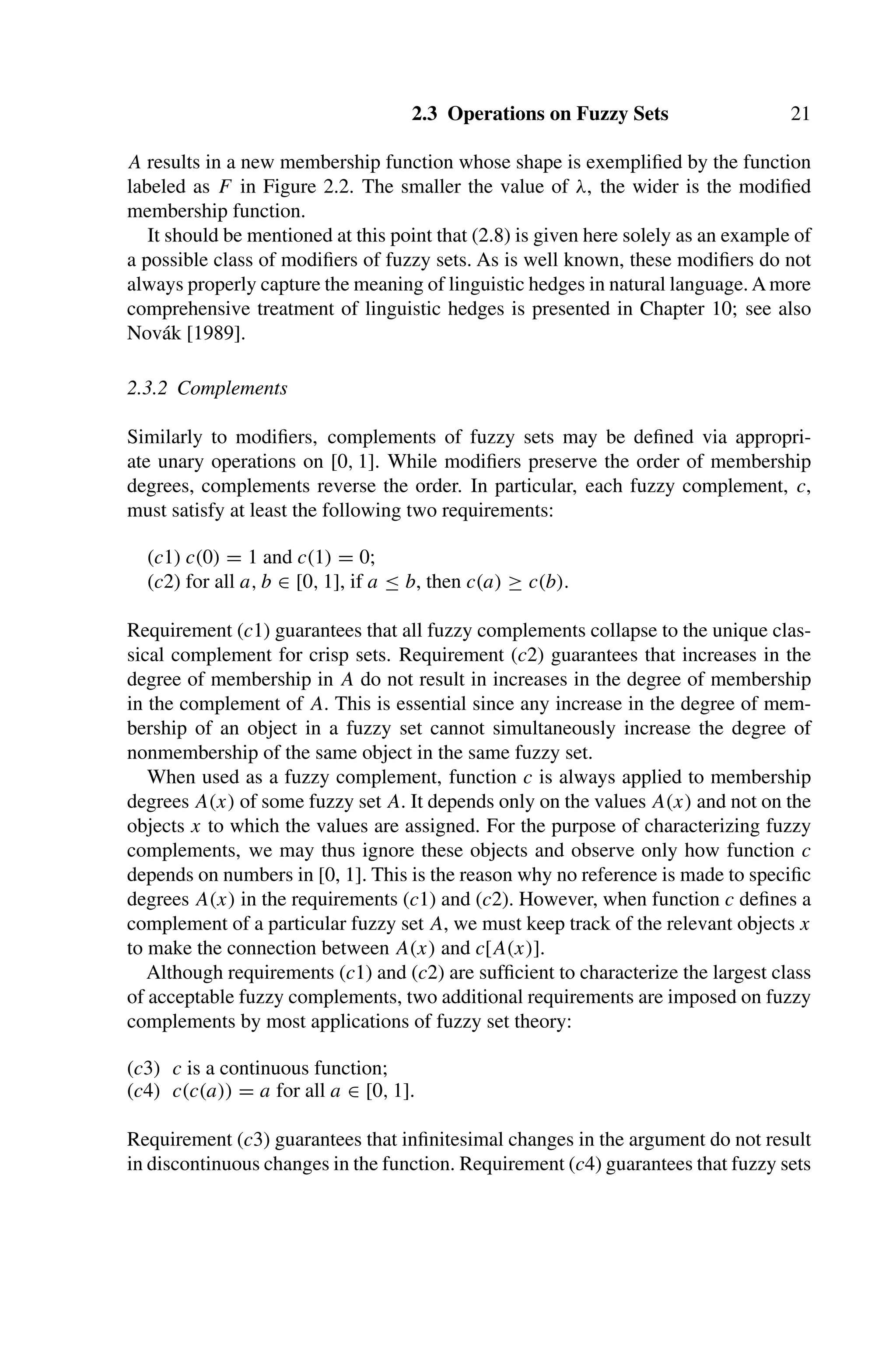 2.3 Operations on Fuzzy Sets 21
A results in a new membership function whose shape is exempliﬁed by the function
labeled as F in Figure 2.2. The smaller the value of λ, the wider is the modiﬁed
membership function.
It should be mentioned at this point that (2.8) is given here solely as an example of
a possible class of modiﬁers of fuzzy sets. As is well known, these modiﬁers do not
always properly capture the meaning of linguistic hedges in natural language. Amore
comprehensive treatment of linguistic hedges is presented in Chapter 10; see also
Novák [1989].
2.3.2 Complements
Similarly to modiﬁers, complements of fuzzy sets may be deﬁned via appropri-
ate unary operations on [0, 1]. While modiﬁers preserve the order of membership
degrees, complements reverse the order. In particular, each fuzzy complement, c,
must satisfy at least the following two requirements:
(c1) c(0) = 1 and c(1) = 0;
(c2) for all a, b ∈ [0, 1], if a ≤ b, then c(a) ≥ c(b).
Requirement (c1) guarantees that all fuzzy complements collapse to the unique clas-
sical complement for crisp sets. Requirement (c2) guarantees that increases in the
degree of membership in A do not result in increases in the degree of membership
in the complement of A. This is essential since any increase in the degree of mem-
bership of an object in a fuzzy set cannot simultaneously increase the degree of
nonmembership of the same object in the same fuzzy set.
When used as a fuzzy complement, function c is always applied to membership
degrees A(x) of some fuzzy set A. It depends only on the values A(x) and not on the
objects x to which the values are assigned. For the purpose of characterizing fuzzy
complements, we may thus ignore these objects and observe only how function c
depends on numbers in [0, 1]. This is the reason why no reference is made to speciﬁc
degrees A(x) in the requirements (c1) and (c2). However, when function c deﬁnes a
complement of a particular fuzzy set A, we must keep track of the relevant objects x
to make the connection between A(x) and c[A(x)].
Although requirements (c1) and (c2) are sufﬁcient to characterize the largest class
of acceptable fuzzy complements, two additional requirements are imposed on fuzzy
complements by most applications of fuzzy set theory:
(c3) c is a continuous function;
(c4) c(c(a)) = a for all a ∈ [0, 1].
Requirement (c3) guarantees that inﬁnitesimal changes in the argument do not result
in discontinuous changes in the function. Requirement (c4) guarantees that fuzzy sets
 