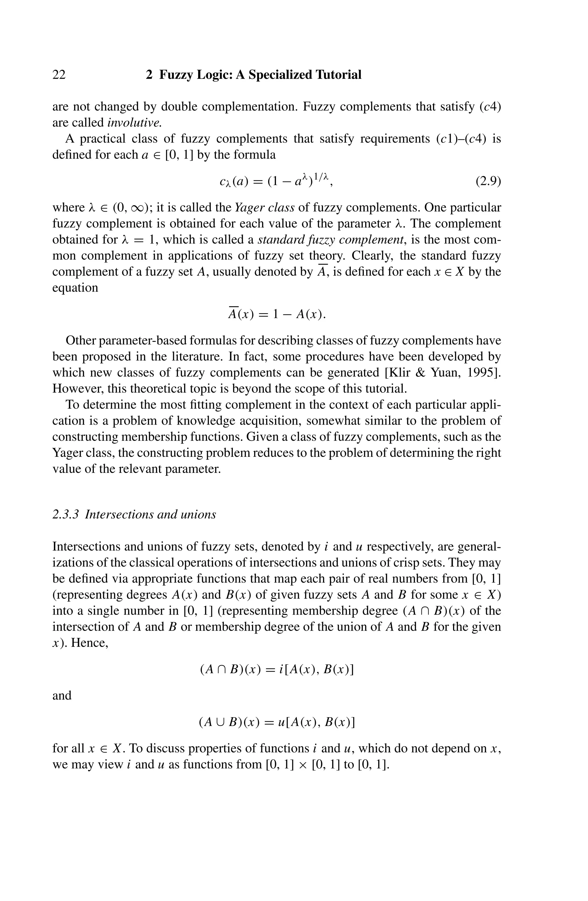 22 2 Fuzzy Logic: A Specialized Tutorial
are not changed by double complementation. Fuzzy complements that satisfy (c4)
are called involutive.
A practical class of fuzzy complements that satisfy requirements (c1)–(c4) is
deﬁned for each a ∈ [0, 1] by the formula
cλ(a) = (1 − aλ
)1/λ
, (2.9)
where λ ∈ (0, ∞); it is called the Yager class of fuzzy complements. One particular
fuzzy complement is obtained for each value of the parameter λ. The complement
obtained for λ = 1, which is called a standard fuzzy complement, is the most com-
mon complement in applications of fuzzy set theory. Clearly, the standard fuzzy
complement of a fuzzy set A, usually denoted by 
A, is deﬁned for each x ∈ X by the
equation

A(x) = 1 − A(x).
Other parameter-based formulas for describing classes of fuzzy complements have
been proposed in the literature. In fact, some procedures have been developed by
which new classes of fuzzy complements can be generated [Klir  Yuan, 1995].
However, this theoretical topic is beyond the scope of this tutorial.
To determine the most ﬁtting complement in the context of each particular appli-
cation is a problem of knowledge acquisition, somewhat similar to the problem of
constructing membership functions. Given a class of fuzzy complements, such as the
Yager class, the constructing problem reduces to the problem of determining the right
value of the relevant parameter.
2.3.3 Intersections and unions
Intersections and unions of fuzzy sets, denoted by i and u respectively, are general-
izations of the classical operations of intersections and unions of crisp sets. They may
be deﬁned via appropriate functions that map each pair of real numbers from [0, 1]
(representing degrees A(x) and B(x) of given fuzzy sets A and B for some x ∈ X)
into a single number in [0, 1] (representing membership degree (A ∩ B)(x) of the
intersection of A and B or membership degree of the union of A and B for the given
x). Hence,
(A ∩ B)(x) = i[A(x), B(x)]
and
(A ∪ B)(x) = u[A(x), B(x)]
for all x ∈ X. To discuss properties of functions i and u, which do not depend on x,
we may view i and u as functions from [0, 1] × [0, 1] to [0, 1].
 