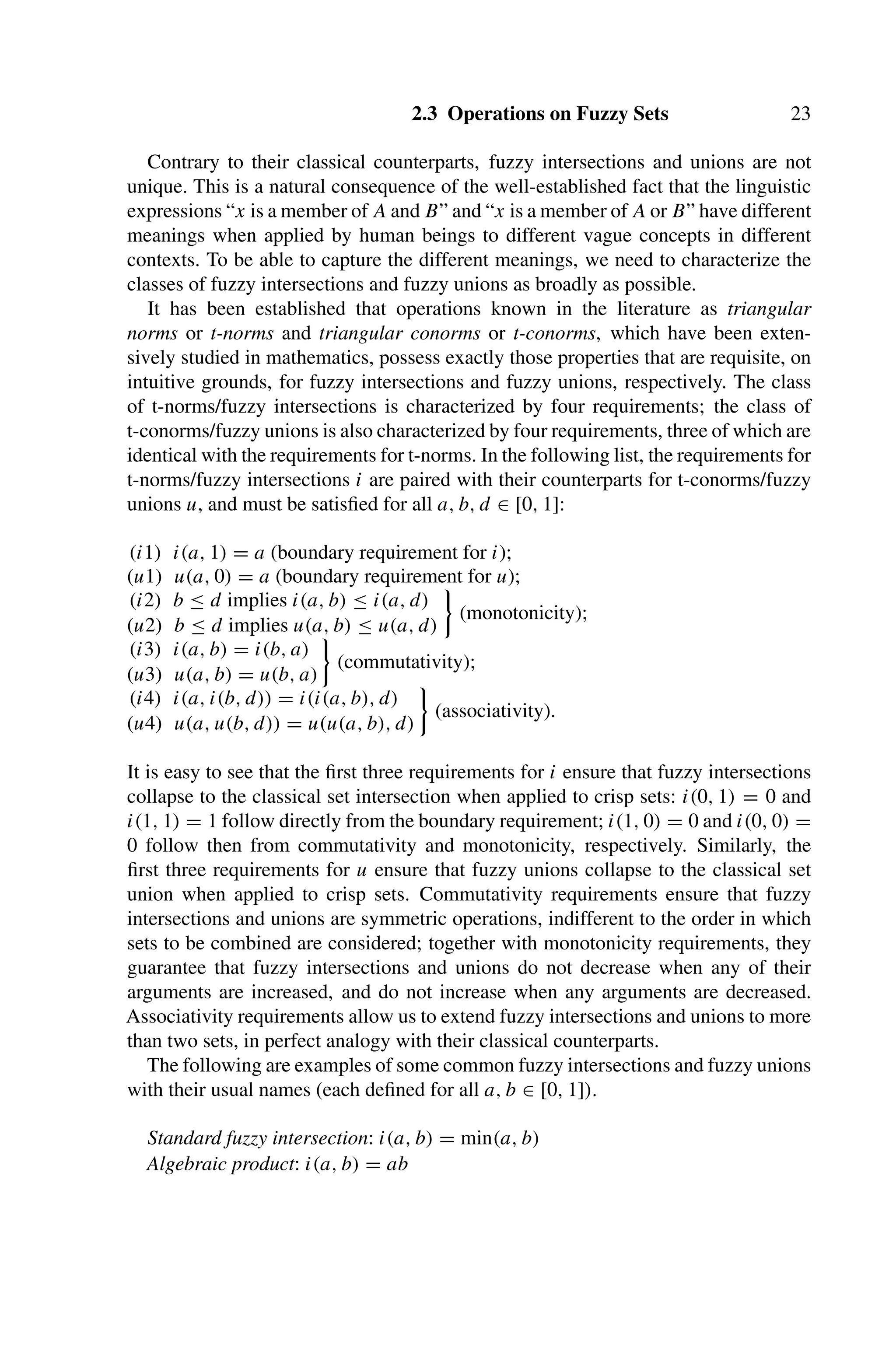 2.3 Operations on Fuzzy Sets 23
Contrary to their classical counterparts, fuzzy intersections and unions are not
unique. This is a natural consequence of the well-established fact that the linguistic
expressions “x is a member of A and B” and “x is a member of A or B” have different
meanings when applied by human beings to different vague concepts in different
contexts. To be able to capture the different meanings, we need to characterize the
classes of fuzzy intersections and fuzzy unions as broadly as possible.
It has been established that operations known in the literature as triangular
norms or t-norms and triangular conorms or t-conorms, which have been exten-
sively studied in mathematics, possess exactly those properties that are requisite, on
intuitive grounds, for fuzzy intersections and fuzzy unions, respectively. The class
of t-norms/fuzzy intersections is characterized by four requirements; the class of
t-conorms/fuzzy unions is also characterized by four requirements, three of which are
identical with the requirements for t-norms. In the following list, the requirements for
t-norms/fuzzy intersections i are paired with their counterparts for t-conorms/fuzzy
unions u, and must be satisﬁed for all a, b, d ∈ [0, 1]:
(i1) i(a, 1) = a (boundary requirement for i);
(u1) u(a, 0) = a (boundary requirement for u);
(i2) b ≤ d implies i(a, b) ≤ i(a, d)

(monotonicity);
(u2) b ≤ d implies u(a, b) ≤ u(a, d)
(i3) i(a, b) = i(b, a)

(commutativity);
(u3) u(a, b) = u(b, a)
(i4) i(a, i(b, d)) = i(i(a, b), d)

(associativity).
(u4) u(a, u(b, d)) = u(u(a, b), d)
It is easy to see that the ﬁrst three requirements for i ensure that fuzzy intersections
collapse to the classical set intersection when applied to crisp sets: i(0, 1) = 0 and
i(1, 1) = 1 follow directly from the boundary requirement; i(1, 0) = 0 and i(0, 0) =
0 follow then from commutativity and monotonicity, respectively. Similarly, the
ﬁrst three requirements for u ensure that fuzzy unions collapse to the classical set
union when applied to crisp sets. Commutativity requirements ensure that fuzzy
intersections and unions are symmetric operations, indifferent to the order in which
sets to be combined are considered; together with monotonicity requirements, they
guarantee that fuzzy intersections and unions do not decrease when any of their
arguments are increased, and do not increase when any arguments are decreased.
Associativity requirements allow us to extend fuzzy intersections and unions to more
than two sets, in perfect analogy with their classical counterparts.
The following are examples of some common fuzzy intersections and fuzzy unions
with their usual names (each deﬁned for all a, b ∈ [0, 1]).
Standard fuzzy intersection: i(a, b) = min(a, b)
Algebraic product: i(a, b) = ab
 