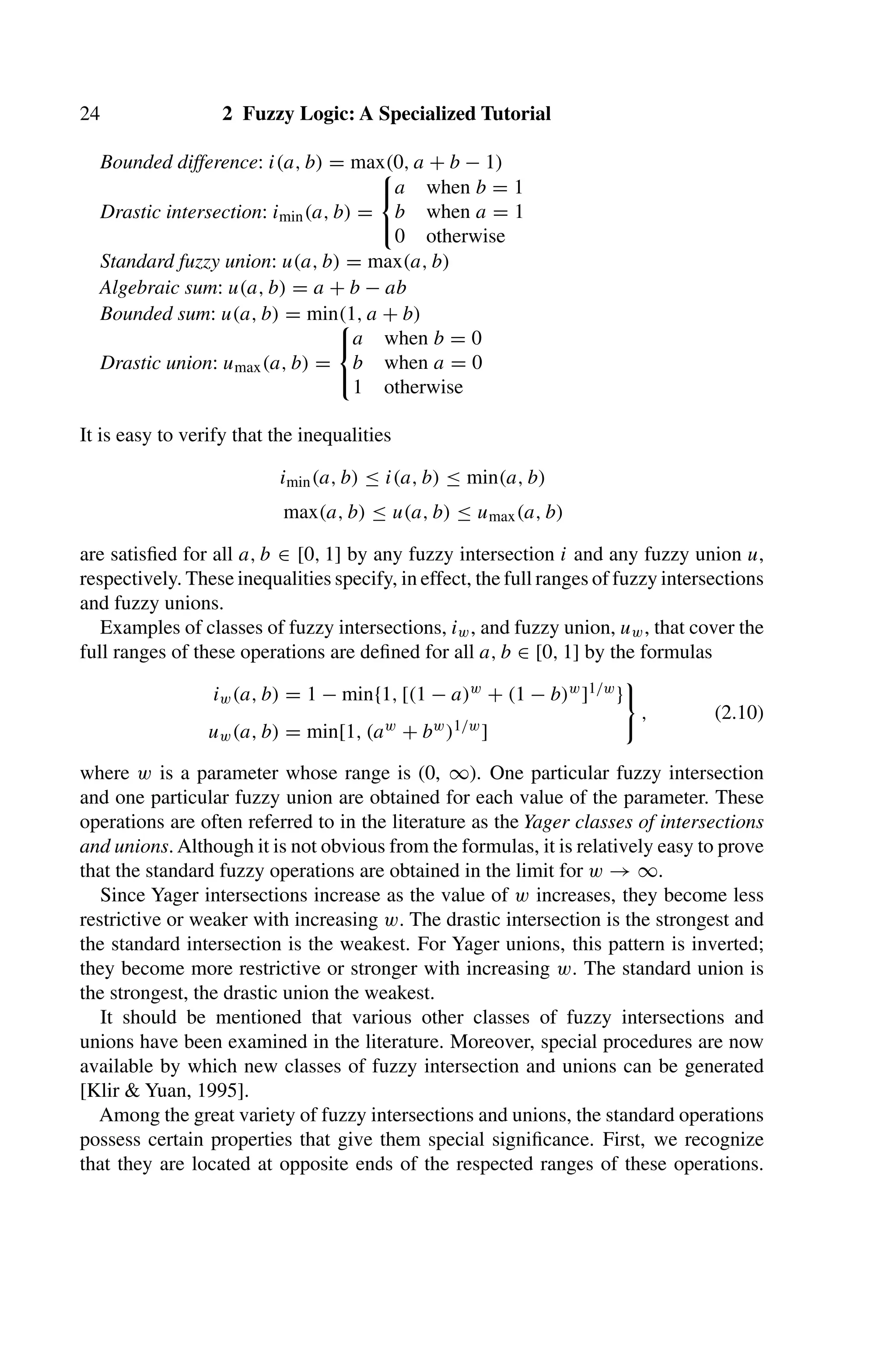 24 2 Fuzzy Logic: A Specialized Tutorial
Bounded difference: i(a, b) = max(0, a + b − 1)
Drastic intersection: imin(a, b) =
⎧
⎨
⎩
a when b = 1
b when a = 1
0 otherwise
Standard fuzzy union: u(a, b) = max(a, b)
Algebraic sum: u(a, b) = a + b − ab
Bounded sum: u(a, b) = min(1, a + b)
Drastic union: umax(a, b) =
⎧
⎨
⎩
a when b = 0
b when a = 0
1 otherwise
It is easy to verify that the inequalities
imin(a, b) ≤ i(a, b) ≤ min(a, b)
max(a, b) ≤ u(a, b) ≤ umax(a, b)
are satisﬁed for all a, b ∈ [0, 1] by any fuzzy intersection i and any fuzzy union u,
respectively. These inequalities specify, in effect, the full ranges of fuzzy intersections
and fuzzy unions.
Examples of classes of fuzzy intersections, iw, and fuzzy union, uw, that cover the
full ranges of these operations are deﬁned for all a, b ∈ [0, 1] by the formulas
iw(a, b) = 1 − min{1, [(1 − a)w + (1 − b)w]1/w}
uw(a, b) = min[1, (aw + bw)1/w]
, (2.10)
where w is a parameter whose range is (0, ∞). One particular fuzzy intersection
and one particular fuzzy union are obtained for each value of the parameter. These
operations are often referred to in the literature as the Yager classes of intersections
and unions. Although it is not obvious from the formulas, it is relatively easy to prove
that the standard fuzzy operations are obtained in the limit for w → ∞.
Since Yager intersections increase as the value of w increases, they become less
restrictive or weaker with increasing w. The drastic intersection is the strongest and
the standard intersection is the weakest. For Yager unions, this pattern is inverted;
they become more restrictive or stronger with increasing w. The standard union is
the strongest, the drastic union the weakest.
It should be mentioned that various other classes of fuzzy intersections and
unions have been examined in the literature. Moreover, special procedures are now
available by which new classes of fuzzy intersection and unions can be generated
[Klir  Yuan, 1995].
Among the great variety of fuzzy intersections and unions, the standard operations
possess certain properties that give them special signiﬁcance. First, we recognize
that they are located at opposite ends of the respected ranges of these operations.
 