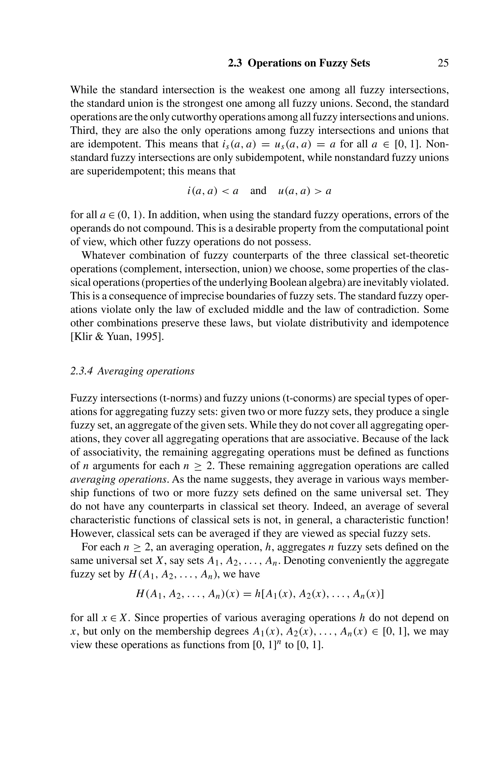 2.3 Operations on Fuzzy Sets 25
While the standard intersection is the weakest one among all fuzzy intersections,
the standard union is the strongest one among all fuzzy unions. Second, the standard
operationsaretheonlycutworthyoperationsamongallfuzzyintersectionsandunions.
Third, they are also the only operations among fuzzy intersections and unions that
are idempotent. This means that is(a, a) = us(a, a) = a for all a ∈ [0, 1]. Non-
standard fuzzy intersections are only subidempotent, while nonstandard fuzzy unions
are superidempotent; this means that
i(a, a)  a and u(a, a)  a
for all a ∈ (0, 1). In addition, when using the standard fuzzy operations, errors of the
operands do not compound. This is a desirable property from the computational point
of view, which other fuzzy operations do not possess.
Whatever combination of fuzzy counterparts of the three classical set-theoretic
operations (complement, intersection, union) we choose, some properties of the clas-
sical operations (properties of the underlying Boolean algebra) are inevitably violated.
This is a consequence of imprecise boundaries of fuzzy sets. The standard fuzzy oper-
ations violate only the law of excluded middle and the law of contradiction. Some
other combinations preserve these laws, but violate distributivity and idempotence
[Klir  Yuan, 1995].
2.3.4 Averaging operations
Fuzzy intersections (t-norms) and fuzzy unions (t-conorms) are special types of oper-
ations for aggregating fuzzy sets: given two or more fuzzy sets, they produce a single
fuzzy set, an aggregate of the given sets. While they do not cover all aggregating oper-
ations, they cover all aggregating operations that are associative. Because of the lack
of associativity, the remaining aggregating operations must be deﬁned as functions
of n arguments for each n ≥ 2. These remaining aggregation operations are called
averaging operations. As the name suggests, they average in various ways member-
ship functions of two or more fuzzy sets deﬁned on the same universal set. They
do not have any counterparts in classical set theory. Indeed, an average of several
characteristic functions of classical sets is not, in general, a characteristic function!
However, classical sets can be averaged if they are viewed as special fuzzy sets.
For each n ≥ 2, an averaging operation, h, aggregates n fuzzy sets deﬁned on the
same universal set X, say sets A1, A2, . . . , An. Denoting conveniently the aggregate
fuzzy set by H(A1, A2, . . . , An), we have
H(A1, A2, . . . , An)(x) = h[A1(x), A2(x), . . . , An(x)]
for all x ∈ X. Since properties of various averaging operations h do not depend on
x, but only on the membership degrees A1(x), A2(x), . . . , An(x) ∈ [0, 1], we may
view these operations as functions from [0, 1]n to [0, 1].
 
