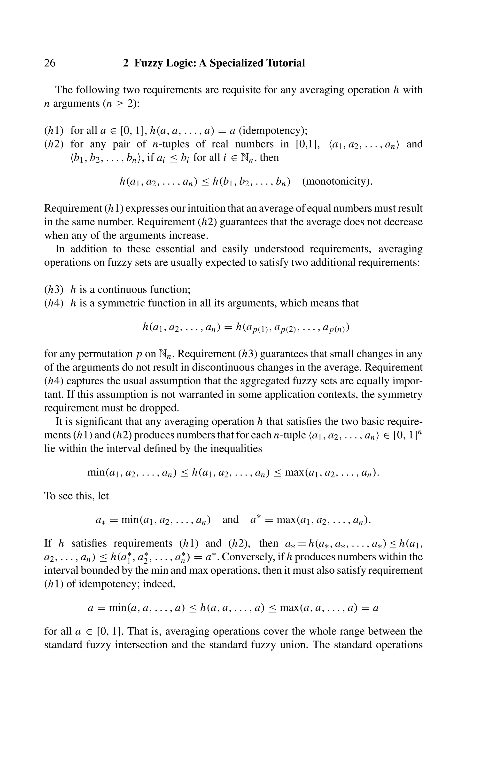 26 2 Fuzzy Logic: A Specialized Tutorial
The following two requirements are requisite for any averaging operation h with
n arguments (n ≥ 2):
(h1) for all a ∈ [0, 1], h(a, a, . . . , a) = a (idempotency);
(h2) for any pair of n-tuples of real numbers in [0,1], a1, a2, . . . , an and
b1, b2, . . . , bn, if ai ≤ bi for all i ∈ Nn, then
h(a1, a2, . . . , an) ≤ h(b1, b2, . . . , bn) (monotonicity).
Requirement (h1) expresses our intuition that an average of equal numbers must result
in the same number. Requirement (h2) guarantees that the average does not decrease
when any of the arguments increase.
In addition to these essential and easily understood requirements, averaging
operations on fuzzy sets are usually expected to satisfy two additional requirements:
(h3) h is a continuous function;
(h4) h is a symmetric function in all its arguments, which means that
h(a1, a2, . . . , an) = h(ap(1), ap(2), . . . , ap(n))
for any permutation p on Nn. Requirement (h3) guarantees that small changes in any
of the arguments do not result in discontinuous changes in the average. Requirement
(h4) captures the usual assumption that the aggregated fuzzy sets are equally impor-
tant. If this assumption is not warranted in some application contexts, the symmetry
requirement must be dropped.
It is signiﬁcant that any averaging operation h that satisﬁes the two basic require-
ments (h1) and (h2) produces numbers that for each n-tuple a1, a2, . . . , an ∈ [0, 1]n
lie within the interval deﬁned by the inequalities
min(a1, a2, . . . , an) ≤ h(a1, a2, . . . , an) ≤ max(a1, a2, . . . , an).
To see this, let
a∗ = min(a1, a2, . . . , an) and a∗
= max(a1, a2, . . . , an).
If h satisﬁes requirements (h1) and (h2), then a∗ = h(a∗, a∗, . . . , a∗) ≤ h(a1,
a2, . . . , an) ≤ h(a∗
1, a∗
2, . . . , a∗
n) = a∗. Conversely, if h produces numbers within the
interval bounded by the min and max operations, then it must also satisfy requirement
(h1) of idempotency; indeed,
a = min(a, a, . . . , a) ≤ h(a, a, . . . , a) ≤ max(a, a, . . . , a) = a
for all a ∈ [0, 1]. That is, averaging operations cover the whole range between the
standard fuzzy intersection and the standard fuzzy union. The standard operations
 