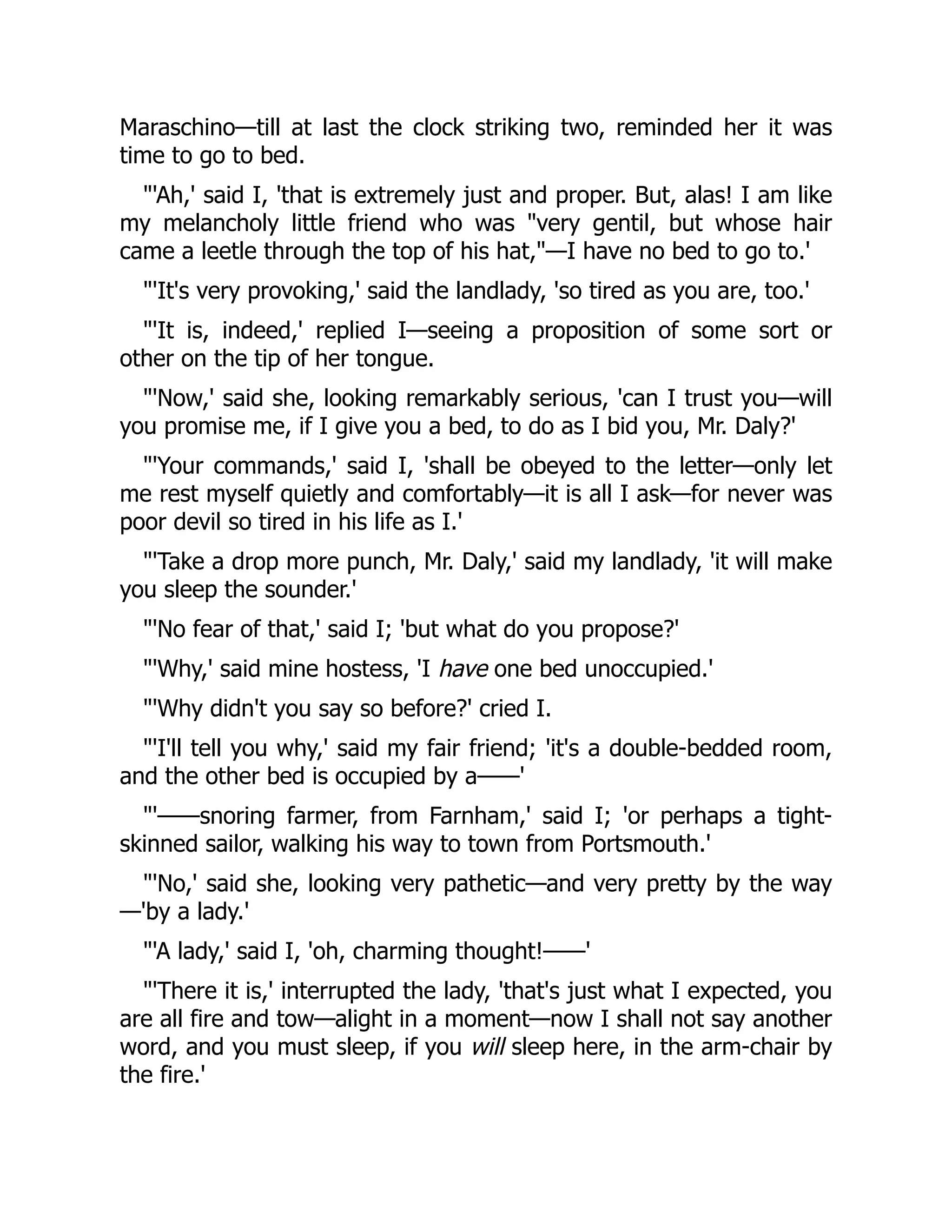 Maraschino—till at last the clock striking two, reminded her it was
time to go to bed.
'Ah,' said I, 'that is extremely just and proper. But, alas! I am like
my melancholy little friend who was very gentil, but whose hair
came a leetle through the top of his hat,—I have no bed to go to.'
'It's very provoking,' said the landlady, 'so tired as you are, too.'
'It is, indeed,' replied I—seeing a proposition of some sort or
other on the tip of her tongue.
'Now,' said she, looking remarkably serious, 'can I trust you—will
you promise me, if I give you a bed, to do as I bid you, Mr. Daly?'
'Your commands,' said I, 'shall be obeyed to the letter—only let
me rest myself quietly and comfortably—it is all I ask—for never was
poor devil so tired in his life as I.'
'Take a drop more punch, Mr. Daly,' said my landlady, 'it will make
you sleep the sounder.'
'No fear of that,' said I; 'but what do you propose?'
'Why,' said mine hostess, 'I have one bed unoccupied.'
'Why didn't you say so before?' cried I.
'I'll tell you why,' said my fair friend; 'it's a double-bedded room,
and the other bed is occupied by a——'
'——snoring farmer, from Farnham,' said I; 'or perhaps a tight-
skinned sailor, walking his way to town from Portsmouth.'
'No,' said she, looking very pathetic—and very pretty by the way
—'by a lady.'
'A lady,' said I, 'oh, charming thought!——'
'There it is,' interrupted the lady, 'that's just what I expected, you
are all fire and tow—alight in a moment—now I shall not say another
word, and you must sleep, if you will sleep here, in the arm-chair by
the fire.'
 