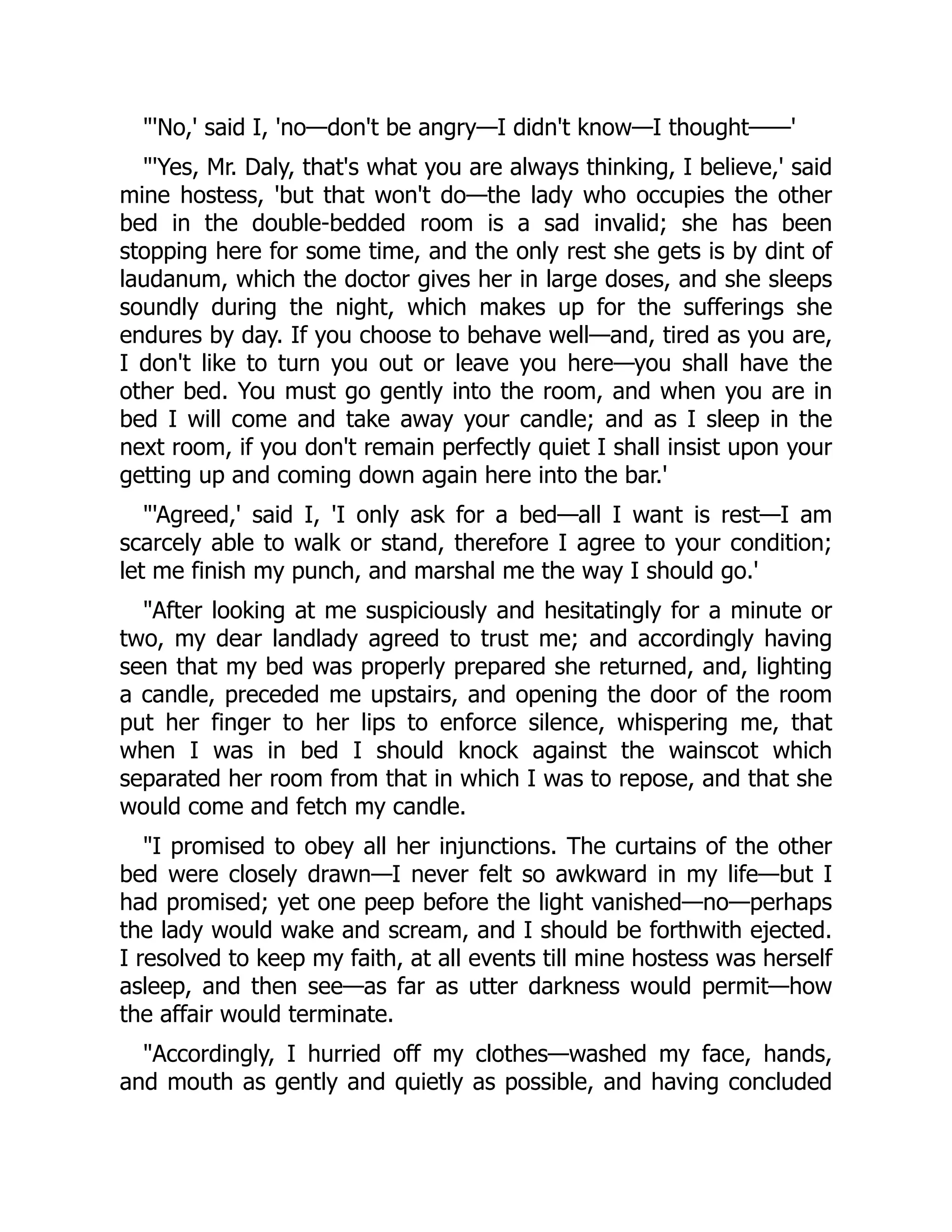 'No,' said I, 'no—don't be angry—I didn't know—I thought——'
'Yes, Mr. Daly, that's what you are always thinking, I believe,' said
mine hostess, 'but that won't do—the lady who occupies the other
bed in the double-bedded room is a sad invalid; she has been
stopping here for some time, and the only rest she gets is by dint of
laudanum, which the doctor gives her in large doses, and she sleeps
soundly during the night, which makes up for the sufferings she
endures by day. If you choose to behave well—and, tired as you are,
I don't like to turn you out or leave you here—you shall have the
other bed. You must go gently into the room, and when you are in
bed I will come and take away your candle; and as I sleep in the
next room, if you don't remain perfectly quiet I shall insist upon your
getting up and coming down again here into the bar.'
'Agreed,' said I, 'I only ask for a bed—all I want is rest—I am
scarcely able to walk or stand, therefore I agree to your condition;
let me finish my punch, and marshal me the way I should go.'
After looking at me suspiciously and hesitatingly for a minute or
two, my dear landlady agreed to trust me; and accordingly having
seen that my bed was properly prepared she returned, and, lighting
a candle, preceded me upstairs, and opening the door of the room
put her finger to her lips to enforce silence, whispering me, that
when I was in bed I should knock against the wainscot which
separated her room from that in which I was to repose, and that she
would come and fetch my candle.
I promised to obey all her injunctions. The curtains of the other
bed were closely drawn—I never felt so awkward in my life—but I
had promised; yet one peep before the light vanished—no—perhaps
the lady would wake and scream, and I should be forthwith ejected.
I resolved to keep my faith, at all events till mine hostess was herself
asleep, and then see—as far as utter darkness would permit—how
the affair would terminate.
Accordingly, I hurried off my clothes—washed my face, hands,
and mouth as gently and quietly as possible, and having concluded
 