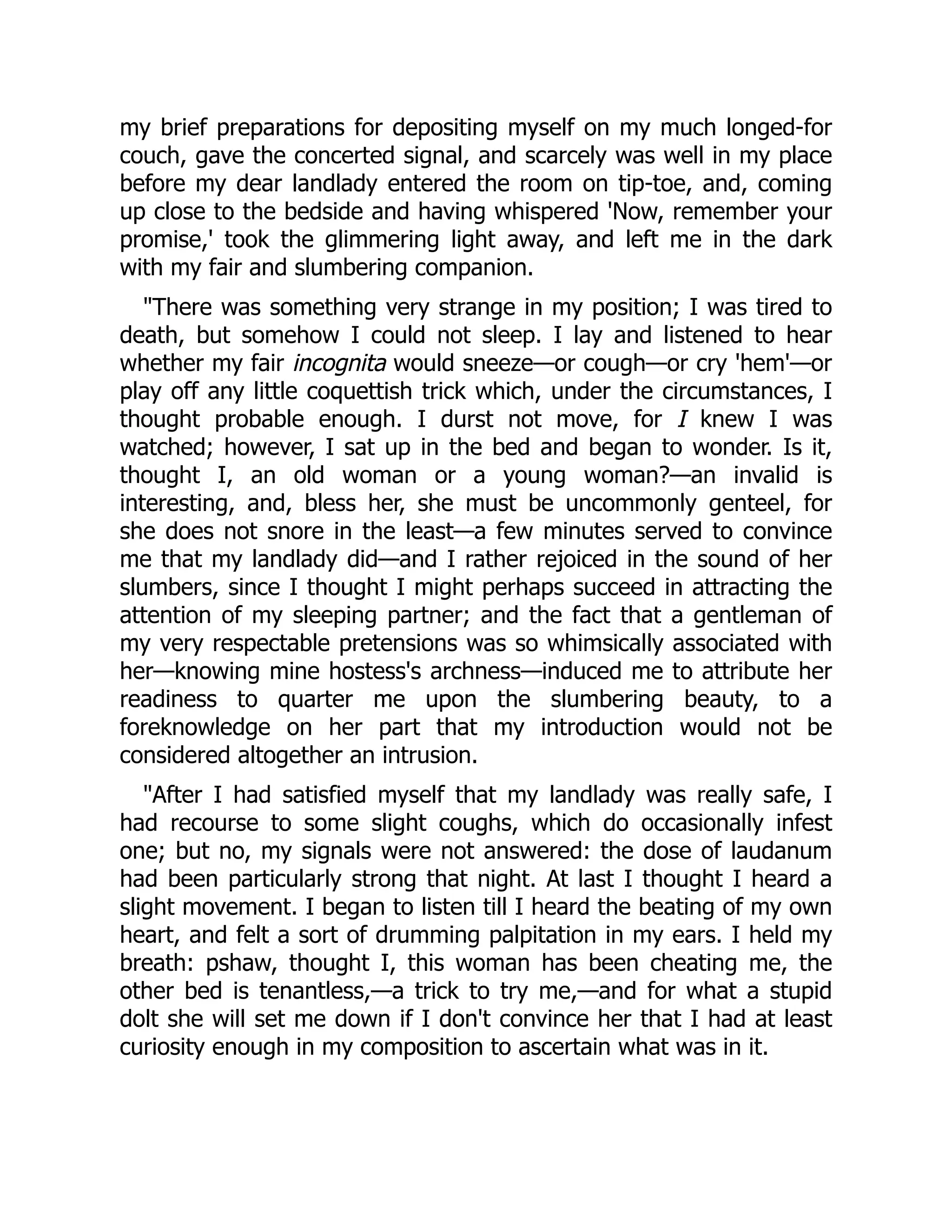 my brief preparations for depositing myself on my much longed-for
couch, gave the concerted signal, and scarcely was well in my place
before my dear landlady entered the room on tip-toe, and, coming
up close to the bedside and having whispered 'Now, remember your
promise,' took the glimmering light away, and left me in the dark
with my fair and slumbering companion.
There was something very strange in my position; I was tired to
death, but somehow I could not sleep. I lay and listened to hear
whether my fair incognita would sneeze—or cough—or cry 'hem'—or
play off any little coquettish trick which, under the circumstances, I
thought probable enough. I durst not move, for I knew I was
watched; however, I sat up in the bed and began to wonder. Is it,
thought I, an old woman or a young woman?—an invalid is
interesting, and, bless her, she must be uncommonly genteel, for
she does not snore in the least—a few minutes served to convince
me that my landlady did—and I rather rejoiced in the sound of her
slumbers, since I thought I might perhaps succeed in attracting the
attention of my sleeping partner; and the fact that a gentleman of
my very respectable pretensions was so whimsically associated with
her—knowing mine hostess's archness—induced me to attribute her
readiness to quarter me upon the slumbering beauty, to a
foreknowledge on her part that my introduction would not be
considered altogether an intrusion.
After I had satisfied myself that my landlady was really safe, I
had recourse to some slight coughs, which do occasionally infest
one; but no, my signals were not answered: the dose of laudanum
had been particularly strong that night. At last I thought I heard a
slight movement. I began to listen till I heard the beating of my own
heart, and felt a sort of drumming palpitation in my ears. I held my
breath: pshaw, thought I, this woman has been cheating me, the
other bed is tenantless,—a trick to try me,—and for what a stupid
dolt she will set me down if I don't convince her that I had at least
curiosity enough in my composition to ascertain what was in it.
 