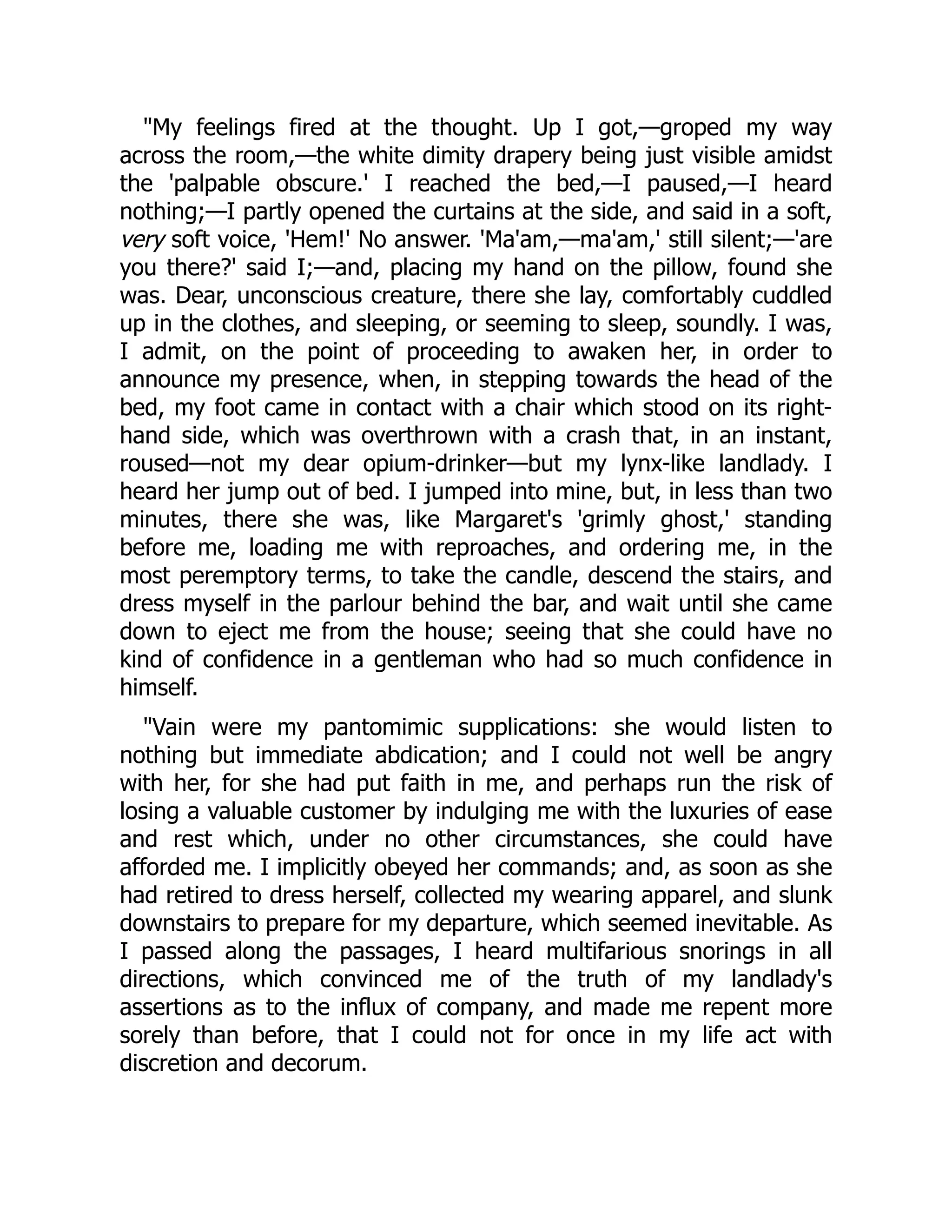 My feelings fired at the thought. Up I got,—groped my way
across the room,—the white dimity drapery being just visible amidst
the 'palpable obscure.' I reached the bed,—I paused,—I heard
nothing;—I partly opened the curtains at the side, and said in a soft,
very soft voice, 'Hem!' No answer. 'Ma'am,—ma'am,' still silent;—'are
you there?' said I;—and, placing my hand on the pillow, found she
was. Dear, unconscious creature, there she lay, comfortably cuddled
up in the clothes, and sleeping, or seeming to sleep, soundly. I was,
I admit, on the point of proceeding to awaken her, in order to
announce my presence, when, in stepping towards the head of the
bed, my foot came in contact with a chair which stood on its right-
hand side, which was overthrown with a crash that, in an instant,
roused—not my dear opium-drinker—but my lynx-like landlady. I
heard her jump out of bed. I jumped into mine, but, in less than two
minutes, there she was, like Margaret's 'grimly ghost,' standing
before me, loading me with reproaches, and ordering me, in the
most peremptory terms, to take the candle, descend the stairs, and
dress myself in the parlour behind the bar, and wait until she came
down to eject me from the house; seeing that she could have no
kind of confidence in a gentleman who had so much confidence in
himself.
Vain were my pantomimic supplications: she would listen to
nothing but immediate abdication; and I could not well be angry
with her, for she had put faith in me, and perhaps run the risk of
losing a valuable customer by indulging me with the luxuries of ease
and rest which, under no other circumstances, she could have
afforded me. I implicitly obeyed her commands; and, as soon as she
had retired to dress herself, collected my wearing apparel, and slunk
downstairs to prepare for my departure, which seemed inevitable. As
I passed along the passages, I heard multifarious snorings in all
directions, which convinced me of the truth of my landlady's
assertions as to the influx of company, and made me repent more
sorely than before, that I could not for once in my life act with
discretion and decorum.
 