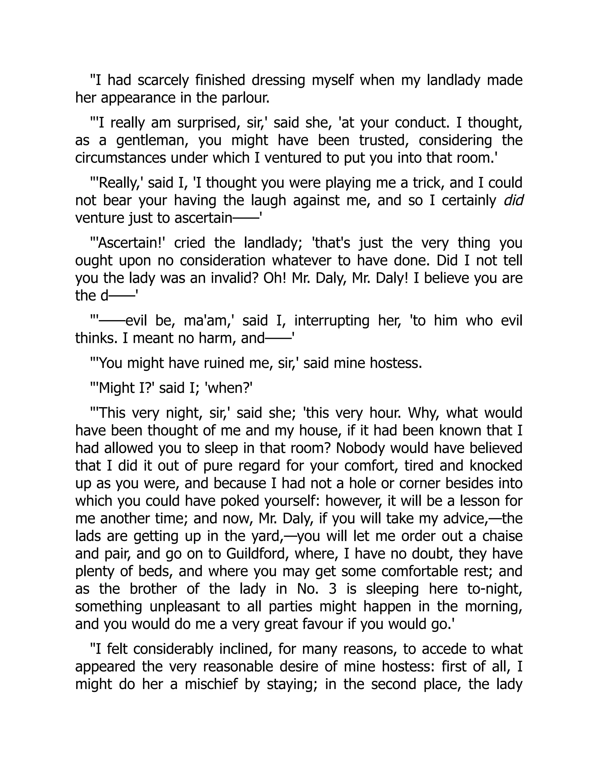 I had scarcely finished dressing myself when my landlady made
her appearance in the parlour.
'I really am surprised, sir,' said she, 'at your conduct. I thought,
as a gentleman, you might have been trusted, considering the
circumstances under which I ventured to put you into that room.'
'Really,' said I, 'I thought you were playing me a trick, and I could
not bear your having the laugh against me, and so I certainly did
venture just to ascertain——'
'Ascertain!' cried the landlady; 'that's just the very thing you
ought upon no consideration whatever to have done. Did I not tell
you the lady was an invalid? Oh! Mr. Daly, Mr. Daly! I believe you are
the d——'
'——evil be, ma'am,' said I, interrupting her, 'to him who evil
thinks. I meant no harm, and——'
'You might have ruined me, sir,' said mine hostess.
'Might I?' said I; 'when?'
'This very night, sir,' said she; 'this very hour. Why, what would
have been thought of me and my house, if it had been known that I
had allowed you to sleep in that room? Nobody would have believed
that I did it out of pure regard for your comfort, tired and knocked
up as you were, and because I had not a hole or corner besides into
which you could have poked yourself: however, it will be a lesson for
me another time; and now, Mr. Daly, if you will take my advice,—the
lads are getting up in the yard,—you will let me order out a chaise
and pair, and go on to Guildford, where, I have no doubt, they have
plenty of beds, and where you may get some comfortable rest; and
as the brother of the lady in No. 3 is sleeping here to-night,
something unpleasant to all parties might happen in the morning,
and you would do me a very great favour if you would go.'
I felt considerably inclined, for many reasons, to accede to what
appeared the very reasonable desire of mine hostess: first of all, I
might do her a mischief by staying; in the second place, the lady
 