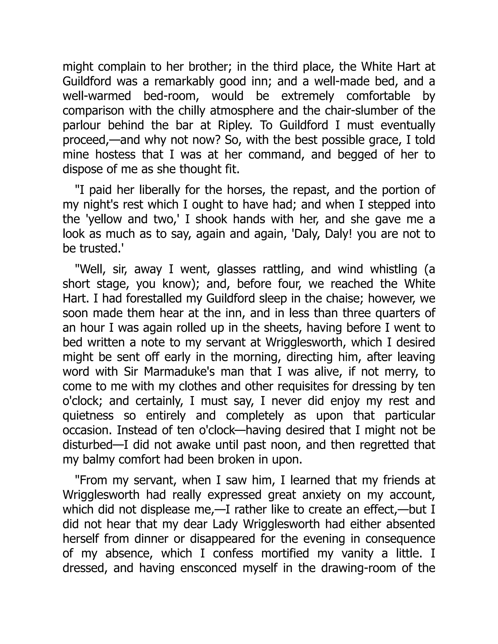 might complain to her brother; in the third place, the White Hart at
Guildford was a remarkably good inn; and a well-made bed, and a
well-warmed bed-room, would be extremely comfortable by
comparison with the chilly atmosphere and the chair-slumber of the
parlour behind the bar at Ripley. To Guildford I must eventually
proceed,—and why not now? So, with the best possible grace, I told
mine hostess that I was at her command, and begged of her to
dispose of me as she thought fit.
I paid her liberally for the horses, the repast, and the portion of
my night's rest which I ought to have had; and when I stepped into
the 'yellow and two,' I shook hands with her, and she gave me a
look as much as to say, again and again, 'Daly, Daly! you are not to
be trusted.'
Well, sir, away I went, glasses rattling, and wind whistling (a
short stage, you know); and, before four, we reached the White
Hart. I had forestalled my Guildford sleep in the chaise; however, we
soon made them hear at the inn, and in less than three quarters of
an hour I was again rolled up in the sheets, having before I went to
bed written a note to my servant at Wrigglesworth, which I desired
might be sent off early in the morning, directing him, after leaving
word with Sir Marmaduke's man that I was alive, if not merry, to
come to me with my clothes and other requisites for dressing by ten
o'clock; and certainly, I must say, I never did enjoy my rest and
quietness so entirely and completely as upon that particular
occasion. Instead of ten o'clock—having desired that I might not be
disturbed—I did not awake until past noon, and then regretted that
my balmy comfort had been broken in upon.
From my servant, when I saw him, I learned that my friends at
Wrigglesworth had really expressed great anxiety on my account,
which did not displease me,—I rather like to create an effect,—but I
did not hear that my dear Lady Wrigglesworth had either absented
herself from dinner or disappeared for the evening in consequence
of my absence, which I confess mortified my vanity a little. I
dressed, and having ensconced myself in the drawing-room of the
 