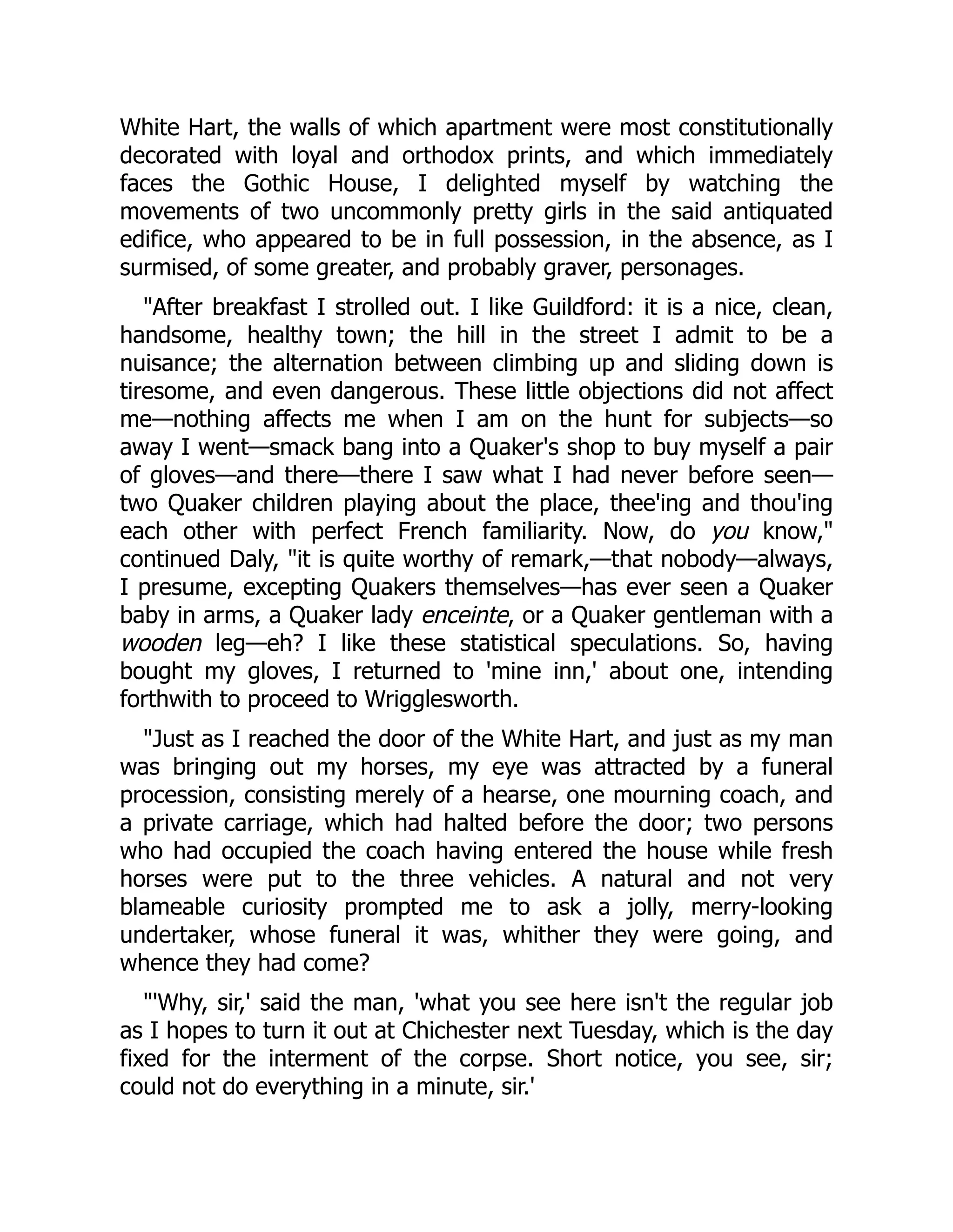 White Hart, the walls of which apartment were most constitutionally
decorated with loyal and orthodox prints, and which immediately
faces the Gothic House, I delighted myself by watching the
movements of two uncommonly pretty girls in the said antiquated
edifice, who appeared to be in full possession, in the absence, as I
surmised, of some greater, and probably graver, personages.
After breakfast I strolled out. I like Guildford: it is a nice, clean,
handsome, healthy town; the hill in the street I admit to be a
nuisance; the alternation between climbing up and sliding down is
tiresome, and even dangerous. These little objections did not affect
me—nothing affects me when I am on the hunt for subjects—so
away I went—smack bang into a Quaker's shop to buy myself a pair
of gloves—and there—there I saw what I had never before seen—
two Quaker children playing about the place, thee'ing and thou'ing
each other with perfect French familiarity. Now, do you know,
continued Daly, it is quite worthy of remark,—that nobody—always,
I presume, excepting Quakers themselves—has ever seen a Quaker
baby in arms, a Quaker lady enceinte, or a Quaker gentleman with a
wooden leg—eh? I like these statistical speculations. So, having
bought my gloves, I returned to 'mine inn,' about one, intending
forthwith to proceed to Wrigglesworth.
Just as I reached the door of the White Hart, and just as my man
was bringing out my horses, my eye was attracted by a funeral
procession, consisting merely of a hearse, one mourning coach, and
a private carriage, which had halted before the door; two persons
who had occupied the coach having entered the house while fresh
horses were put to the three vehicles. A natural and not very
blameable curiosity prompted me to ask a jolly, merry-looking
undertaker, whose funeral it was, whither they were going, and
whence they had come?
'Why, sir,' said the man, 'what you see here isn't the regular job
as I hopes to turn it out at Chichester next Tuesday, which is the day
fixed for the interment of the corpse. Short notice, you see, sir;
could not do everything in a minute, sir.'
 