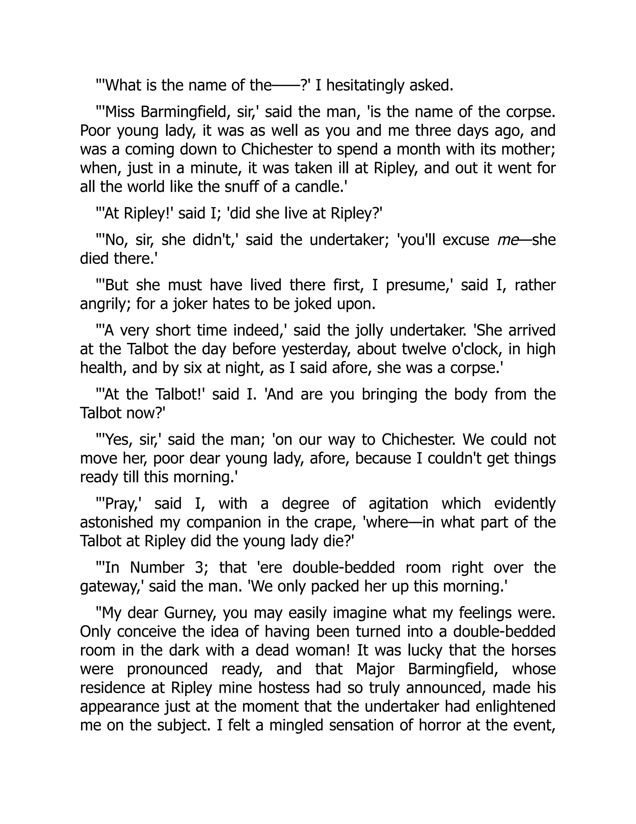 'What is the name of the——?' I hesitatingly asked.
'Miss Barmingfield, sir,' said the man, 'is the name of the corpse.
Poor young lady, it was as well as you and me three days ago, and
was a coming down to Chichester to spend a month with its mother;
when, just in a minute, it was taken ill at Ripley, and out it went for
all the world like the snuff of a candle.'
'At Ripley!' said I; 'did she live at Ripley?'
'No, sir, she didn't,' said the undertaker; 'you'll excuse me—she
died there.'
'But she must have lived there first, I presume,' said I, rather
angrily; for a joker hates to be joked upon.
'A very short time indeed,' said the jolly undertaker. 'She arrived
at the Talbot the day before yesterday, about twelve o'clock, in high
health, and by six at night, as I said afore, she was a corpse.'
'At the Talbot!' said I. 'And are you bringing the body from the
Talbot now?'
'Yes, sir,' said the man; 'on our way to Chichester. We could not
move her, poor dear young lady, afore, because I couldn't get things
ready till this morning.'
'Pray,' said I, with a degree of agitation which evidently
astonished my companion in the crape, 'where—in what part of the
Talbot at Ripley did the young lady die?'
'In Number 3; that 'ere double-bedded room right over the
gateway,' said the man. 'We only packed her up this morning.'
My dear Gurney, you may easily imagine what my feelings were.
Only conceive the idea of having been turned into a double-bedded
room in the dark with a dead woman! It was lucky that the horses
were pronounced ready, and that Major Barmingfield, whose
residence at Ripley mine hostess had so truly announced, made his
appearance just at the moment that the undertaker had enlightened
me on the subject. I felt a mingled sensation of horror at the event,
 