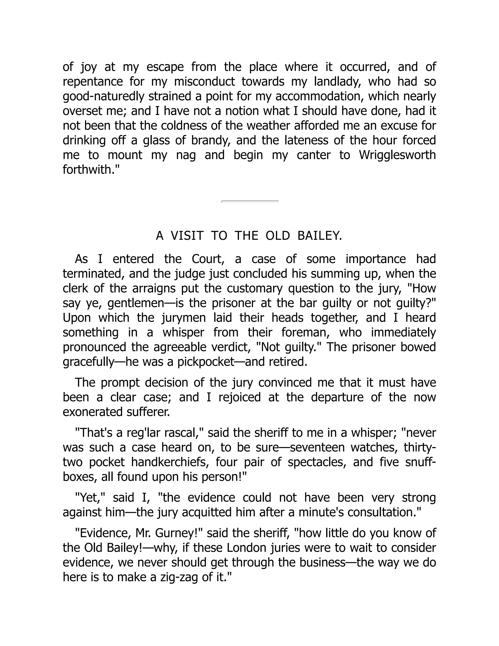 of joy at my escape from the place where it occurred, and of
repentance for my misconduct towards my landlady, who had so
good-naturedly strained a point for my accommodation, which nearly
overset me; and I have not a notion what I should have done, had it
not been that the coldness of the weather afforded me an excuse for
drinking off a glass of brandy, and the lateness of the hour forced
me to mount my nag and begin my canter to Wrigglesworth
forthwith.
A VISIT TO THE OLD BAILEY.
As I entered the Court, a case of some importance had
terminated, and the judge just concluded his summing up, when the
clerk of the arraigns put the customary question to the jury, How
say ye, gentlemen—is the prisoner at the bar guilty or not guilty?
Upon which the jurymen laid their heads together, and I heard
something in a whisper from their foreman, who immediately
pronounced the agreeable verdict, Not guilty. The prisoner bowed
gracefully—he was a pickpocket—and retired.
The prompt decision of the jury convinced me that it must have
been a clear case; and I rejoiced at the departure of the now
exonerated sufferer.
That's a reg'lar rascal, said the sheriff to me in a whisper; never
was such a case heard on, to be sure—seventeen watches, thirty-
two pocket handkerchiefs, four pair of spectacles, and five snuff-
boxes, all found upon his person!
Yet, said I, the evidence could not have been very strong
against him—the jury acquitted him after a minute's consultation.
Evidence, Mr. Gurney! said the sheriff, how little do you know of
the Old Bailey!—why, if these London juries were to wait to consider
evidence, we never should get through the business—the way we do
here is to make a zig-zag of it.
 