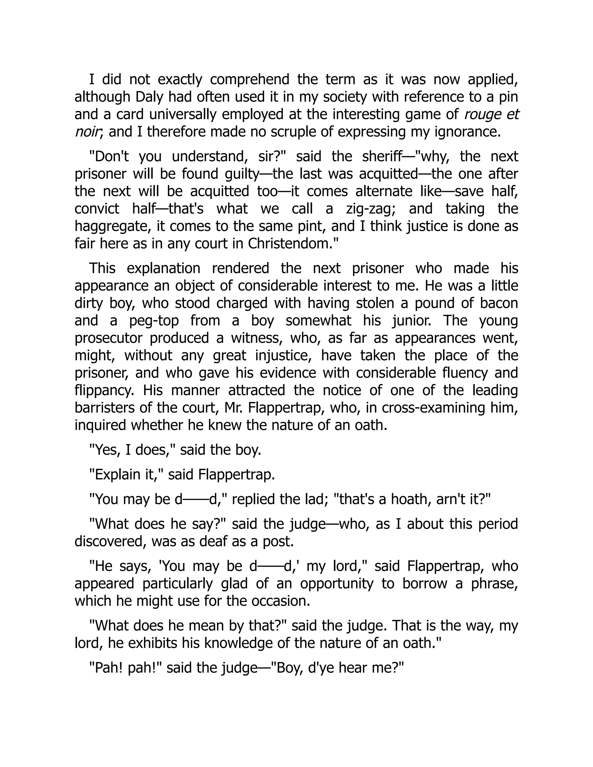 I did not exactly comprehend the term as it was now applied,
although Daly had often used it in my society with reference to a pin
and a card universally employed at the interesting game of rouge et
noir; and I therefore made no scruple of expressing my ignorance.
Don't you understand, sir? said the sheriff—why, the next
prisoner will be found guilty—the last was acquitted—the one after
the next will be acquitted too—it comes alternate like—save half,
convict half—that's what we call a zig-zag; and taking the
haggregate, it comes to the same pint, and I think justice is done as
fair here as in any court in Christendom.
This explanation rendered the next prisoner who made his
appearance an object of considerable interest to me. He was a little
dirty boy, who stood charged with having stolen a pound of bacon
and a peg-top from a boy somewhat his junior. The young
prosecutor produced a witness, who, as far as appearances went,
might, without any great injustice, have taken the place of the
prisoner, and who gave his evidence with considerable fluency and
flippancy. His manner attracted the notice of one of the leading
barristers of the court, Mr. Flappertrap, who, in cross-examining him,
inquired whether he knew the nature of an oath.
Yes, I does, said the boy.
Explain it, said Flappertrap.
You may be d——d, replied the lad; that's a hoath, arn't it?
What does he say? said the judge—who, as I about this period
discovered, was as deaf as a post.
He says, 'You may be d——d,' my lord, said Flappertrap, who
appeared particularly glad of an opportunity to borrow a phrase,
which he might use for the occasion.
What does he mean by that? said the judge. That is the way, my
lord, he exhibits his knowledge of the nature of an oath.
Pah! pah! said the judge—Boy, d'ye hear me?
 
