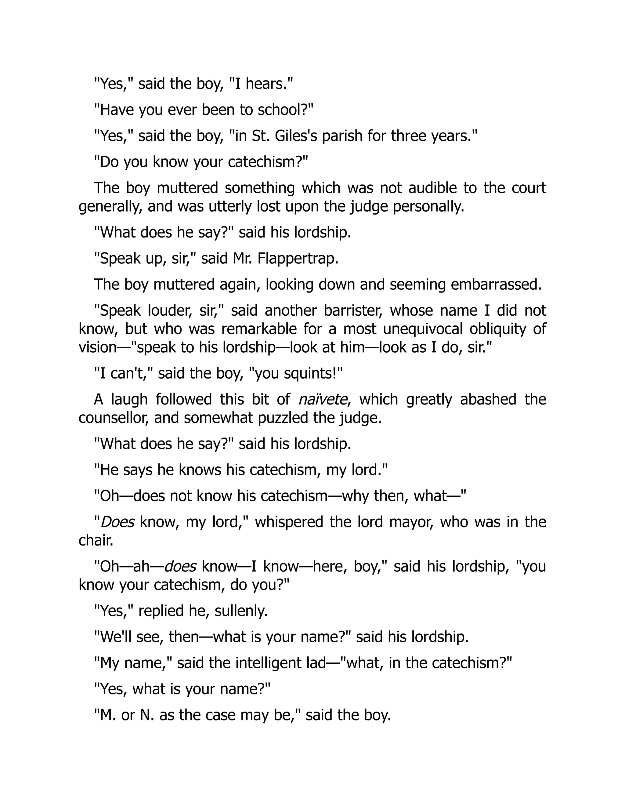 Yes, said the boy, I hears.
Have you ever been to school?
Yes, said the boy, in St. Giles's parish for three years.
Do you know your catechism?
The boy muttered something which was not audible to the court
generally, and was utterly lost upon the judge personally.
What does he say? said his lordship.
Speak up, sir, said Mr. Flappertrap.
The boy muttered again, looking down and seeming embarrassed.
Speak louder, sir, said another barrister, whose name I did not
know, but who was remarkable for a most unequivocal obliquity of
vision—speak to his lordship—look at him—look as I do, sir.
I can't, said the boy, you squints!
A laugh followed this bit of naïvete, which greatly abashed the
counsellor, and somewhat puzzled the judge.
What does he say? said his lordship.
He says he knows his catechism, my lord.
Oh—does not know his catechism—why then, what—
Does know, my lord, whispered the lord mayor, who was in the
chair.
Oh—ah—does know—I know—here, boy, said his lordship, you
know your catechism, do you?
Yes, replied he, sullenly.
We'll see, then—what is your name? said his lordship.
My name, said the intelligent lad—what, in the catechism?
Yes, what is your name?
M. or N. as the case may be, said the boy.
 