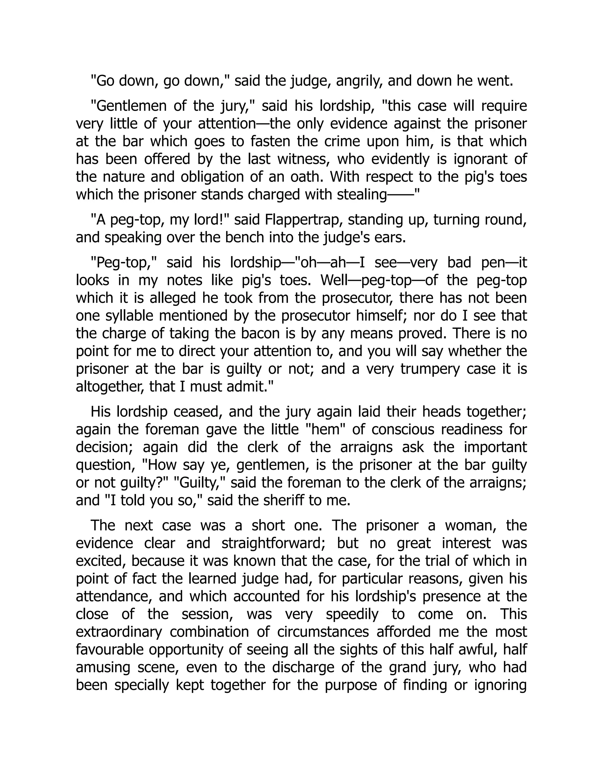 Go down, go down, said the judge, angrily, and down he went.
Gentlemen of the jury, said his lordship, this case will require
very little of your attention—the only evidence against the prisoner
at the bar which goes to fasten the crime upon him, is that which
has been offered by the last witness, who evidently is ignorant of
the nature and obligation of an oath. With respect to the pig's toes
which the prisoner stands charged with stealing——
A peg-top, my lord! said Flappertrap, standing up, turning round,
and speaking over the bench into the judge's ears.
Peg-top, said his lordship—oh—ah—I see—very bad pen—it
looks in my notes like pig's toes. Well—peg-top—of the peg-top
which it is alleged he took from the prosecutor, there has not been
one syllable mentioned by the prosecutor himself; nor do I see that
the charge of taking the bacon is by any means proved. There is no
point for me to direct your attention to, and you will say whether the
prisoner at the bar is guilty or not; and a very trumpery case it is
altogether, that I must admit.
His lordship ceased, and the jury again laid their heads together;
again the foreman gave the little hem of conscious readiness for
decision; again did the clerk of the arraigns ask the important
question, How say ye, gentlemen, is the prisoner at the bar guilty
or not guilty? Guilty, said the foreman to the clerk of the arraigns;
and I told you so, said the sheriff to me.
The next case was a short one. The prisoner a woman, the
evidence clear and straightforward; but no great interest was
excited, because it was known that the case, for the trial of which in
point of fact the learned judge had, for particular reasons, given his
attendance, and which accounted for his lordship's presence at the
close of the session, was very speedily to come on. This
extraordinary combination of circumstances afforded me the most
favourable opportunity of seeing all the sights of this half awful, half
amusing scene, even to the discharge of the grand jury, who had
been specially kept together for the purpose of finding or ignoring
 