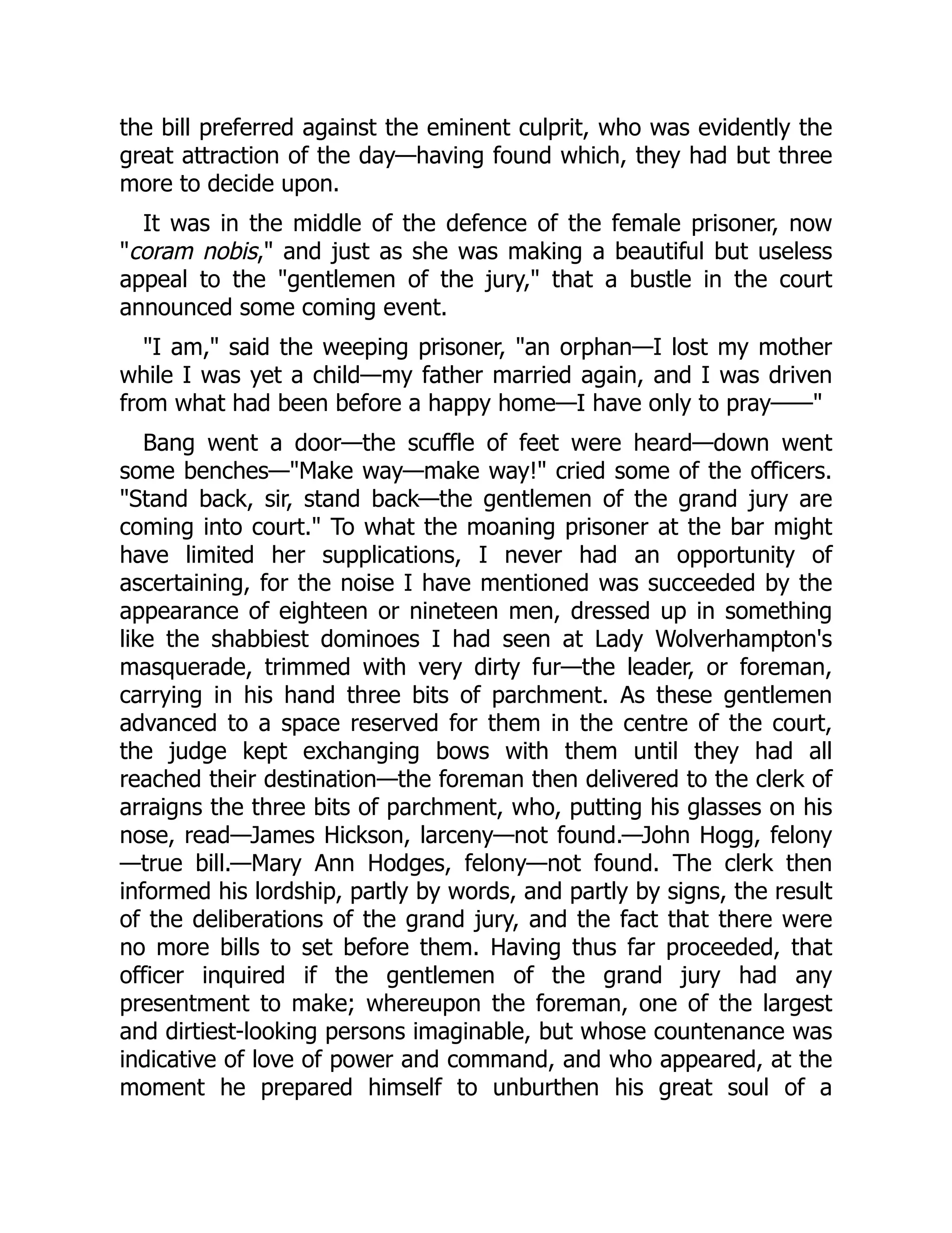 the bill preferred against the eminent culprit, who was evidently the
great attraction of the day—having found which, they had but three
more to decide upon.
It was in the middle of the defence of the female prisoner, now
coram nobis, and just as she was making a beautiful but useless
appeal to the gentlemen of the jury, that a bustle in the court
announced some coming event.
I am, said the weeping prisoner, an orphan—I lost my mother
while I was yet a child—my father married again, and I was driven
from what had been before a happy home—I have only to pray——
Bang went a door—the scuffle of feet were heard—down went
some benches—Make way—make way! cried some of the officers.
Stand back, sir, stand back—the gentlemen of the grand jury are
coming into court. To what the moaning prisoner at the bar might
have limited her supplications, I never had an opportunity of
ascertaining, for the noise I have mentioned was succeeded by the
appearance of eighteen or nineteen men, dressed up in something
like the shabbiest dominoes I had seen at Lady Wolverhampton's
masquerade, trimmed with very dirty fur—the leader, or foreman,
carrying in his hand three bits of parchment. As these gentlemen
advanced to a space reserved for them in the centre of the court,
the judge kept exchanging bows with them until they had all
reached their destination—the foreman then delivered to the clerk of
arraigns the three bits of parchment, who, putting his glasses on his
nose, read—James Hickson, larceny—not found.—John Hogg, felony
—true bill.—Mary Ann Hodges, felony—not found. The clerk then
informed his lordship, partly by words, and partly by signs, the result
of the deliberations of the grand jury, and the fact that there were
no more bills to set before them. Having thus far proceeded, that
officer inquired if the gentlemen of the grand jury had any
presentment to make; whereupon the foreman, one of the largest
and dirtiest-looking persons imaginable, but whose countenance was
indicative of love of power and command, and who appeared, at the
moment he prepared himself to unburthen his great soul of a
 