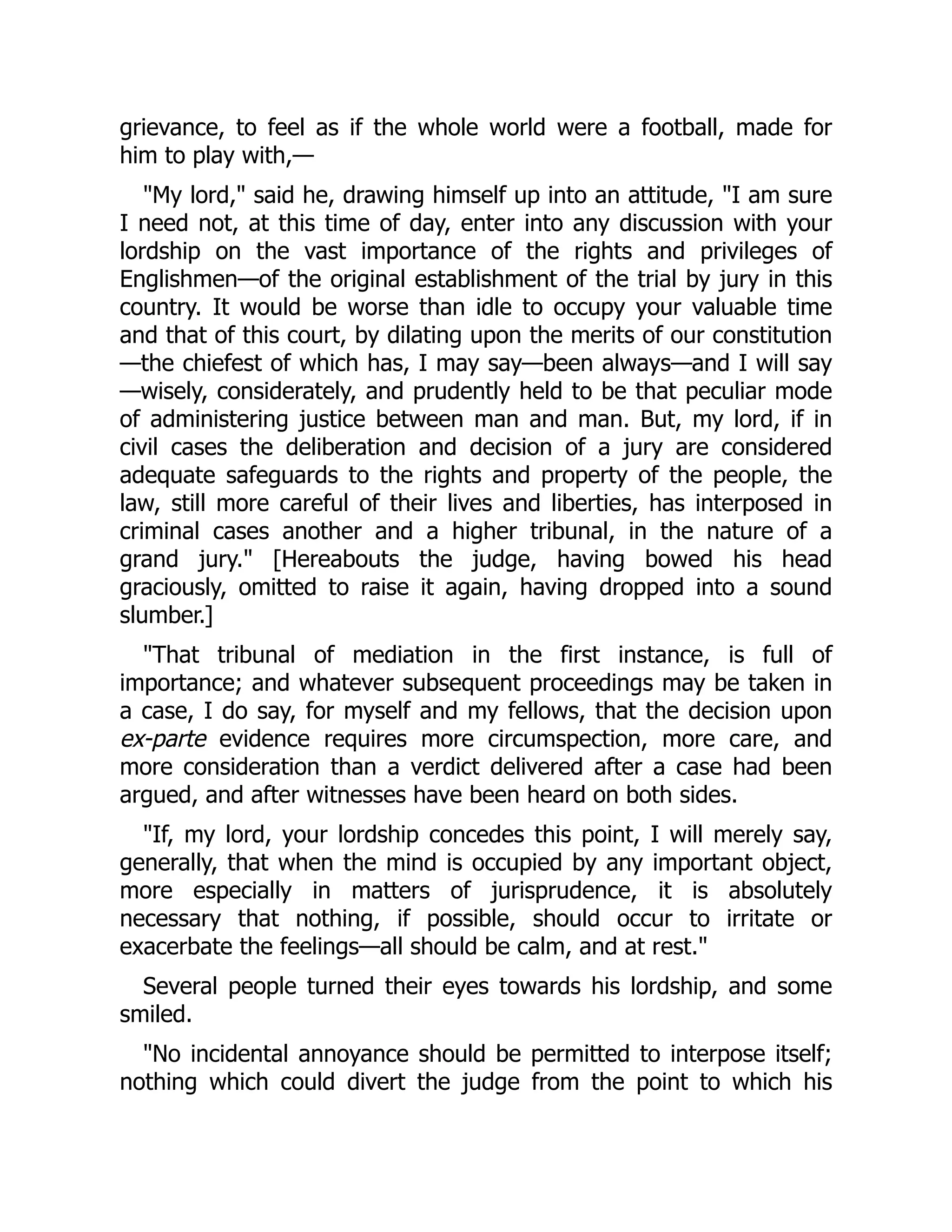 grievance, to feel as if the whole world were a football, made for
him to play with,—
My lord, said he, drawing himself up into an attitude, I am sure
I need not, at this time of day, enter into any discussion with your
lordship on the vast importance of the rights and privileges of
Englishmen—of the original establishment of the trial by jury in this
country. It would be worse than idle to occupy your valuable time
and that of this court, by dilating upon the merits of our constitution
—the chiefest of which has, I may say—been always—and I will say
—wisely, considerately, and prudently held to be that peculiar mode
of administering justice between man and man. But, my lord, if in
civil cases the deliberation and decision of a jury are considered
adequate safeguards to the rights and property of the people, the
law, still more careful of their lives and liberties, has interposed in
criminal cases another and a higher tribunal, in the nature of a
grand jury. [Hereabouts the judge, having bowed his head
graciously, omitted to raise it again, having dropped into a sound
slumber.]
That tribunal of mediation in the first instance, is full of
importance; and whatever subsequent proceedings may be taken in
a case, I do say, for myself and my fellows, that the decision upon
ex-parte evidence requires more circumspection, more care, and
more consideration than a verdict delivered after a case had been
argued, and after witnesses have been heard on both sides.
If, my lord, your lordship concedes this point, I will merely say,
generally, that when the mind is occupied by any important object,
more especially in matters of jurisprudence, it is absolutely
necessary that nothing, if possible, should occur to irritate or
exacerbate the feelings—all should be calm, and at rest.
Several people turned their eyes towards his lordship, and some
smiled.
No incidental annoyance should be permitted to interpose itself;
nothing which could divert the judge from the point to which his
 