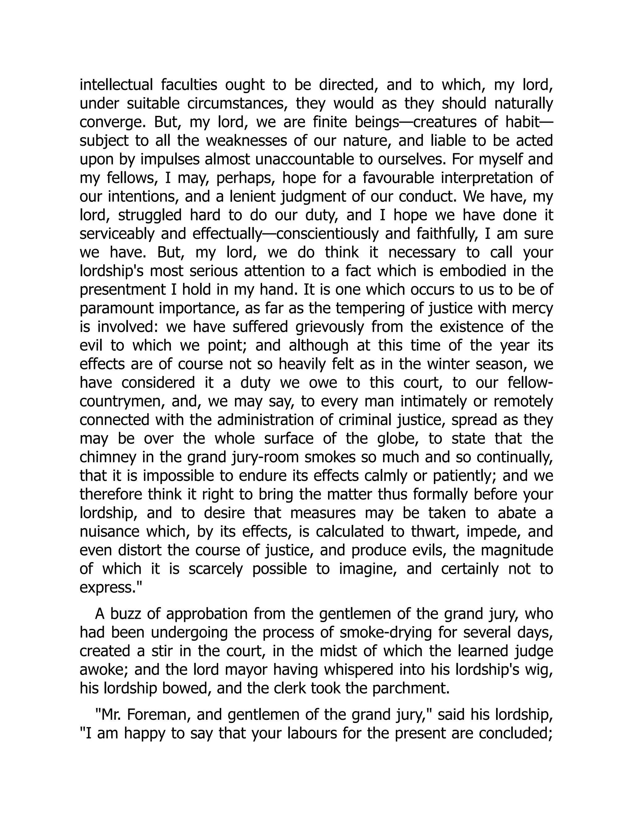 intellectual faculties ought to be directed, and to which, my lord,
under suitable circumstances, they would as they should naturally
converge. But, my lord, we are finite beings—creatures of habit—
subject to all the weaknesses of our nature, and liable to be acted
upon by impulses almost unaccountable to ourselves. For myself and
my fellows, I may, perhaps, hope for a favourable interpretation of
our intentions, and a lenient judgment of our conduct. We have, my
lord, struggled hard to do our duty, and I hope we have done it
serviceably and effectually—conscientiously and faithfully, I am sure
we have. But, my lord, we do think it necessary to call your
lordship's most serious attention to a fact which is embodied in the
presentment I hold in my hand. It is one which occurs to us to be of
paramount importance, as far as the tempering of justice with mercy
is involved: we have suffered grievously from the existence of the
evil to which we point; and although at this time of the year its
effects are of course not so heavily felt as in the winter season, we
have considered it a duty we owe to this court, to our fellow-
countrymen, and, we may say, to every man intimately or remotely
connected with the administration of criminal justice, spread as they
may be over the whole surface of the globe, to state that the
chimney in the grand jury-room smokes so much and so continually,
that it is impossible to endure its effects calmly or patiently; and we
therefore think it right to bring the matter thus formally before your
lordship, and to desire that measures may be taken to abate a
nuisance which, by its effects, is calculated to thwart, impede, and
even distort the course of justice, and produce evils, the magnitude
of which it is scarcely possible to imagine, and certainly not to
express.
A buzz of approbation from the gentlemen of the grand jury, who
had been undergoing the process of smoke-drying for several days,
created a stir in the court, in the midst of which the learned judge
awoke; and the lord mayor having whispered into his lordship's wig,
his lordship bowed, and the clerk took the parchment.
Mr. Foreman, and gentlemen of the grand jury, said his lordship,
I am happy to say that your labours for the present are concluded;
 