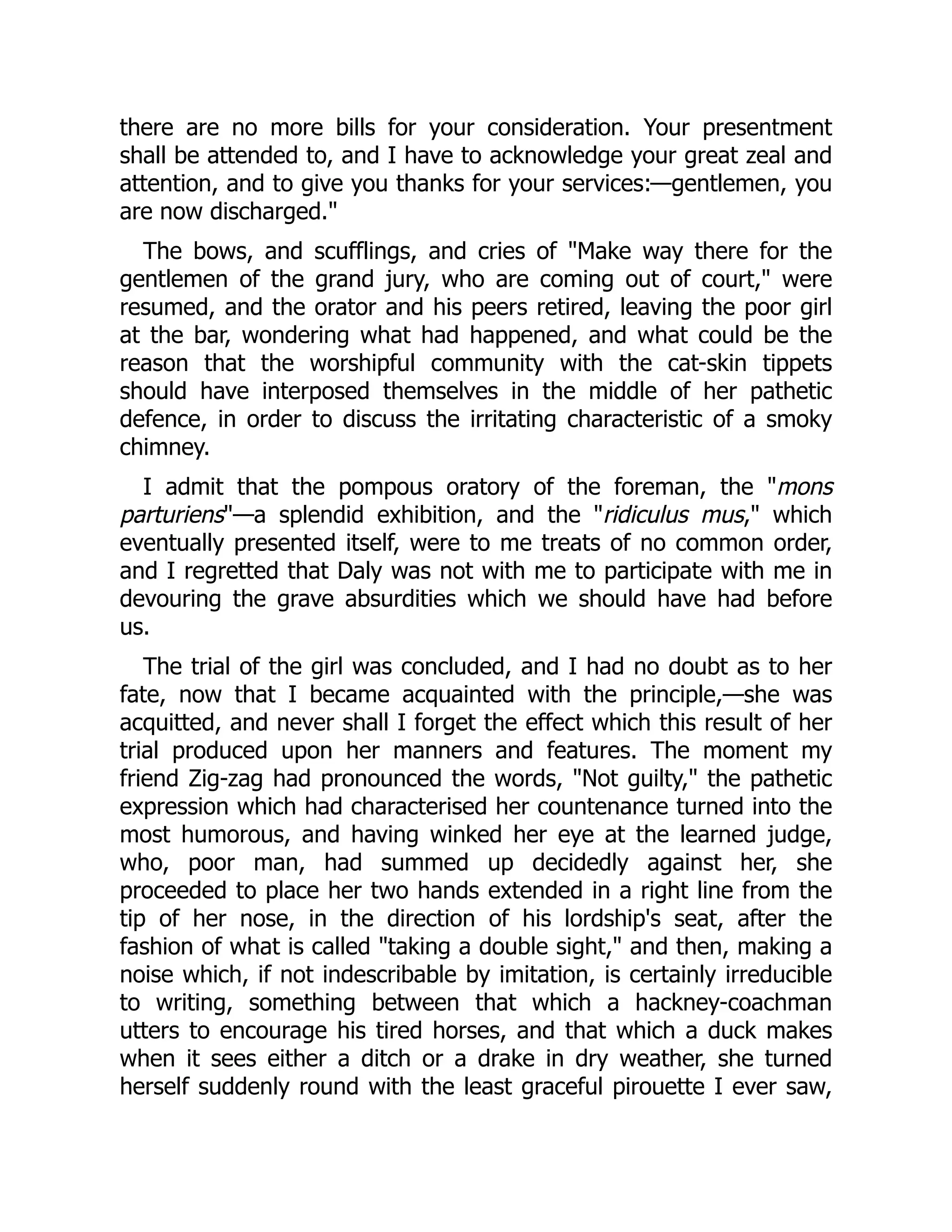 there are no more bills for your consideration. Your presentment
shall be attended to, and I have to acknowledge your great zeal and
attention, and to give you thanks for your services:—gentlemen, you
are now discharged.
The bows, and scufflings, and cries of Make way there for the
gentlemen of the grand jury, who are coming out of court, were
resumed, and the orator and his peers retired, leaving the poor girl
at the bar, wondering what had happened, and what could be the
reason that the worshipful community with the cat-skin tippets
should have interposed themselves in the middle of her pathetic
defence, in order to discuss the irritating characteristic of a smoky
chimney.
I admit that the pompous oratory of the foreman, the mons
parturiens—a splendid exhibition, and the ridiculus mus, which
eventually presented itself, were to me treats of no common order,
and I regretted that Daly was not with me to participate with me in
devouring the grave absurdities which we should have had before
us.
The trial of the girl was concluded, and I had no doubt as to her
fate, now that I became acquainted with the principle,—she was
acquitted, and never shall I forget the effect which this result of her
trial produced upon her manners and features. The moment my
friend Zig-zag had pronounced the words, Not guilty, the pathetic
expression which had characterised her countenance turned into the
most humorous, and having winked her eye at the learned judge,
who, poor man, had summed up decidedly against her, she
proceeded to place her two hands extended in a right line from the
tip of her nose, in the direction of his lordship's seat, after the
fashion of what is called taking a double sight, and then, making a
noise which, if not indescribable by imitation, is certainly irreducible
to writing, something between that which a hackney-coachman
utters to encourage his tired horses, and that which a duck makes
when it sees either a ditch or a drake in dry weather, she turned
herself suddenly round with the least graceful pirouette I ever saw,
 