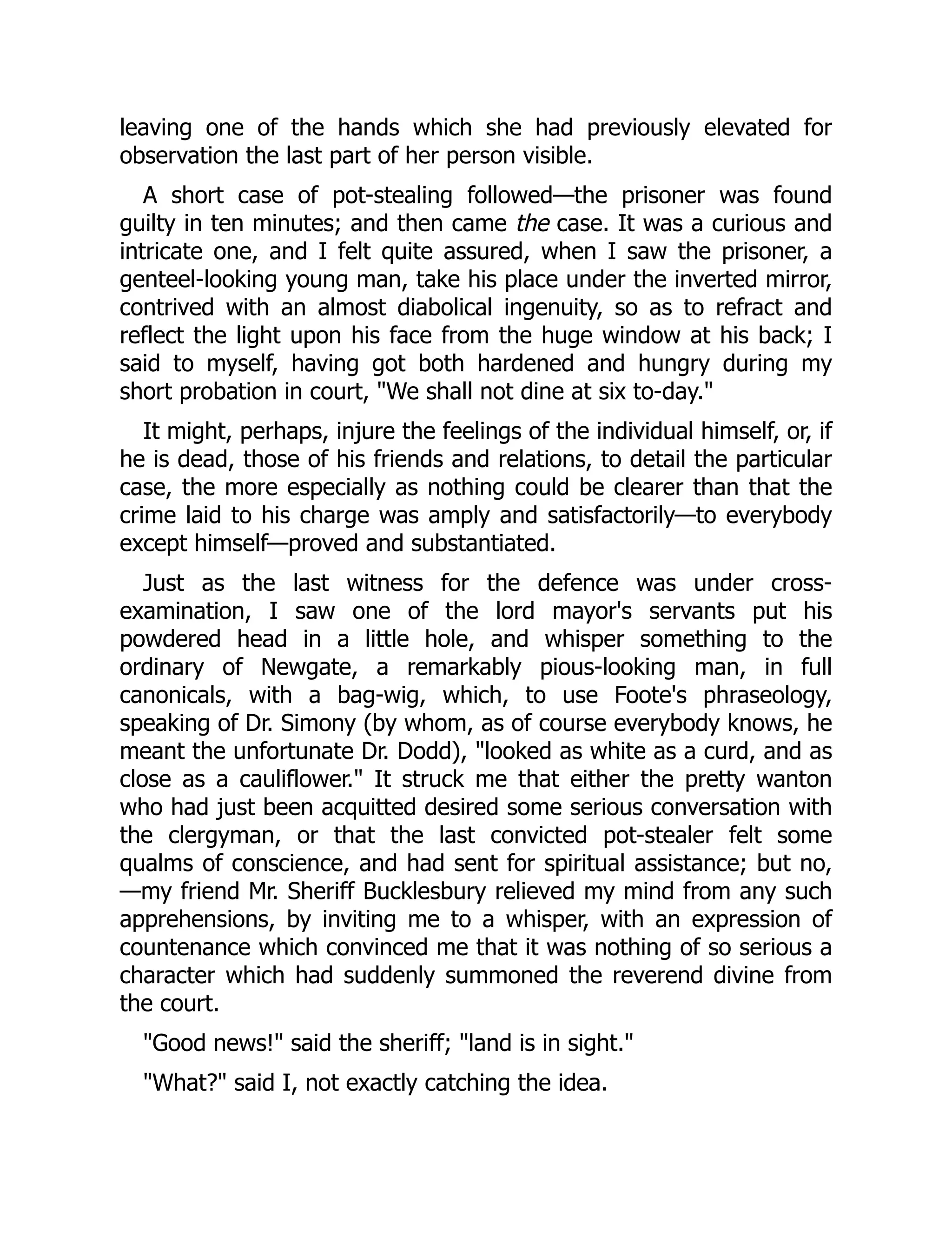 leaving one of the hands which she had previously elevated for
observation the last part of her person visible.
A short case of pot-stealing followed—the prisoner was found
guilty in ten minutes; and then came the case. It was a curious and
intricate one, and I felt quite assured, when I saw the prisoner, a
genteel-looking young man, take his place under the inverted mirror,
contrived with an almost diabolical ingenuity, so as to refract and
reflect the light upon his face from the huge window at his back; I
said to myself, having got both hardened and hungry during my
short probation in court, We shall not dine at six to-day.
It might, perhaps, injure the feelings of the individual himself, or, if
he is dead, those of his friends and relations, to detail the particular
case, the more especially as nothing could be clearer than that the
crime laid to his charge was amply and satisfactorily—to everybody
except himself—proved and substantiated.
Just as the last witness for the defence was under cross-
examination, I saw one of the lord mayor's servants put his
powdered head in a little hole, and whisper something to the
ordinary of Newgate, a remarkably pious-looking man, in full
canonicals, with a bag-wig, which, to use Foote's phraseology,
speaking of Dr. Simony (by whom, as of course everybody knows, he
meant the unfortunate Dr. Dodd), looked as white as a curd, and as
close as a cauliflower. It struck me that either the pretty wanton
who had just been acquitted desired some serious conversation with
the clergyman, or that the last convicted pot-stealer felt some
qualms of conscience, and had sent for spiritual assistance; but no,
—my friend Mr. Sheriff Bucklesbury relieved my mind from any such
apprehensions, by inviting me to a whisper, with an expression of
countenance which convinced me that it was nothing of so serious a
character which had suddenly summoned the reverend divine from
the court.
Good news! said the sheriff; land is in sight.
What? said I, not exactly catching the idea.
 