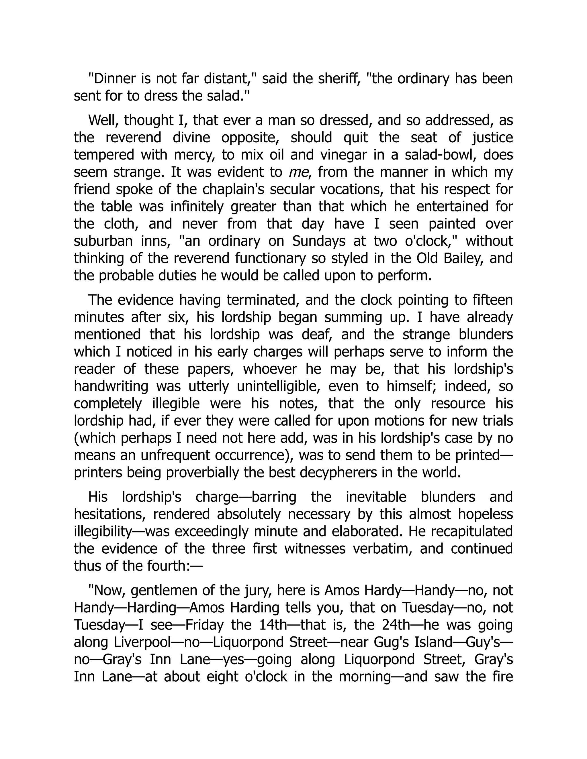 Dinner is not far distant, said the sheriff, the ordinary has been
sent for to dress the salad.
Well, thought I, that ever a man so dressed, and so addressed, as
the reverend divine opposite, should quit the seat of justice
tempered with mercy, to mix oil and vinegar in a salad-bowl, does
seem strange. It was evident to me, from the manner in which my
friend spoke of the chaplain's secular vocations, that his respect for
the table was infinitely greater than that which he entertained for
the cloth, and never from that day have I seen painted over
suburban inns, an ordinary on Sundays at two o'clock, without
thinking of the reverend functionary so styled in the Old Bailey, and
the probable duties he would be called upon to perform.
The evidence having terminated, and the clock pointing to fifteen
minutes after six, his lordship began summing up. I have already
mentioned that his lordship was deaf, and the strange blunders
which I noticed in his early charges will perhaps serve to inform the
reader of these papers, whoever he may be, that his lordship's
handwriting was utterly unintelligible, even to himself; indeed, so
completely illegible were his notes, that the only resource his
lordship had, if ever they were called for upon motions for new trials
(which perhaps I need not here add, was in his lordship's case by no
means an unfrequent occurrence), was to send them to be printed—
printers being proverbially the best decypherers in the world.
His lordship's charge—barring the inevitable blunders and
hesitations, rendered absolutely necessary by this almost hopeless
illegibility—was exceedingly minute and elaborated. He recapitulated
the evidence of the three first witnesses verbatim, and continued
thus of the fourth:—
Now, gentlemen of the jury, here is Amos Hardy—Handy—no, not
Handy—Harding—Amos Harding tells you, that on Tuesday—no, not
Tuesday—I see—Friday the 14th—that is, the 24th—he was going
along Liverpool—no—Liquorpond Street—near Gug's Island—Guy's—
no—Gray's Inn Lane—yes—going along Liquorpond Street, Gray's
Inn Lane—at about eight o'clock in the morning—and saw the fire
 