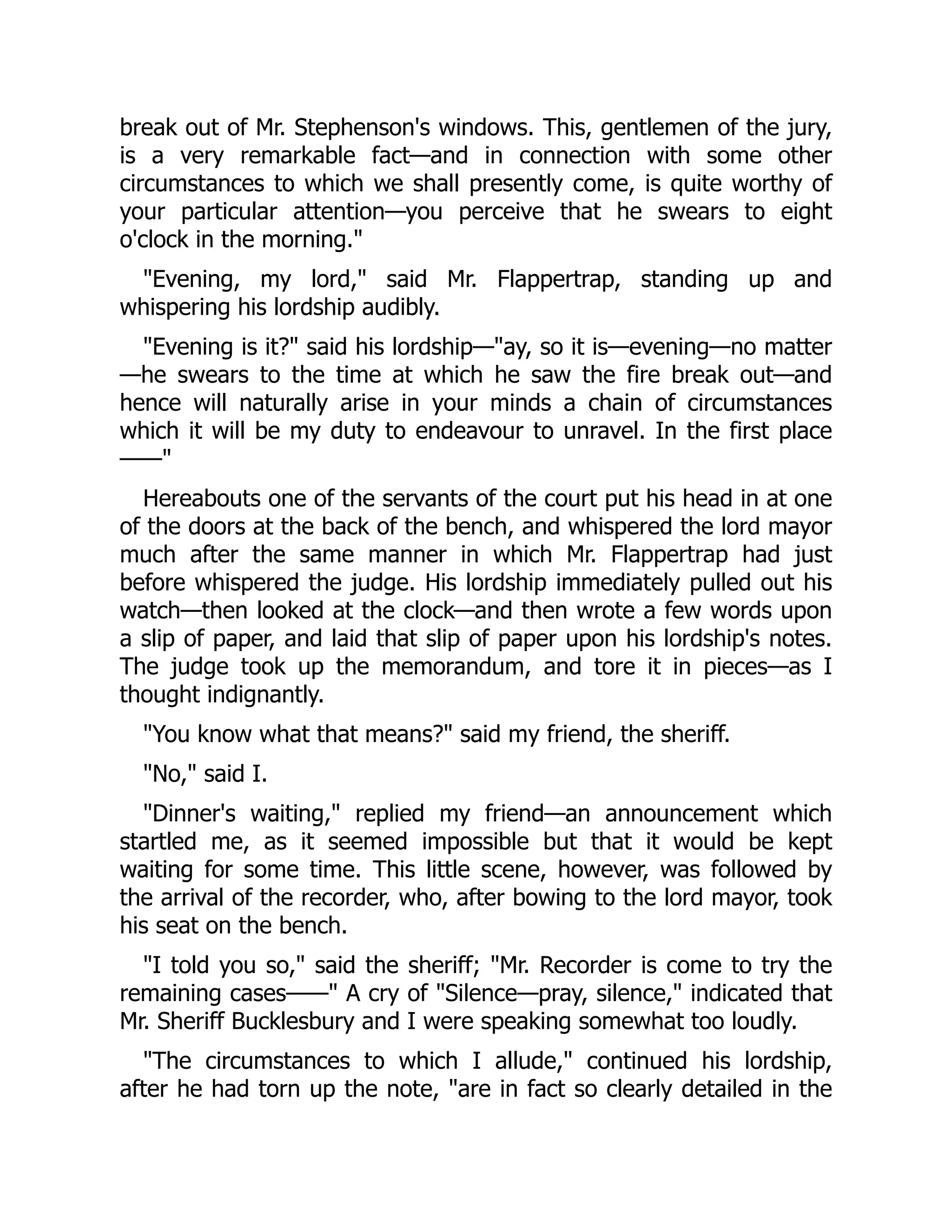 break out of Mr. Stephenson's windows. This, gentlemen of the jury,
is a very remarkable fact—and in connection with some other
circumstances to which we shall presently come, is quite worthy of
your particular attention—you perceive that he swears to eight
o'clock in the morning.
Evening, my lord, said Mr. Flappertrap, standing up and
whispering his lordship audibly.
Evening is it? said his lordship—ay, so it is—evening—no matter
—he swears to the time at which he saw the fire break out—and
hence will naturally arise in your minds a chain of circumstances
which it will be my duty to endeavour to unravel. In the first place
——
Hereabouts one of the servants of the court put his head in at one
of the doors at the back of the bench, and whispered the lord mayor
much after the same manner in which Mr. Flappertrap had just
before whispered the judge. His lordship immediately pulled out his
watch—then looked at the clock—and then wrote a few words upon
a slip of paper, and laid that slip of paper upon his lordship's notes.
The judge took up the memorandum, and tore it in pieces—as I
thought indignantly.
You know what that means? said my friend, the sheriff.
No, said I.
Dinner's waiting, replied my friend—an announcement which
startled me, as it seemed impossible but that it would be kept
waiting for some time. This little scene, however, was followed by
the arrival of the recorder, who, after bowing to the lord mayor, took
his seat on the bench.
I told you so, said the sheriff; Mr. Recorder is come to try the
remaining cases—— A cry of Silence—pray, silence, indicated that
Mr. Sheriff Bucklesbury and I were speaking somewhat too loudly.
The circumstances to which I allude, continued his lordship,
after he had torn up the note, are in fact so clearly detailed in the
 