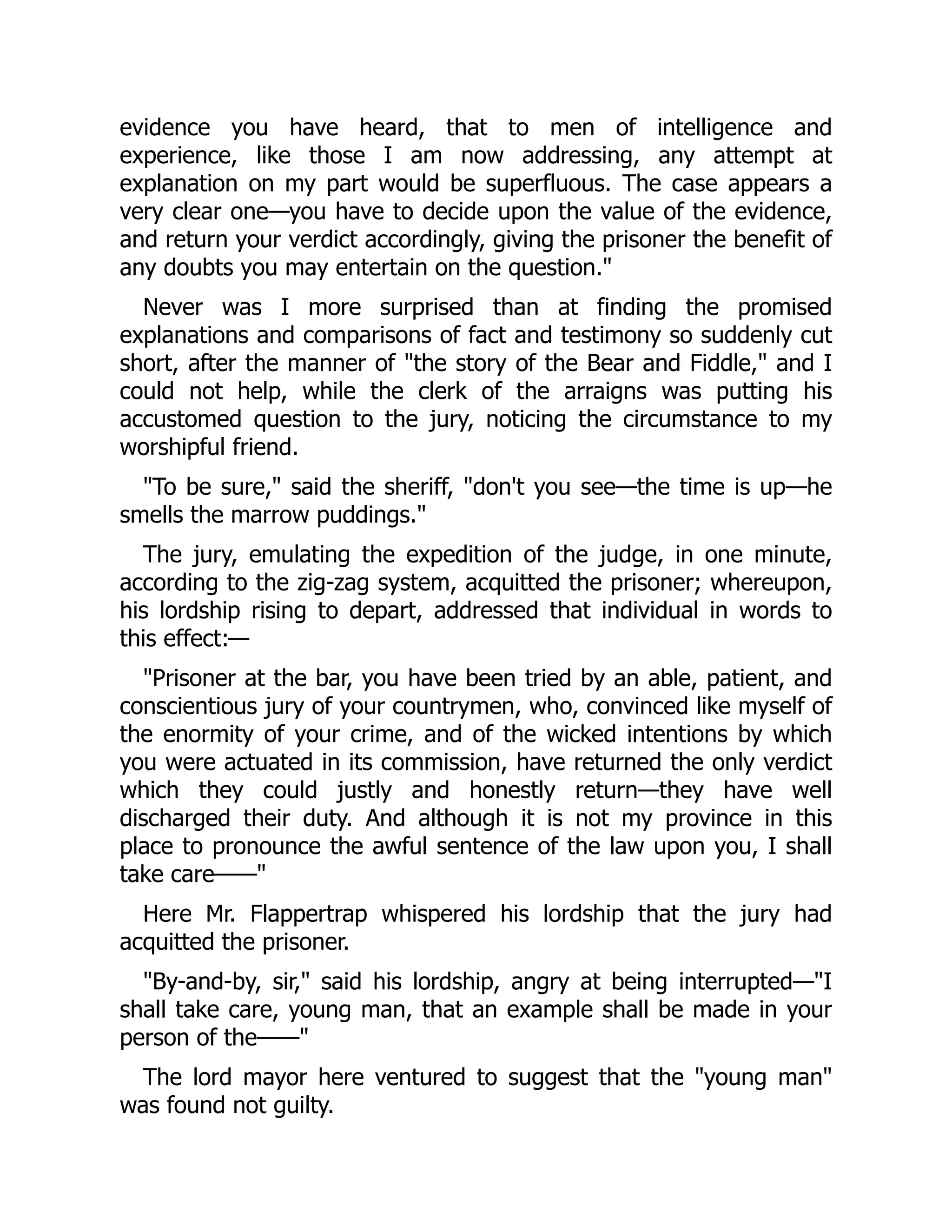 evidence you have heard, that to men of intelligence and
experience, like those I am now addressing, any attempt at
explanation on my part would be superfluous. The case appears a
very clear one—you have to decide upon the value of the evidence,
and return your verdict accordingly, giving the prisoner the benefit of
any doubts you may entertain on the question.
Never was I more surprised than at finding the promised
explanations and comparisons of fact and testimony so suddenly cut
short, after the manner of the story of the Bear and Fiddle, and I
could not help, while the clerk of the arraigns was putting his
accustomed question to the jury, noticing the circumstance to my
worshipful friend.
To be sure, said the sheriff, don't you see—the time is up—he
smells the marrow puddings.
The jury, emulating the expedition of the judge, in one minute,
according to the zig-zag system, acquitted the prisoner; whereupon,
his lordship rising to depart, addressed that individual in words to
this effect:—
Prisoner at the bar, you have been tried by an able, patient, and
conscientious jury of your countrymen, who, convinced like myself of
the enormity of your crime, and of the wicked intentions by which
you were actuated in its commission, have returned the only verdict
which they could justly and honestly return—they have well
discharged their duty. And although it is not my province in this
place to pronounce the awful sentence of the law upon you, I shall
take care——
Here Mr. Flappertrap whispered his lordship that the jury had
acquitted the prisoner.
By-and-by, sir, said his lordship, angry at being interrupted—I
shall take care, young man, that an example shall be made in your
person of the——
The lord mayor here ventured to suggest that the young man
was found not guilty.
 
