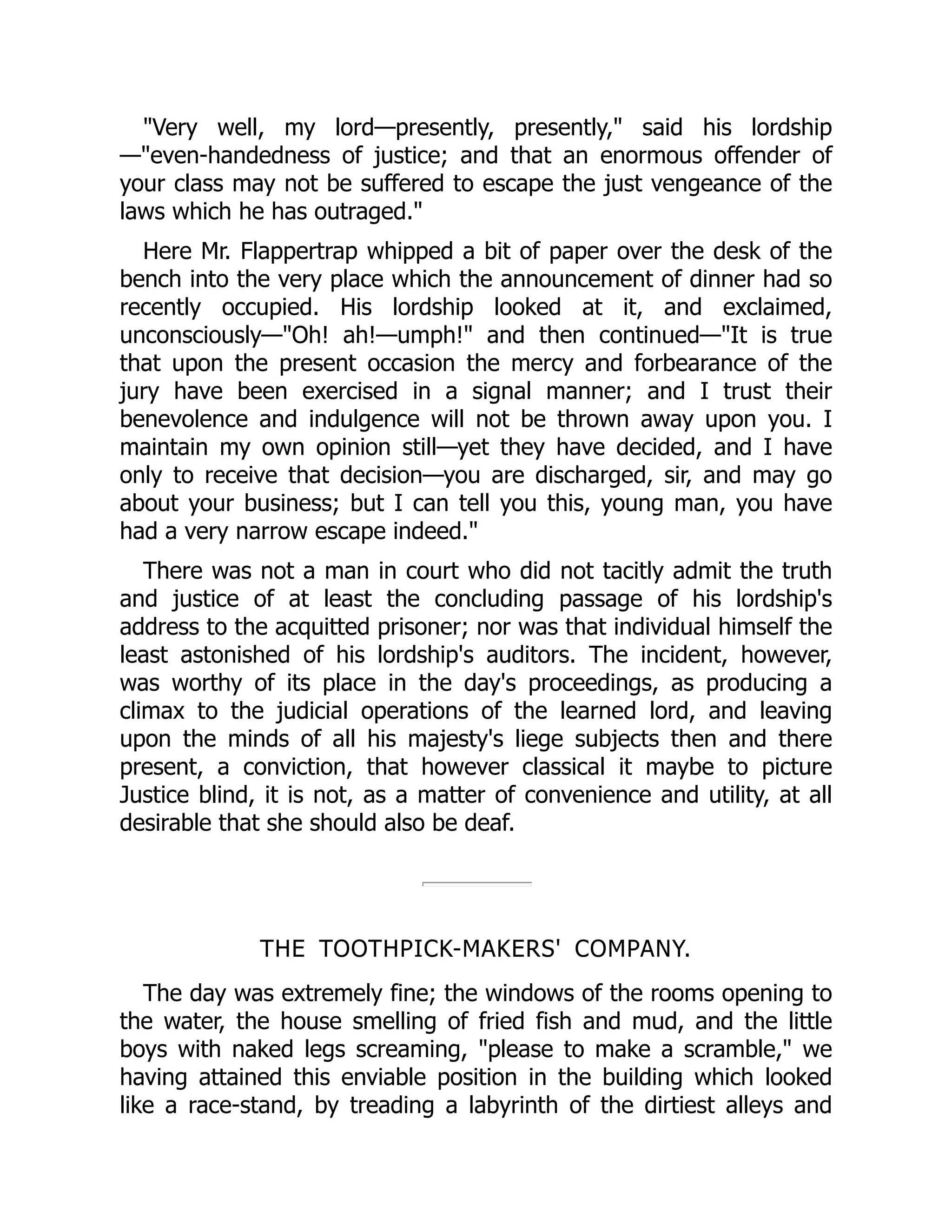 Very well, my lord—presently, presently, said his lordship
—even-handedness of justice; and that an enormous offender of
your class may not be suffered to escape the just vengeance of the
laws which he has outraged.
Here Mr. Flappertrap whipped a bit of paper over the desk of the
bench into the very place which the announcement of dinner had so
recently occupied. His lordship looked at it, and exclaimed,
unconsciously—Oh! ah!—umph! and then continued—It is true
that upon the present occasion the mercy and forbearance of the
jury have been exercised in a signal manner; and I trust their
benevolence and indulgence will not be thrown away upon you. I
maintain my own opinion still—yet they have decided, and I have
only to receive that decision—you are discharged, sir, and may go
about your business; but I can tell you this, young man, you have
had a very narrow escape indeed.
There was not a man in court who did not tacitly admit the truth
and justice of at least the concluding passage of his lordship's
address to the acquitted prisoner; nor was that individual himself the
least astonished of his lordship's auditors. The incident, however,
was worthy of its place in the day's proceedings, as producing a
climax to the judicial operations of the learned lord, and leaving
upon the minds of all his majesty's liege subjects then and there
present, a conviction, that however classical it maybe to picture
Justice blind, it is not, as a matter of convenience and utility, at all
desirable that she should also be deaf.
THE TOOTHPICK-MAKERS' COMPANY.
The day was extremely fine; the windows of the rooms opening to
the water, the house smelling of fried fish and mud, and the little
boys with naked legs screaming, please to make a scramble, we
having attained this enviable position in the building which looked
like a race-stand, by treading a labyrinth of the dirtiest alleys and
 