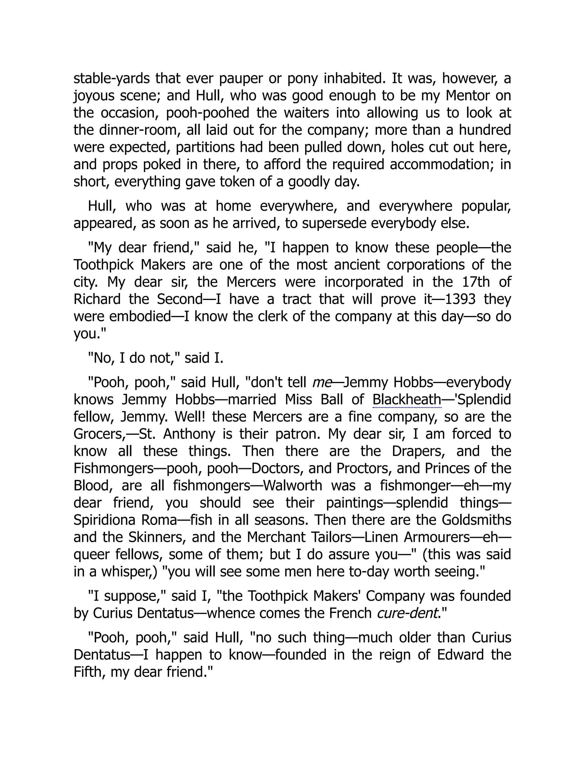 stable-yards that ever pauper or pony inhabited. It was, however, a
joyous scene; and Hull, who was good enough to be my Mentor on
the occasion, pooh-poohed the waiters into allowing us to look at
the dinner-room, all laid out for the company; more than a hundred
were expected, partitions had been pulled down, holes cut out here,
and props poked in there, to afford the required accommodation; in
short, everything gave token of a goodly day.
Hull, who was at home everywhere, and everywhere popular,
appeared, as soon as he arrived, to supersede everybody else.
My dear friend, said he, I happen to know these people—the
Toothpick Makers are one of the most ancient corporations of the
city. My dear sir, the Mercers were incorporated in the 17th of
Richard the Second—I have a tract that will prove it—1393 they
were embodied—I know the clerk of the company at this day—so do
you.
No, I do not, said I.
Pooh, pooh, said Hull, don't tell me—Jemmy Hobbs—everybody
knows Jemmy Hobbs—married Miss Ball of Blackheath—'Splendid
fellow, Jemmy. Well! these Mercers are a fine company, so are the
Grocers,—St. Anthony is their patron. My dear sir, I am forced to
know all these things. Then there are the Drapers, and the
Fishmongers—pooh, pooh—Doctors, and Proctors, and Princes of the
Blood, are all fishmongers—Walworth was a fishmonger—eh—my
dear friend, you should see their paintings—splendid things—
Spiridiona Roma—fish in all seasons. Then there are the Goldsmiths
and the Skinners, and the Merchant Tailors—Linen Armourers—eh—
queer fellows, some of them; but I do assure you— (this was said
in a whisper,) you will see some men here to-day worth seeing.
I suppose, said I, the Toothpick Makers' Company was founded
by Curius Dentatus—whence comes the French cure-dent.
Pooh, pooh, said Hull, no such thing—much older than Curius
Dentatus—I happen to know—founded in the reign of Edward the
Fifth, my dear friend.
 