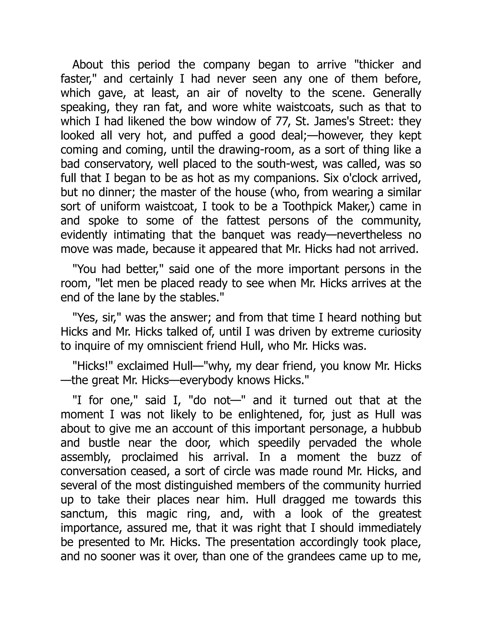 About this period the company began to arrive thicker and
faster, and certainly I had never seen any one of them before,
which gave, at least, an air of novelty to the scene. Generally
speaking, they ran fat, and wore white waistcoats, such as that to
which I had likened the bow window of 77, St. James's Street: they
looked all very hot, and puffed a good deal;—however, they kept
coming and coming, until the drawing-room, as a sort of thing like a
bad conservatory, well placed to the south-west, was called, was so
full that I began to be as hot as my companions. Six o'clock arrived,
but no dinner; the master of the house (who, from wearing a similar
sort of uniform waistcoat, I took to be a Toothpick Maker,) came in
and spoke to some of the fattest persons of the community,
evidently intimating that the banquet was ready—nevertheless no
move was made, because it appeared that Mr. Hicks had not arrived.
You had better, said one of the more important persons in the
room, let men be placed ready to see when Mr. Hicks arrives at the
end of the lane by the stables.
Yes, sir, was the answer; and from that time I heard nothing but
Hicks and Mr. Hicks talked of, until I was driven by extreme curiosity
to inquire of my omniscient friend Hull, who Mr. Hicks was.
Hicks! exclaimed Hull—why, my dear friend, you know Mr. Hicks
—the great Mr. Hicks—everybody knows Hicks.
I for one, said I, do not— and it turned out that at the
moment I was not likely to be enlightened, for, just as Hull was
about to give me an account of this important personage, a hubbub
and bustle near the door, which speedily pervaded the whole
assembly, proclaimed his arrival. In a moment the buzz of
conversation ceased, a sort of circle was made round Mr. Hicks, and
several of the most distinguished members of the community hurried
up to take their places near him. Hull dragged me towards this
sanctum, this magic ring, and, with a look of the greatest
importance, assured me, that it was right that I should immediately
be presented to Mr. Hicks. The presentation accordingly took place,
and no sooner was it over, than one of the grandees came up to me,
 