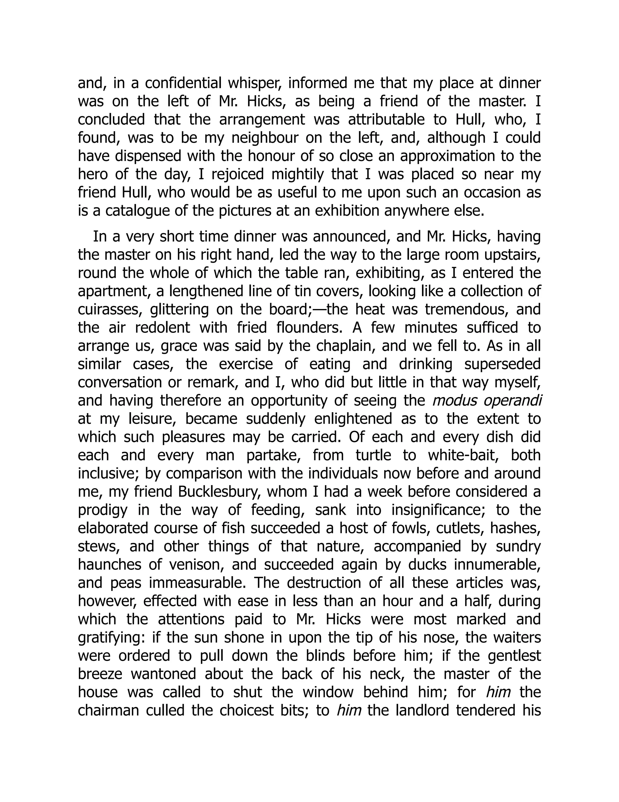 and, in a confidential whisper, informed me that my place at dinner
was on the left of Mr. Hicks, as being a friend of the master. I
concluded that the arrangement was attributable to Hull, who, I
found, was to be my neighbour on the left, and, although I could
have dispensed with the honour of so close an approximation to the
hero of the day, I rejoiced mightily that I was placed so near my
friend Hull, who would be as useful to me upon such an occasion as
is a catalogue of the pictures at an exhibition anywhere else.
In a very short time dinner was announced, and Mr. Hicks, having
the master on his right hand, led the way to the large room upstairs,
round the whole of which the table ran, exhibiting, as I entered the
apartment, a lengthened line of tin covers, looking like a collection of
cuirasses, glittering on the board;—the heat was tremendous, and
the air redolent with fried flounders. A few minutes sufficed to
arrange us, grace was said by the chaplain, and we fell to. As in all
similar cases, the exercise of eating and drinking superseded
conversation or remark, and I, who did but little in that way myself,
and having therefore an opportunity of seeing the modus operandi
at my leisure, became suddenly enlightened as to the extent to
which such pleasures may be carried. Of each and every dish did
each and every man partake, from turtle to white-bait, both
inclusive; by comparison with the individuals now before and around
me, my friend Bucklesbury, whom I had a week before considered a
prodigy in the way of feeding, sank into insignificance; to the
elaborated course of fish succeeded a host of fowls, cutlets, hashes,
stews, and other things of that nature, accompanied by sundry
haunches of venison, and succeeded again by ducks innumerable,
and peas immeasurable. The destruction of all these articles was,
however, effected with ease in less than an hour and a half, during
which the attentions paid to Mr. Hicks were most marked and
gratifying: if the sun shone in upon the tip of his nose, the waiters
were ordered to pull down the blinds before him; if the gentlest
breeze wantoned about the back of his neck, the master of the
house was called to shut the window behind him; for him the
chairman culled the choicest bits; to him the landlord tendered his
 