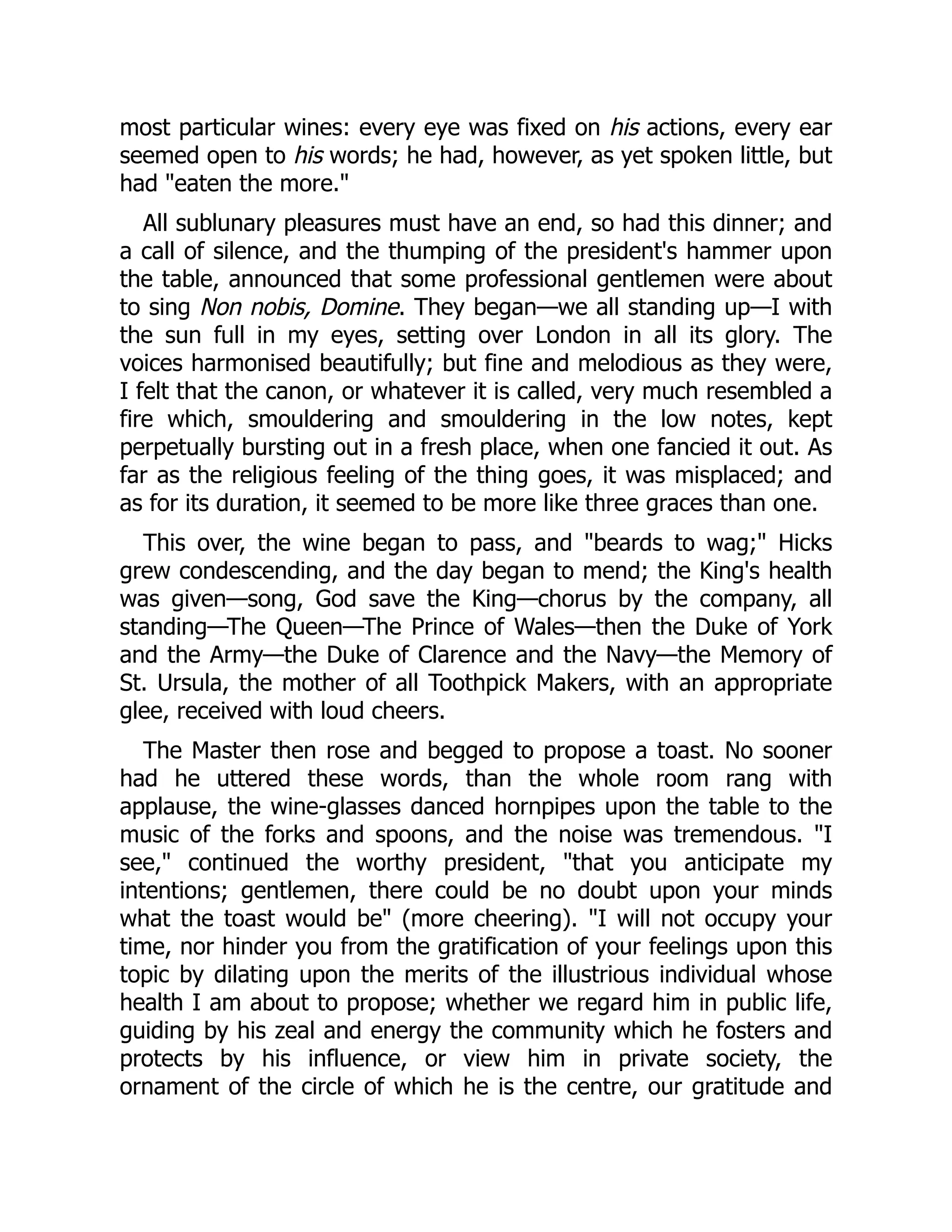 most particular wines: every eye was fixed on his actions, every ear
seemed open to his words; he had, however, as yet spoken little, but
had eaten the more.
All sublunary pleasures must have an end, so had this dinner; and
a call of silence, and the thumping of the president's hammer upon
the table, announced that some professional gentlemen were about
to sing Non nobis, Domine. They began—we all standing up—I with
the sun full in my eyes, setting over London in all its glory. The
voices harmonised beautifully; but fine and melodious as they were,
I felt that the canon, or whatever it is called, very much resembled a
fire which, smouldering and smouldering in the low notes, kept
perpetually bursting out in a fresh place, when one fancied it out. As
far as the religious feeling of the thing goes, it was misplaced; and
as for its duration, it seemed to be more like three graces than one.
This over, the wine began to pass, and beards to wag; Hicks
grew condescending, and the day began to mend; the King's health
was given—song, God save the King—chorus by the company, all
standing—The Queen—The Prince of Wales—then the Duke of York
and the Army—the Duke of Clarence and the Navy—the Memory of
St. Ursula, the mother of all Toothpick Makers, with an appropriate
glee, received with loud cheers.
The Master then rose and begged to propose a toast. No sooner
had he uttered these words, than the whole room rang with
applause, the wine-glasses danced hornpipes upon the table to the
music of the forks and spoons, and the noise was tremendous. I
see, continued the worthy president, that you anticipate my
intentions; gentlemen, there could be no doubt upon your minds
what the toast would be (more cheering). I will not occupy your
time, nor hinder you from the gratification of your feelings upon this
topic by dilating upon the merits of the illustrious individual whose
health I am about to propose; whether we regard him in public life,
guiding by his zeal and energy the community which he fosters and
protects by his influence, or view him in private society, the
ornament of the circle of which he is the centre, our gratitude and
 
