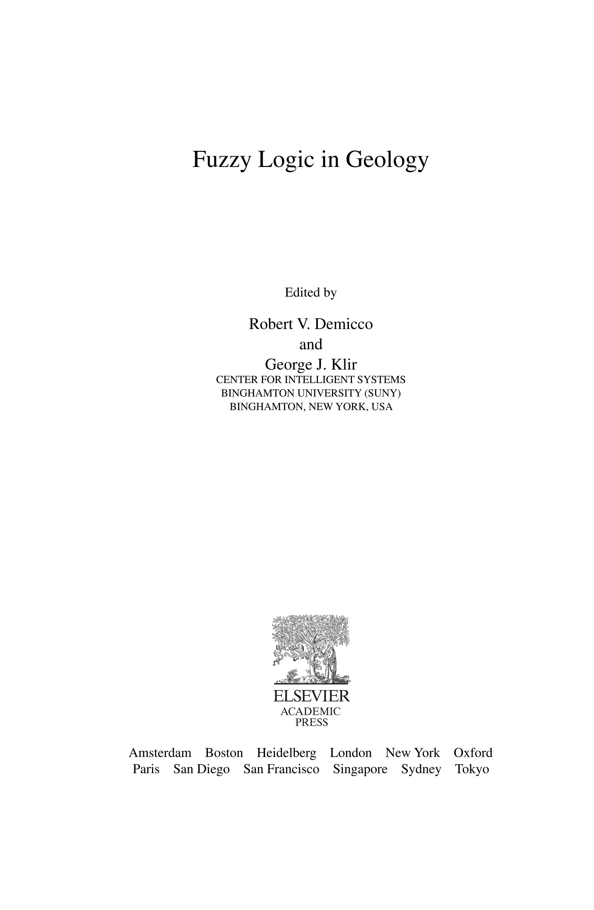 Fuzzy Logic in Geology
Edited by
Robert V. Demicco
and
George J. Klir
CENTER FOR INTELLIGENT SYSTEMS
BINGHAMTON UNIVERSITY (SUNY)
BINGHAMTON, NEW YORK, USA
Amsterdam Boston Heidelberg London New York Oxford
Paris San Diego San Francisco Singapore Sydney Tokyo
 