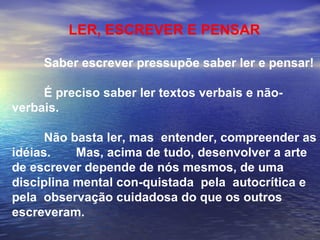 LER, ESCREVER E PENSAR Saber escrever pressupõe saber ler e pensar! É preciso saber ler textos verbais e não-verbais. Não basta ler, mas  entender, compreender as idéias. Mas, acima de tudo, desenvolver a arte de escrever depende de nós mesmos, de uma disciplina mental con-quistada  pela  autocrítica e pela  observação cuidadosa do que os outros escreveram.   