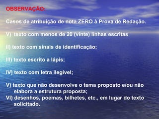 OBSERVAÇÃO:  Casos de atribuição de nota ZERO à Prova de Redação. texto com menos de 20 (vinte) linhas escritas II) texto com sinais de identificação; III) texto escrito a lápis; IV) texto com letra ilegível; V) texto que não desenvolve o tema proposto e/ou não elabora a estrutura proposta; VI) desenhos, poemas, bilhetes, etc., em lugar do texto solicitado. 